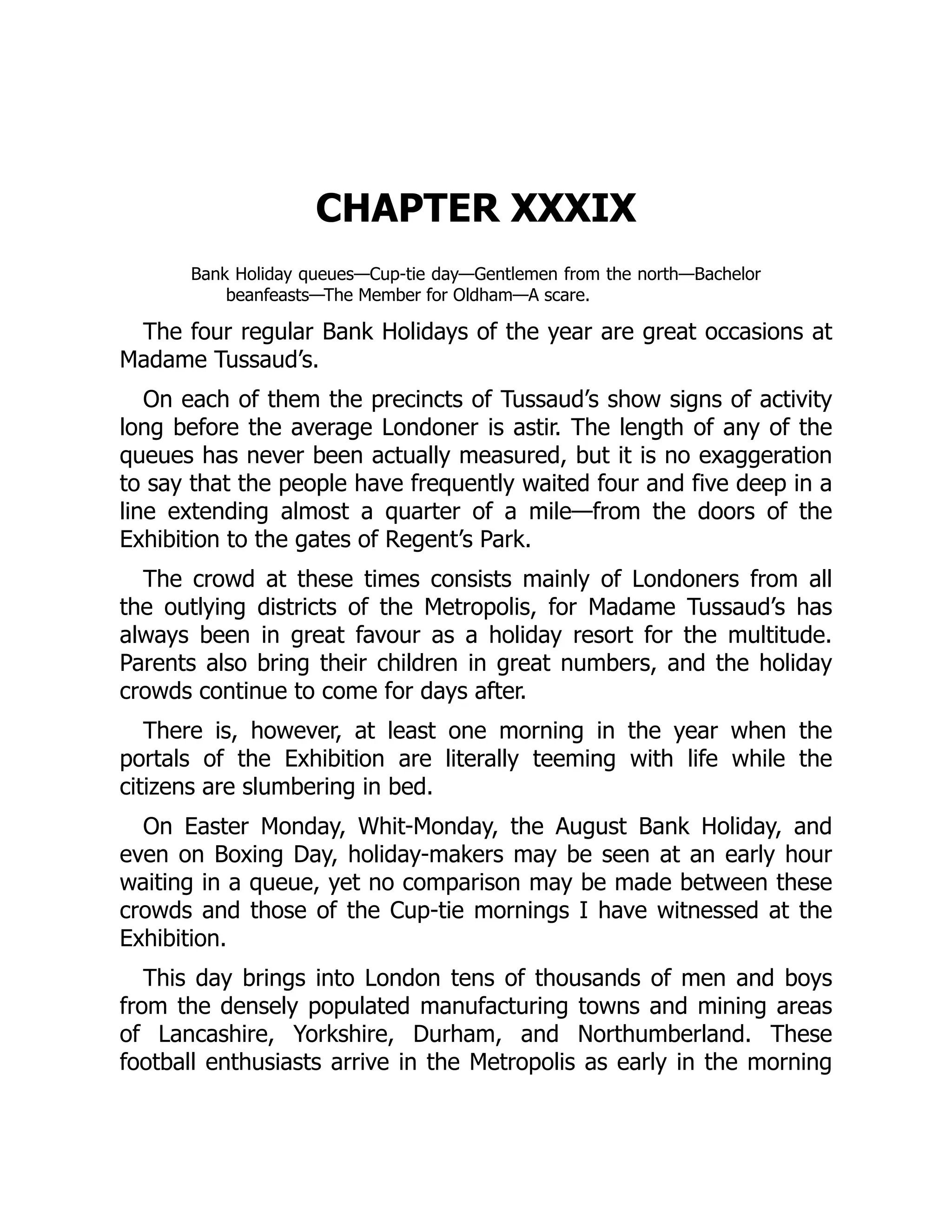 CHAPTER XXXIX
Bank Holiday queues—Cup-tie day—Gentlemen from the north—Bachelor
beanfeasts—The Member for Oldham—A scare.
The four regular Bank Holidays of the year are great occasions at
Madame Tussaud’s.
On each of them the precincts of Tussaud’s show signs of activity
long before the average Londoner is astir. The length of any of the
queues has never been actually measured, but it is no exaggeration
to say that the people have frequently waited four and five deep in a
line extending almost a quarter of a mile—from the doors of the
Exhibition to the gates of Regent’s Park.
The crowd at these times consists mainly of Londoners from all
the outlying districts of the Metropolis, for Madame Tussaud’s has
always been in great favour as a holiday resort for the multitude.
Parents also bring their children in great numbers, and the holiday
crowds continue to come for days after.
There is, however, at least one morning in the year when the
portals of the Exhibition are literally teeming with life while the
citizens are slumbering in bed.
On Easter Monday, Whit-Monday, the August Bank Holiday, and
even on Boxing Day, holiday-makers may be seen at an early hour
waiting in a queue, yet no comparison may be made between these
crowds and those of the Cup-tie mornings I have witnessed at the
Exhibition.
This day brings into London tens of thousands of men and boys
from the densely populated manufacturing towns and mining areas
of Lancashire, Yorkshire, Durham, and Northumberland. These
football enthusiasts arrive in the Metropolis as early in the morning
 