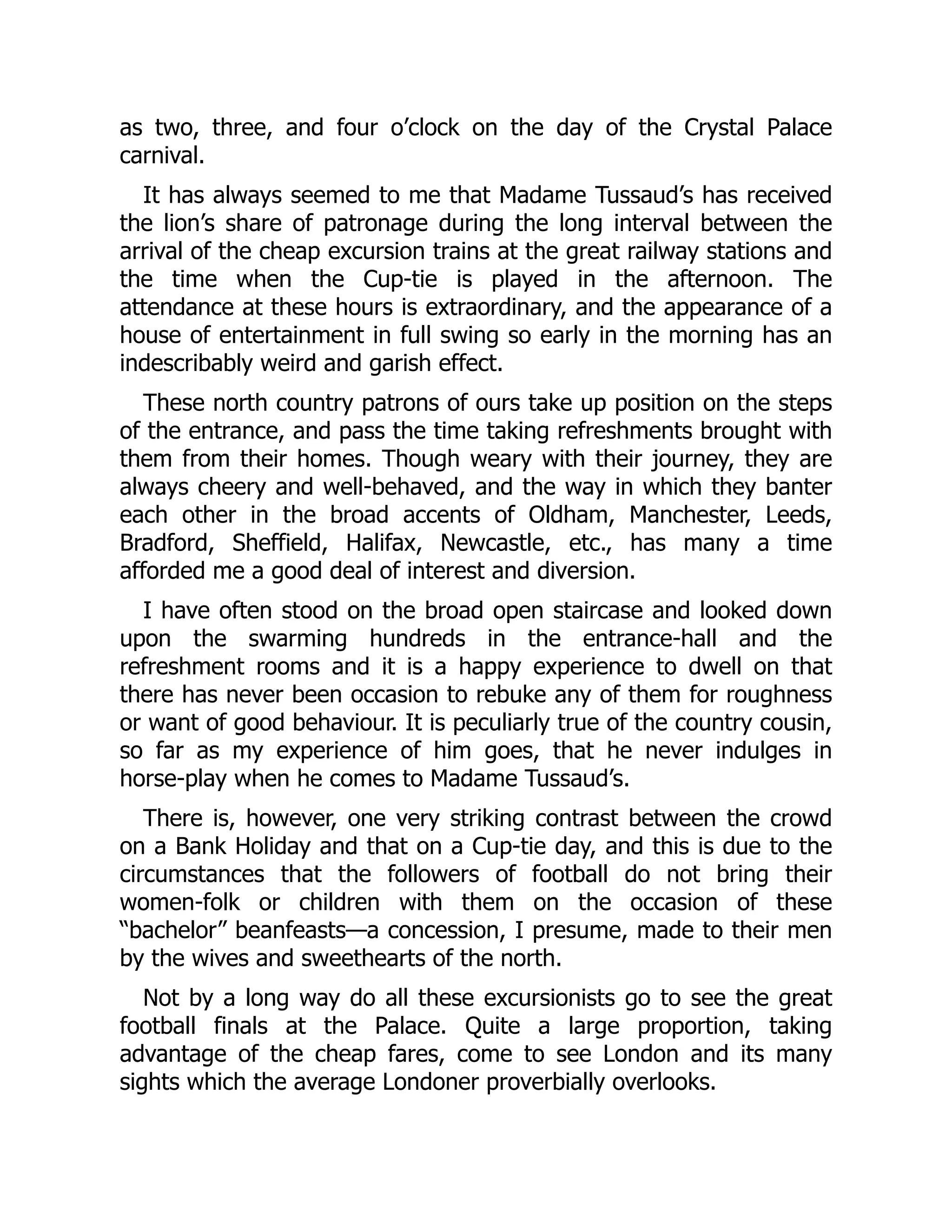 as two, three, and four o’clock on the day of the Crystal Palace
carnival.
It has always seemed to me that Madame Tussaud’s has received
the lion’s share of patronage during the long interval between the
arrival of the cheap excursion trains at the great railway stations and
the time when the Cup-tie is played in the afternoon. The
attendance at these hours is extraordinary, and the appearance of a
house of entertainment in full swing so early in the morning has an
indescribably weird and garish effect.
These north country patrons of ours take up position on the steps
of the entrance, and pass the time taking refreshments brought with
them from their homes. Though weary with their journey, they are
always cheery and well-behaved, and the way in which they banter
each other in the broad accents of Oldham, Manchester, Leeds,
Bradford, Sheffield, Halifax, Newcastle, etc., has many a time
afforded me a good deal of interest and diversion.
I have often stood on the broad open staircase and looked down
upon the swarming hundreds in the entrance-hall and the
refreshment rooms and it is a happy experience to dwell on that
there has never been occasion to rebuke any of them for roughness
or want of good behaviour. It is peculiarly true of the country cousin,
so far as my experience of him goes, that he never indulges in
horse-play when he comes to Madame Tussaud’s.
There is, however, one very striking contrast between the crowd
on a Bank Holiday and that on a Cup-tie day, and this is due to the
circumstances that the followers of football do not bring their
women-folk or children with them on the occasion of these
“bachelor” beanfeasts—a concession, I presume, made to their men
by the wives and sweethearts of the north.
Not by a long way do all these excursionists go to see the great
football finals at the Palace. Quite a large proportion, taking
advantage of the cheap fares, come to see London and its many
sights which the average Londoner proverbially overlooks.
 
