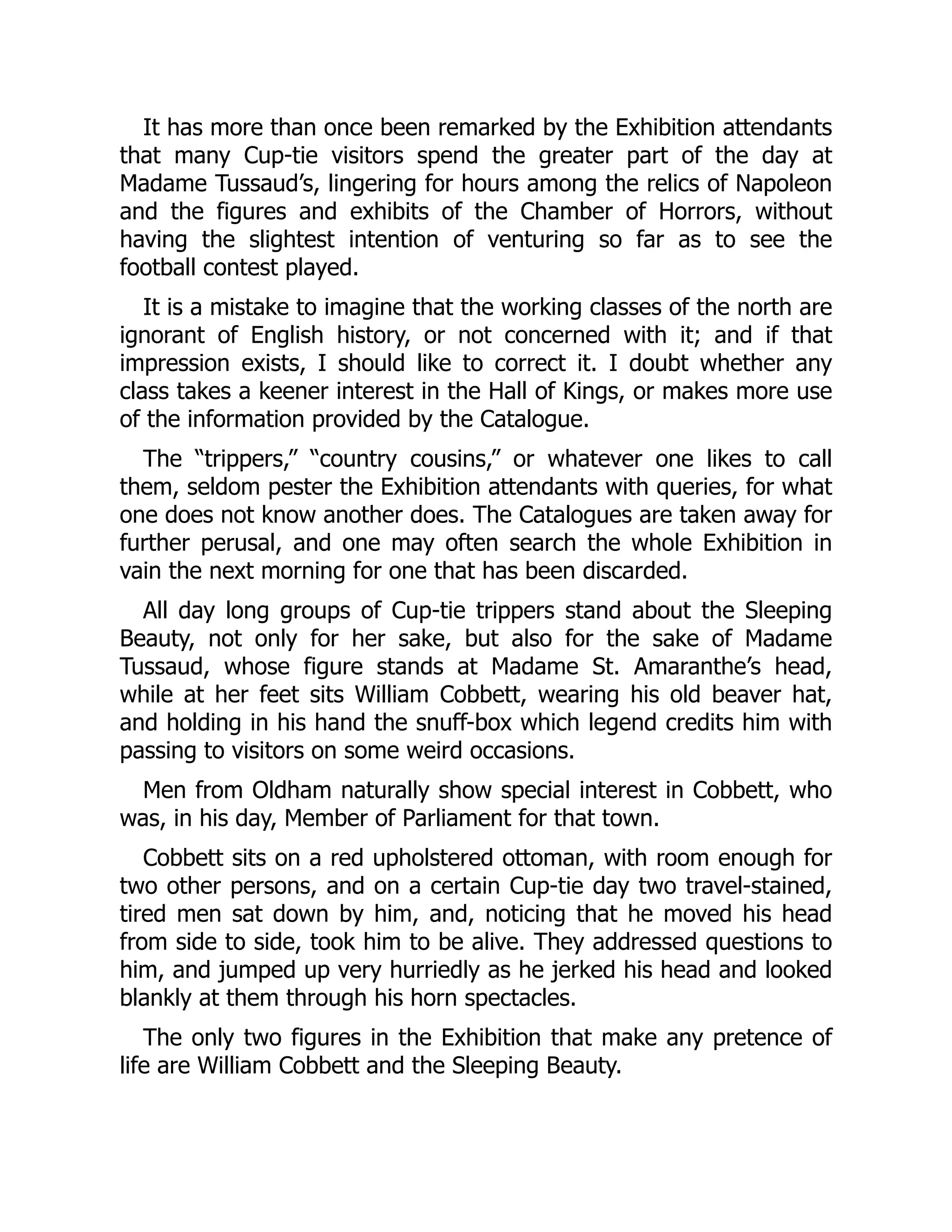 It has more than once been remarked by the Exhibition attendants
that many Cup-tie visitors spend the greater part of the day at
Madame Tussaud’s, lingering for hours among the relics of Napoleon
and the figures and exhibits of the Chamber of Horrors, without
having the slightest intention of venturing so far as to see the
football contest played.
It is a mistake to imagine that the working classes of the north are
ignorant of English history, or not concerned with it; and if that
impression exists, I should like to correct it. I doubt whether any
class takes a keener interest in the Hall of Kings, or makes more use
of the information provided by the Catalogue.
The “trippers,” “country cousins,” or whatever one likes to call
them, seldom pester the Exhibition attendants with queries, for what
one does not know another does. The Catalogues are taken away for
further perusal, and one may often search the whole Exhibition in
vain the next morning for one that has been discarded.
All day long groups of Cup-tie trippers stand about the Sleeping
Beauty, not only for her sake, but also for the sake of Madame
Tussaud, whose figure stands at Madame St. Amaranthe’s head,
while at her feet sits William Cobbett, wearing his old beaver hat,
and holding in his hand the snuff-box which legend credits him with
passing to visitors on some weird occasions.
Men from Oldham naturally show special interest in Cobbett, who
was, in his day, Member of Parliament for that town.
Cobbett sits on a red upholstered ottoman, with room enough for
two other persons, and on a certain Cup-tie day two travel-stained,
tired men sat down by him, and, noticing that he moved his head
from side to side, took him to be alive. They addressed questions to
him, and jumped up very hurriedly as he jerked his head and looked
blankly at them through his horn spectacles.
The only two figures in the Exhibition that make any pretence of
life are William Cobbett and the Sleeping Beauty.
 