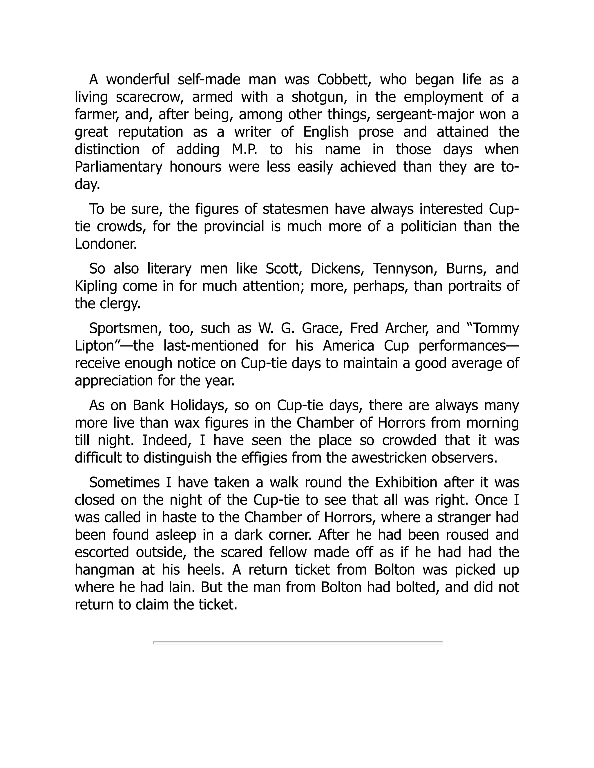A wonderful self-made man was Cobbett, who began life as a
living scarecrow, armed with a shotgun, in the employment of a
farmer, and, after being, among other things, sergeant-major won a
great reputation as a writer of English prose and attained the
distinction of adding M.P. to his name in those days when
Parliamentary honours were less easily achieved than they are to-
day.
To be sure, the figures of statesmen have always interested Cup-
tie crowds, for the provincial is much more of a politician than the
Londoner.
So also literary men like Scott, Dickens, Tennyson, Burns, and
Kipling come in for much attention; more, perhaps, than portraits of
the clergy.
Sportsmen, too, such as W. G. Grace, Fred Archer, and “Tommy
Lipton”—the last-mentioned for his America Cup performances—
receive enough notice on Cup-tie days to maintain a good average of
appreciation for the year.
As on Bank Holidays, so on Cup-tie days, there are always many
more live than wax figures in the Chamber of Horrors from morning
till night. Indeed, I have seen the place so crowded that it was
difficult to distinguish the effigies from the awestricken observers.
Sometimes I have taken a walk round the Exhibition after it was
closed on the night of the Cup-tie to see that all was right. Once I
was called in haste to the Chamber of Horrors, where a stranger had
been found asleep in a dark corner. After he had been roused and
escorted outside, the scared fellow made off as if he had had the
hangman at his heels. A return ticket from Bolton was picked up
where he had lain. But the man from Bolton had bolted, and did not
return to claim the ticket.
 
