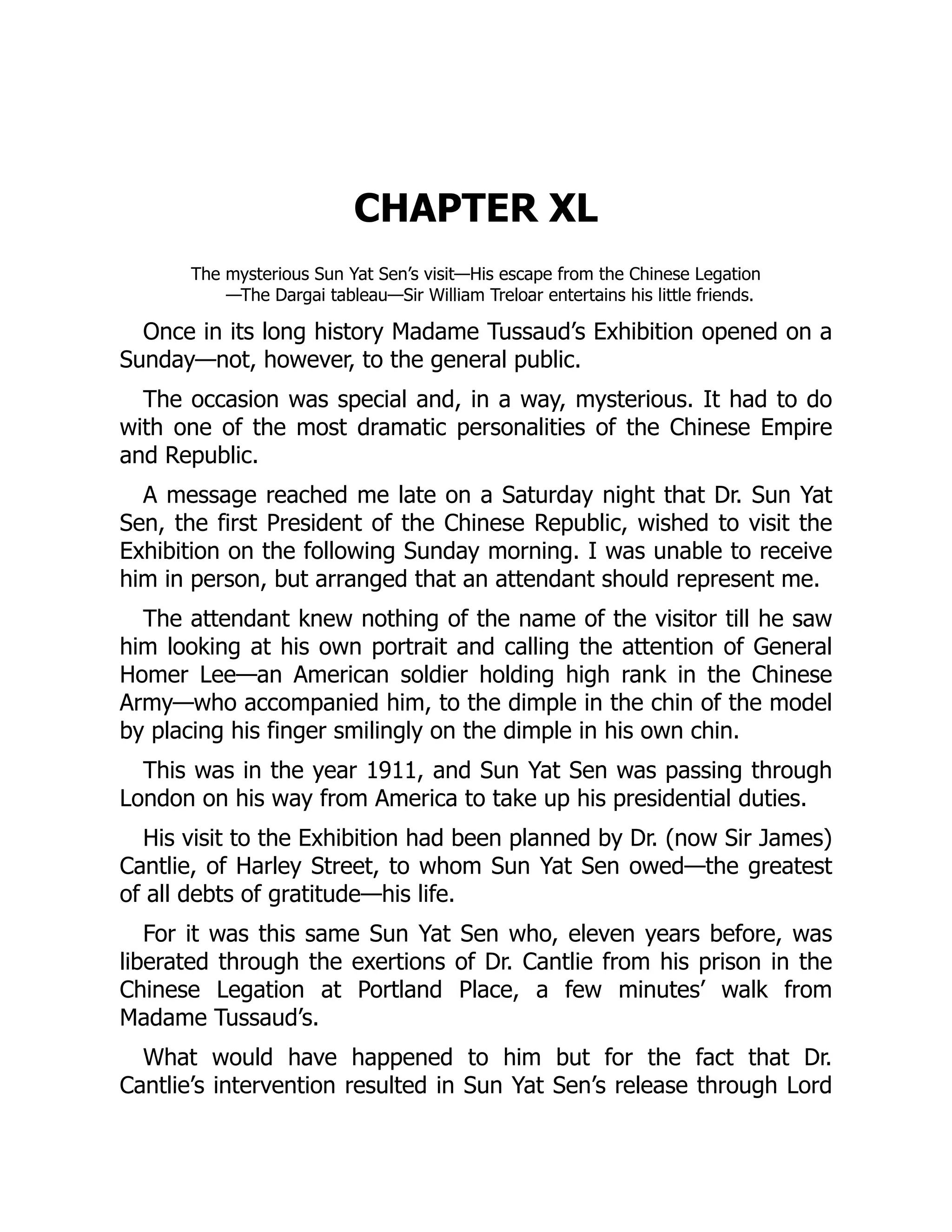 CHAPTER XL
The mysterious Sun Yat Sen’s visit—His escape from the Chinese Legation
—The Dargai tableau—Sir William Treloar entertains his little friends.
Once in its long history Madame Tussaud’s Exhibition opened on a
Sunday—not, however, to the general public.
The occasion was special and, in a way, mysterious. It had to do
with one of the most dramatic personalities of the Chinese Empire
and Republic.
A message reached me late on a Saturday night that Dr. Sun Yat
Sen, the first President of the Chinese Republic, wished to visit the
Exhibition on the following Sunday morning. I was unable to receive
him in person, but arranged that an attendant should represent me.
The attendant knew nothing of the name of the visitor till he saw
him looking at his own portrait and calling the attention of General
Homer Lee—an American soldier holding high rank in the Chinese
Army—who accompanied him, to the dimple in the chin of the model
by placing his finger smilingly on the dimple in his own chin.
This was in the year 1911, and Sun Yat Sen was passing through
London on his way from America to take up his presidential duties.
His visit to the Exhibition had been planned by Dr. (now Sir James)
Cantlie, of Harley Street, to whom Sun Yat Sen owed—the greatest
of all debts of gratitude—his life.
For it was this same Sun Yat Sen who, eleven years before, was
liberated through the exertions of Dr. Cantlie from his prison in the
Chinese Legation at Portland Place, a few minutes’ walk from
Madame Tussaud’s.
What would have happened to him but for the fact that Dr.
Cantlie’s intervention resulted in Sun Yat Sen’s release through Lord
 