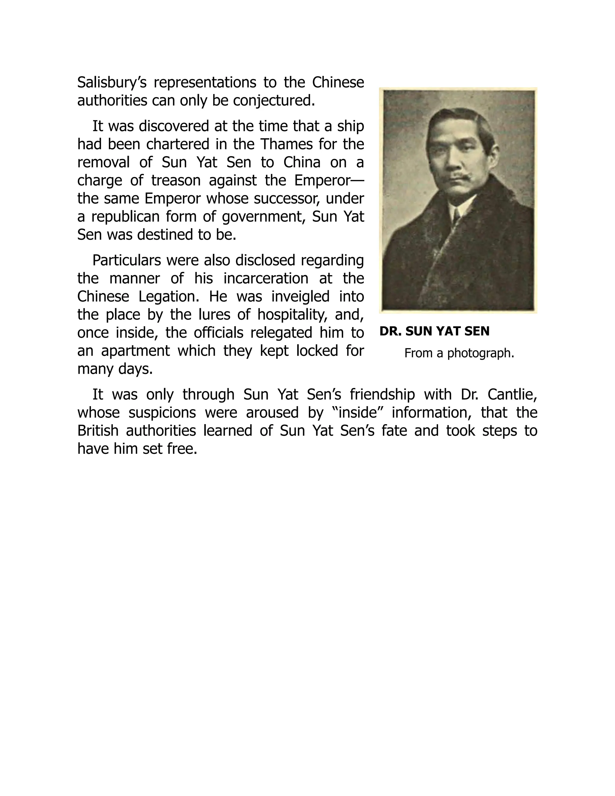 DR. SUN YAT SEN
From a photograph.
Salisbury’s representations to the Chinese
authorities can only be conjectured.
It was discovered at the time that a ship
had been chartered in the Thames for the
removal of Sun Yat Sen to China on a
charge of treason against the Emperor—
the same Emperor whose successor, under
a republican form of government, Sun Yat
Sen was destined to be.
Particulars were also disclosed regarding
the manner of his incarceration at the
Chinese Legation. He was inveigled into
the place by the lures of hospitality, and,
once inside, the officials relegated him to
an apartment which they kept locked for
many days.
It was only through Sun Yat Sen’s friendship with Dr. Cantlie,
whose suspicions were aroused by “inside” information, that the
British authorities learned of Sun Yat Sen’s fate and took steps to
have him set free.
 