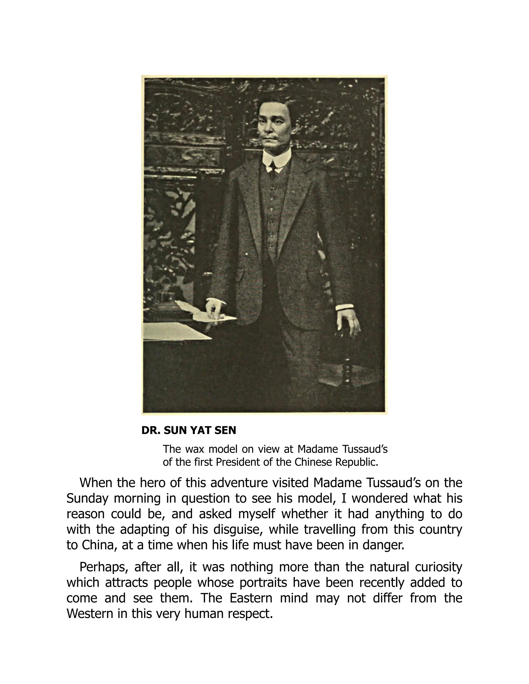 DR. SUN YAT SEN
The wax model on view at Madame Tussaud’s
of the first President of the Chinese Republic.
When the hero of this adventure visited Madame Tussaud’s on the
Sunday morning in question to see his model, I wondered what his
reason could be, and asked myself whether it had anything to do
with the adapting of his disguise, while travelling from this country
to China, at a time when his life must have been in danger.
Perhaps, after all, it was nothing more than the natural curiosity
which attracts people whose portraits have been recently added to
come and see them. The Eastern mind may not differ from the
Western in this very human respect.
 