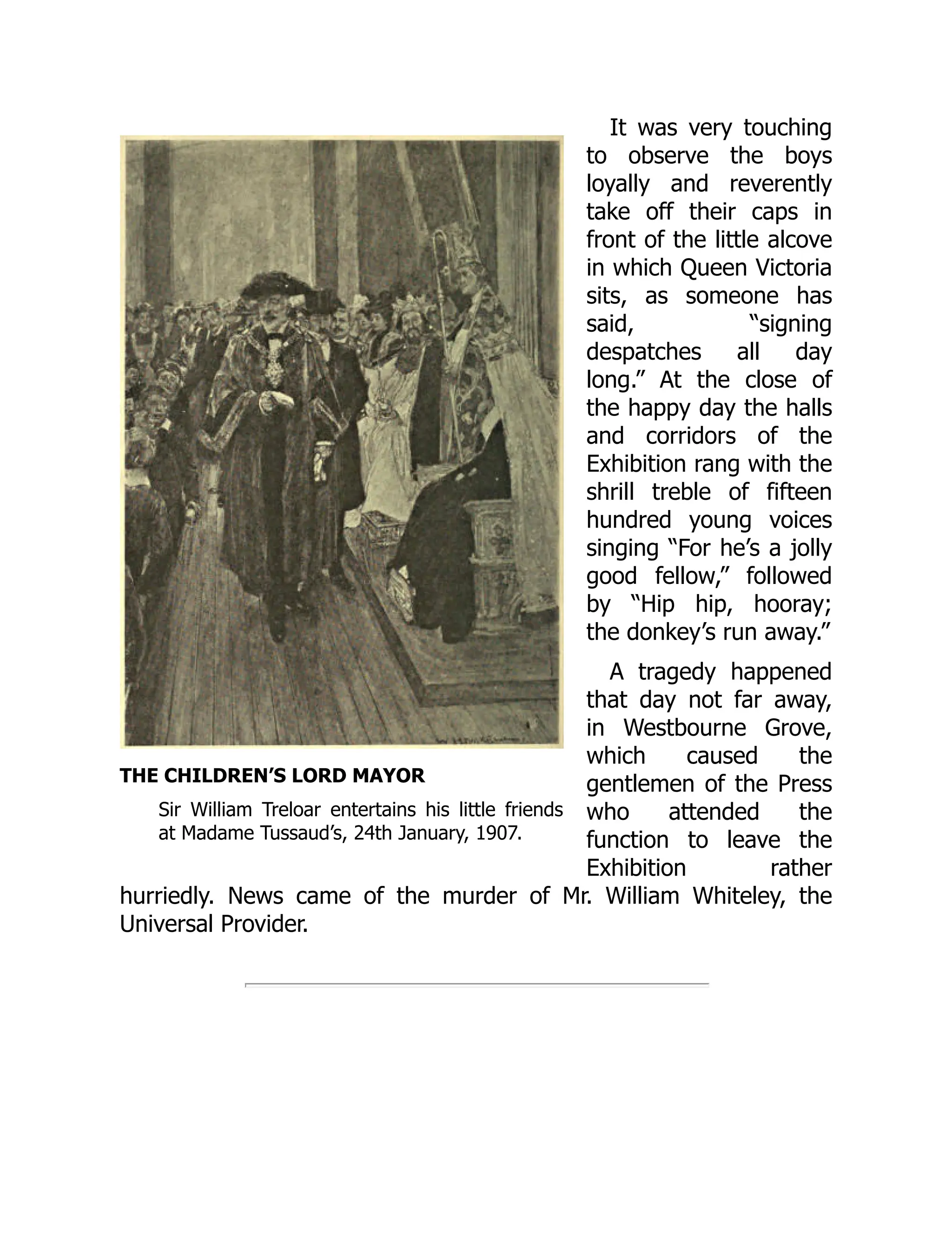 THE CHILDREN’S LORD MAYOR
Sir William Treloar entertains his little friends
at Madame Tussaud’s, 24th January, 1907.
It was very touching
to observe the boys
loyally and reverently
take off their caps in
front of the little alcove
in which Queen Victoria
sits, as someone has
said, “signing
despatches all day
long.” At the close of
the happy day the halls
and corridors of the
Exhibition rang with the
shrill treble of fifteen
hundred young voices
singing “For he’s a jolly
good fellow,” followed
by “Hip hip, hooray;
the donkey’s run away.”
A tragedy happened
that day not far away,
in Westbourne Grove,
which caused the
gentlemen of the Press
who attended the
function to leave the
Exhibition rather
hurriedly. News came of the murder of Mr. William Whiteley, the
Universal Provider.
 