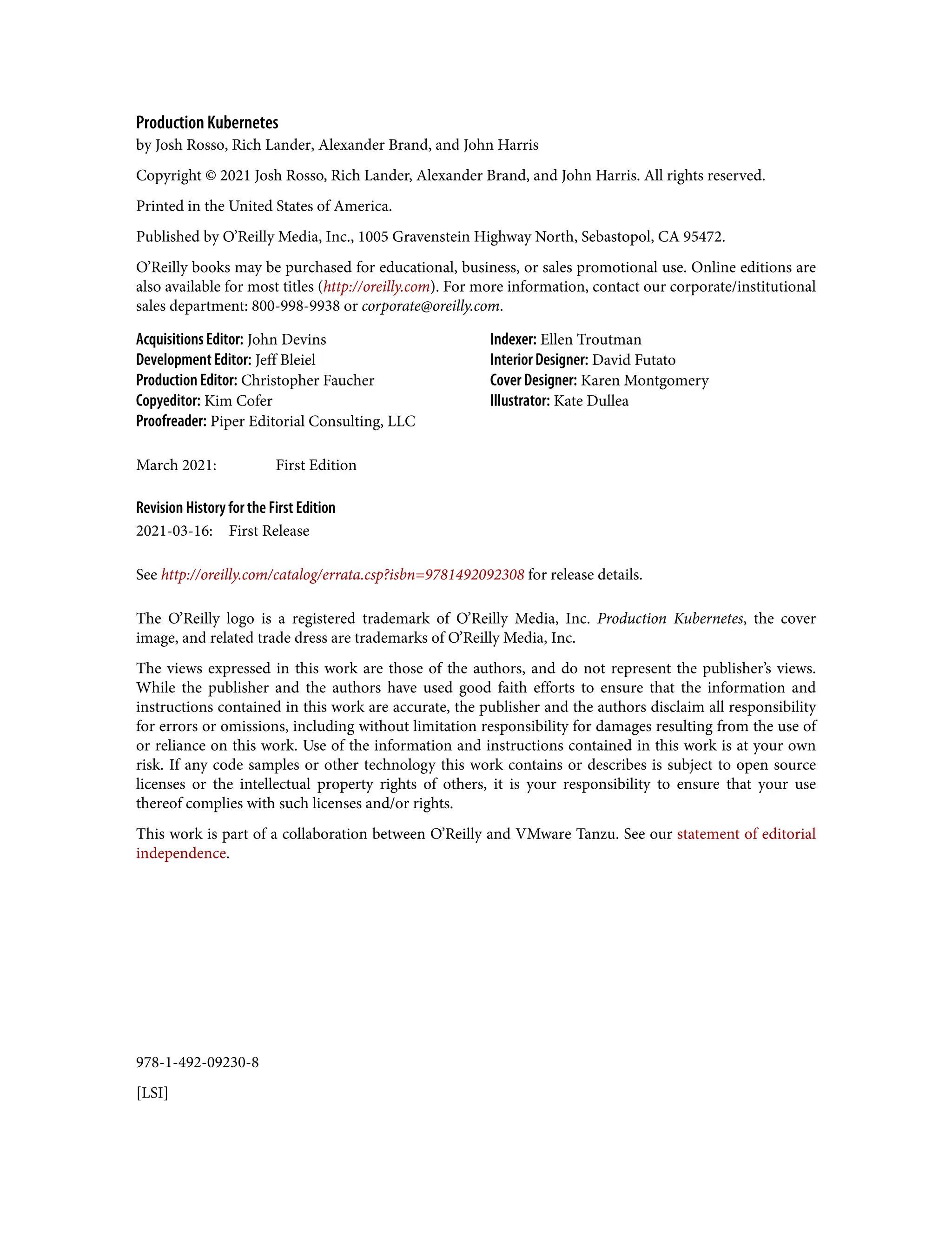 978-1-492-09230-8
[LSI]
Production Kubernetes
by Josh Rosso, Rich Lander, Alexander Brand, and John Harris
Copyright © 2021 Josh Rosso, Rich Lander, Alexander Brand, and John Harris. All rights reserved.
Printed in the United States of America.
Published by O’Reilly Media, Inc., 1005 Gravenstein Highway North, Sebastopol, CA 95472.
O’Reilly books may be purchased for educational, business, or sales promotional use. Online editions are
also available for most titles (http://oreilly.com). For more information, contact our corporate/institutional
sales department: 800-998-9938 or corporate@oreilly.com.
Acquisitions Editor: John Devins
Development Editor: Jeff Bleiel
Production Editor: Christopher Faucher
Copyeditor: Kim Cofer
Proofreader: Piper Editorial Consulting, LLC
Indexer: Ellen Troutman
Interior Designer: David Futato
Cover Designer: Karen Montgomery
Illustrator: Kate Dullea
March 2021: First Edition
Revision History for the First Edition
2021-03-16: First Release
See http://oreilly.com/catalog/errata.csp?isbn=9781492092308 for release details.
The O’Reilly logo is a registered trademark of O’Reilly Media, Inc. Production Kubernetes, the cover
image, and related trade dress are trademarks of O’Reilly Media, Inc.
The views expressed in this work are those of the authors, and do not represent the publisher’s views.
While the publisher and the authors have used good faith efforts to ensure that the information and
instructions contained in this work are accurate, the publisher and the authors disclaim all responsibility
for errors or omissions, including without limitation responsibility for damages resulting from the use of
or reliance on this work. Use of the information and instructions contained in this work is at your own
risk. If any code samples or other technology this work contains or describes is subject to open source
licenses or the intellectual property rights of others, it is your responsibility to ensure that your use
thereof complies with such licenses and/or rights.
This work is part of a collaboration between O’Reilly and VMware Tanzu. See our statement of editorial
independence.
 
