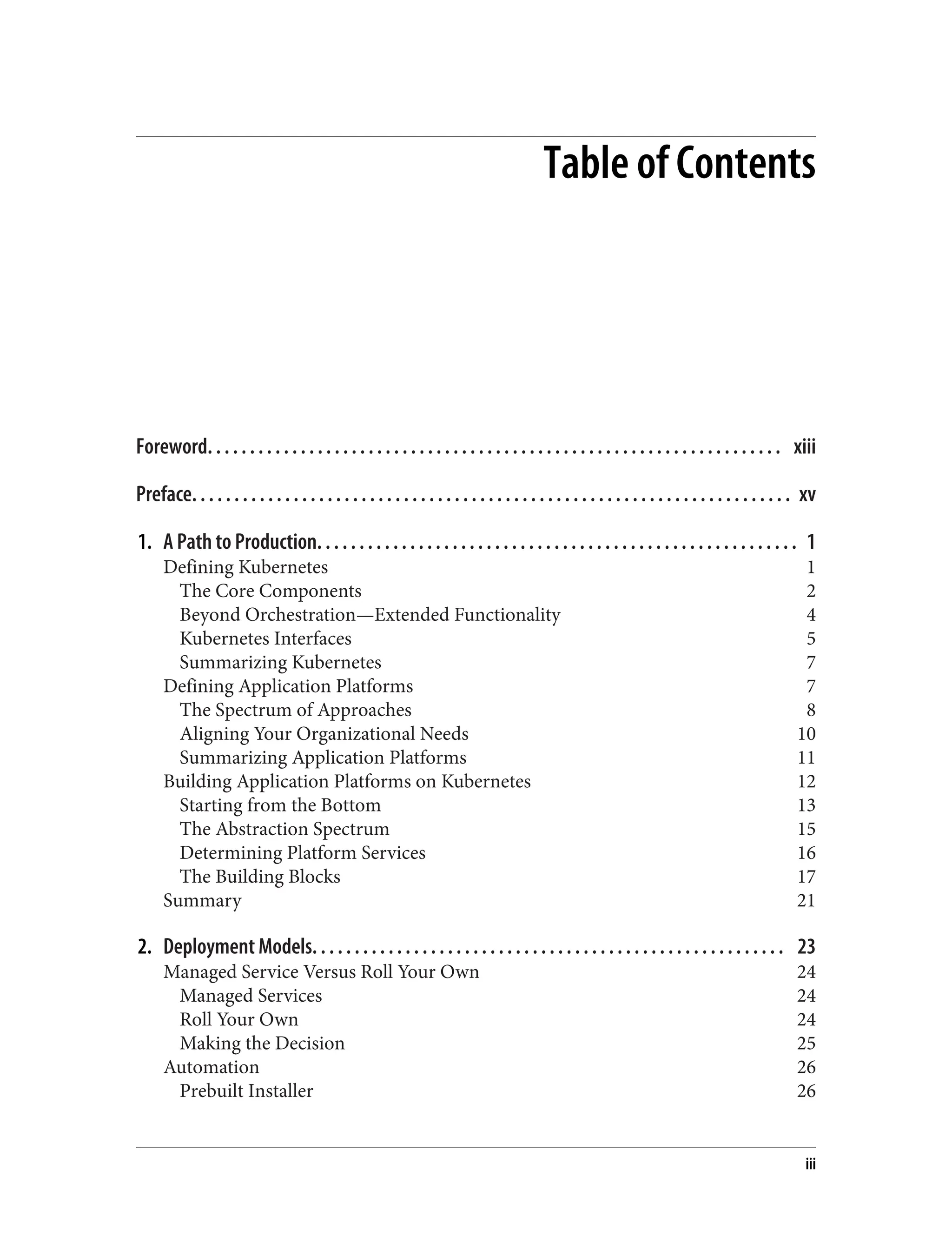 Table of Contents
Foreword. . . . . . . . . . . . . . . . . . . . . . . . . . . . . . . . . . . . . . . . . . . . . . . . . . . . . . . . . . . . . . . . . . . . xiii
Preface. . . . . . . . . . . . . . . . . . . . . . . . . . . . . . . . . . . . . . . . . . . . . . . . . . . . . . . . . . . . . . . . . . . . . . . xv
1. A Path to Production. . . . . . . . . . . . . . . . . . . . . . . . . . . . . . . . . . . . . . . . . . . . . . . . . . . . . . . . . 1
Defining Kubernetes 1
The Core Components 2
Beyond Orchestration—Extended Functionality 4
Kubernetes Interfaces 5
Summarizing Kubernetes 7
Defining Application Platforms 7
The Spectrum of Approaches 8
Aligning Your Organizational Needs 10
Summarizing Application Platforms 11
Building Application Platforms on Kubernetes 12
Starting from the Bottom 13
The Abstraction Spectrum 15
Determining Platform Services 16
The Building Blocks 17
Summary 21
2. Deployment Models. . . . . . . . . . . . . . . . . . . . . . . . . . . . . . . . . . . . . . . . . . . . . . . . . . . . . . . . 23
Managed Service Versus Roll Your Own 24
Managed Services 24
Roll Your Own 24
Making the Decision 25
Automation 26
Prebuilt Installer 26
iii
 