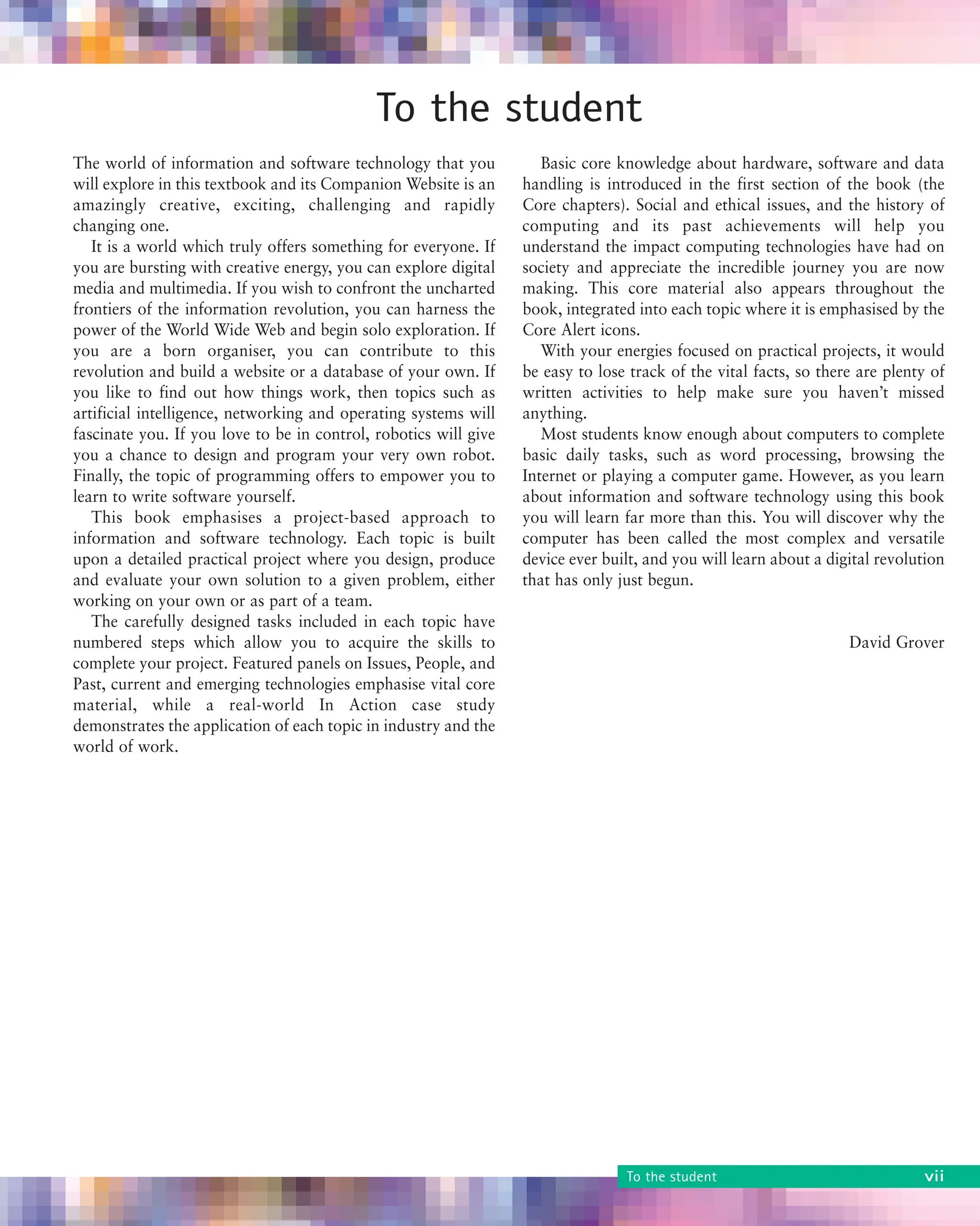 About the book vii
To the student
The world of information and software technology that you
will explore in this textbook and its Companion Website is an
amazingly creative, exciting, challenging and rapidly
changing one.
It is a world which truly offers something for everyone. If
you are bursting with creative energy, you can explore digital
media and multimedia. If you wish to confront the uncharted
frontiers of the information revolution, you can harness the
power of the World Wide Web and begin solo exploration. If
you are a born organiser, you can contribute to this
revolution and build a website or a database of your own. If
you like to find out how things work, then topics such as
artificial intelligence, networking and operating systems will
fascinate you. If you love to be in control, robotics will give
you a chance to design and program your very own robot.
Finally, the topic of programming offers to empower you to
learn to write software yourself.
This book emphasises a project-based approach to
information and software technology. Each topic is built
upon a detailed practical project where you design, produce
and evaluate your own solution to a given problem, either
working on your own or as part of a team.
The carefully designed tasks included in each topic have
numbered steps which allow you to acquire the skills to
complete your project. Featured panels on Issues, People, and
Past, current and emerging technologies emphasise vital core
material, while a real-world In Action case study
demonstrates the application of each topic in industry and the
world of work.
Basic core knowledge about hardware, software and data
handling is introduced in the first section of the book (the
Core chapters). Social and ethical issues, and the history of
computing and its past achievements will help you
understand the impact computing technologies have had on
society and appreciate the incredible journey you are now
making. This core material also appears throughout the
book, integrated into each topic where it is emphasised by the
Core Alert icons.
With your energies focused on practical projects, it would
be easy to lose track of the vital facts, so there are plenty of
written activities to help make sure you haven’t missed
anything.
Most students know enough about computers to complete
basic daily tasks, such as word processing, browsing the
Internet or playing a computer game. However, as you learn
about information and software technology using this book
you will learn far more than this. You will discover why the
computer has been called the most complex and versatile
device ever built, and you will learn about a digital revolution
that has only just begun.
David Grover
To the student vii
 