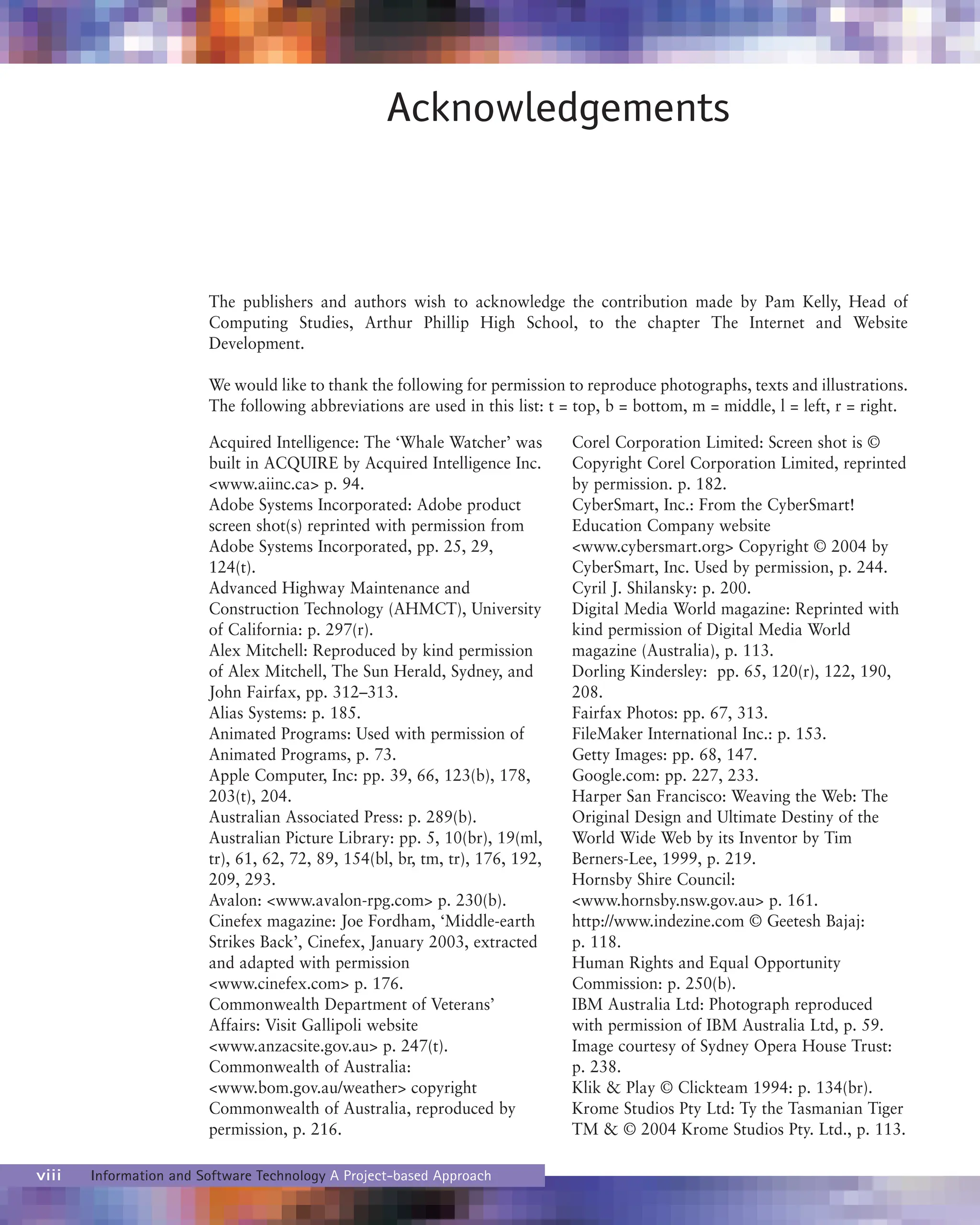 viii Information and Software Technology A Project-based Approach
Acknowledgements
The publishers and authors wish to acknowledge the contribution made by Pam Kelly, Head of
Computing Studies, Arthur Phillip High School, to the chapter The Internet and Website
Development.
We would like to thank the following for permission to reproduce photographs, texts and illustrations.
The following abbreviations are used in this list: t = top, b = bottom, m = middle, l = left, r = right.
Acquired Intelligence: The ‘Whale Watcher’ was
built in ACQUIRE by Acquired Intelligence Inc.
<www.aiinc.ca> p. 94.
Adobe Systems Incorporated: Adobe product
screen shot(s) reprinted with permission from
Adobe Systems Incorporated, pp. 25, 29,
124(t).
Advanced Highway Maintenance and
Construction Technology (AHMCT), University
of California: p. 297(r).
Alex Mitchell: Reproduced by kind permission
of Alex Mitchell, The Sun Herald, Sydney, and
John Fairfax, pp. 312–313.
Alias Systems: p. 185.
Animated Programs: Used with permission of
Animated Programs, p. 73.
Apple Computer, Inc: pp. 39, 66, 123(b), 178,
203(t), 204.
Australian Associated Press: p. 289(b).
Australian Picture Library: pp. 5, 10(br), 19(ml,
tr), 61, 62, 72, 89, 154(bl, br, tm, tr), 176, 192,
209, 293.
Avalon: <www.avalon-rpg.com> p. 230(b).
Cinefex magazine: Joe Fordham, ‘Middle-earth
Strikes Back’, Cinefex, January 2003, extracted
and adapted with permission
<www.cinefex.com> p. 176.
Commonwealth Department of Veterans’
Affairs: Visit Gallipoli website
<www.anzacsite.gov.au> p. 247(t).
Commonwealth of Australia:
<www.bom.gov.au/weather> copyright
Commonwealth of Australia, reproduced by
permission, p. 216.
Corel Corporation Limited: Screen shot is ©
Copyright Corel Corporation Limited, reprinted
by permission. p. 182.
CyberSmart, Inc.: From the CyberSmart!
Education Company website
<www.cybersmart.org> Copyright © 2004 by
CyberSmart, Inc. Used by permission, p. 244.
Cyril J. Shilansky: p. 200.
Digital Media World magazine: Reprinted with
kind permission of Digital Media World
magazine (Australia), p. 113.
Dorling Kindersley: pp. 65, 120(r), 122, 190,
208.
Fairfax Photos: pp. 67, 313.
FileMaker International Inc.: p. 153.
Getty Images: pp. 68, 147.
Google.com: pp. 227, 233.
Harper San Francisco: Weaving the Web: The
Original Design and Ultimate Destiny of the
World Wide Web by its Inventor by Tim
Berners-Lee, 1999, p. 219.
Hornsby Shire Council:
<www.hornsby.nsw.gov.au> p. 161.
http://www.indezine.com © Geetesh Bajaj:
p. 118.
Human Rights and Equal Opportunity
Commission: p. 250(b).
IBM Australia Ltd: Photograph reproduced
with permission of IBM Australia Ltd, p. 59.
Image courtesy of Sydney Opera House Trust:
p. 238.
Klik & Play © Clickteam 1994: p. 134(br).
Krome Studios Pty Ltd: Ty the Tasmanian Tiger
TM & © 2004 Krome Studios Pty. Ltd., p. 113.
 