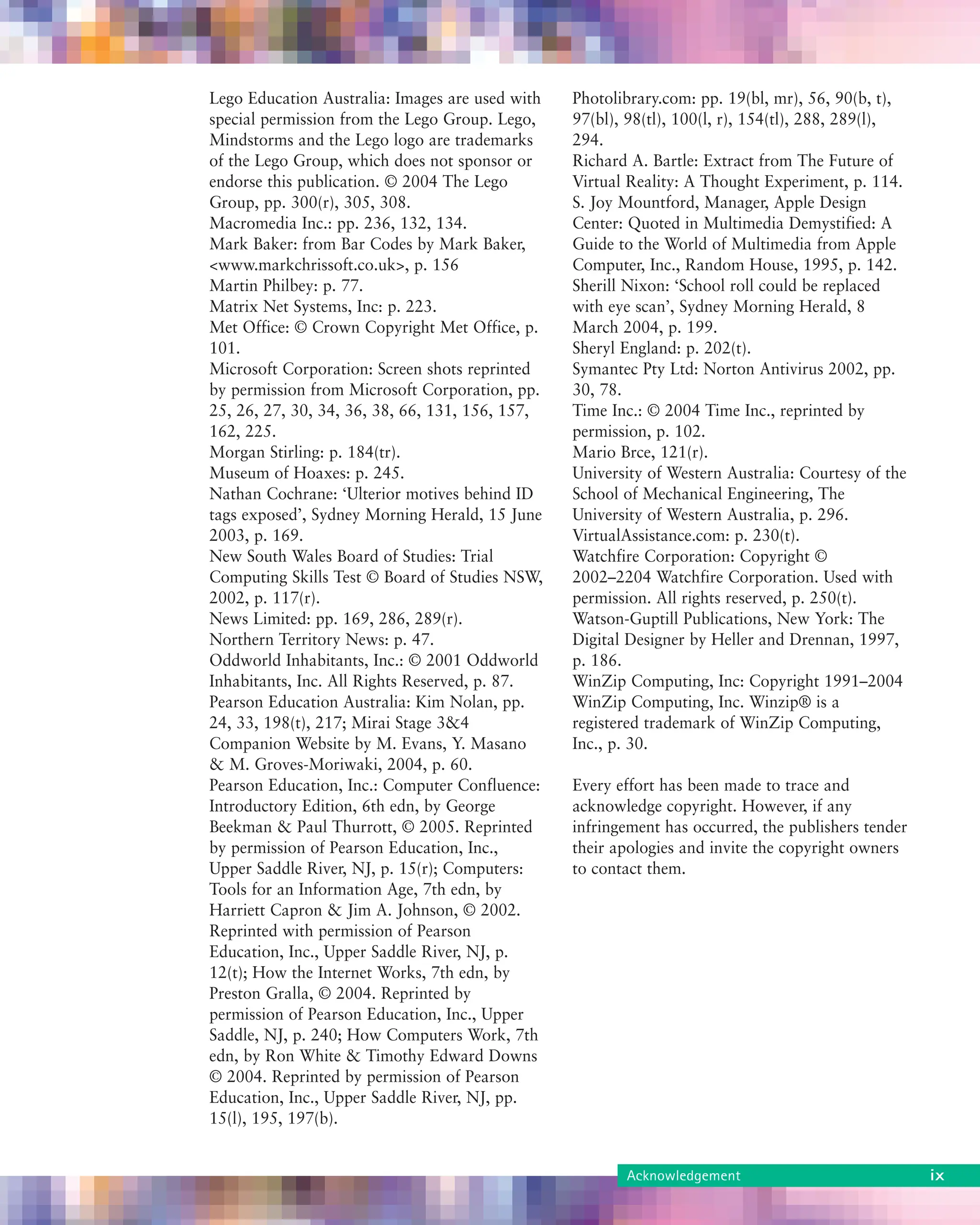 About the book ix
Lego Education Australia: Images are used with
special permission from the Lego Group. Lego,
Mindstorms and the Lego logo are trademarks
of the Lego Group, which does not sponsor or
endorse this publication. © 2004 The Lego
Group, pp. 300(r), 305, 308.
Macromedia Inc.: pp. 236, 132, 134.
Mark Baker: from Bar Codes by Mark Baker,
<www.markchrissoft.co.uk>, p. 156
Martin Philbey: p. 77.
Matrix Net Systems, Inc: p. 223.
Met Office: © Crown Copyright Met Office, p.
101.
Microsoft Corporation: Screen shots reprinted
by permission from Microsoft Corporation, pp.
25, 26, 27, 30, 34, 36, 38, 66, 131, 156, 157,
162, 225.
Morgan Stirling: p. 184(tr).
Museum of Hoaxes: p. 245.
Nathan Cochrane: ‘Ulterior motives behind ID
tags exposed’, Sydney Morning Herald, 15 June
2003, p. 169.
New South Wales Board of Studies: Trial
Computing Skills Test © Board of Studies NSW,
2002, p. 117(r).
News Limited: pp. 169, 286, 289(r).
Northern Territory News: p. 47.
Oddworld Inhabitants, Inc.: © 2001 Oddworld
Inhabitants, Inc. All Rights Reserved, p. 87.
Pearson Education Australia: Kim Nolan, pp.
24, 33, 198(t), 217; Mirai Stage 3&4
Companion Website by M. Evans, Y. Masano
& M. Groves-Moriwaki, 2004, p. 60.
Pearson Education, Inc.: Computer Confluence:
Introductory Edition, 6th edn, by George
Beekman & Paul Thurrott, © 2005. Reprinted
by permission of Pearson Education, Inc.,
Upper Saddle River, NJ, p. 15(r); Computers:
Tools for an Information Age, 7th edn, by
Harriett Capron & Jim A. Johnson, © 2002.
Reprinted with permission of Pearson
Education, Inc., Upper Saddle River, NJ, p.
12(t); How the Internet Works, 7th edn, by
Preston Gralla, © 2004. Reprinted by
permission of Pearson Education, Inc., Upper
Saddle, NJ, p. 240; How Computers Work, 7th
edn, by Ron White & Timothy Edward Downs
© 2004. Reprinted by permission of Pearson
Education, Inc., Upper Saddle River, NJ, pp.
15(l), 195, 197(b).
Photolibrary.com: pp. 19(bl, mr), 56, 90(b, t),
97(bl), 98(tl), 100(l, r), 154(tl), 288, 289(l),
294.
Richard A. Bartle: Extract from The Future of
Virtual Reality: A Thought Experiment, p. 114.
S. Joy Mountford, Manager, Apple Design
Center: Quoted in Multimedia Demystified: A
Guide to the World of Multimedia from Apple
Computer, Inc., Random House, 1995, p. 142.
Sherill Nixon: ‘School roll could be replaced
with eye scan’, Sydney Morning Herald, 8
March 2004, p. 199.
Sheryl England: p. 202(t).
Symantec Pty Ltd: Norton Antivirus 2002, pp.
30, 78.
Time Inc.: © 2004 Time Inc., reprinted by
permission, p. 102.
Mario Brce, 121(r).
University of Western Australia: Courtesy of the
School of Mechanical Engineering, The
University of Western Australia, p. 296.
VirtualAssistance.com: p. 230(t).
Watchfire Corporation: Copyright ©
2002–2204 Watchfire Corporation. Used with
permission. All rights reserved, p. 250(t).
Watson-Guptill Publications, New York: The
Digital Designer by Heller and Drennan, 1997,
p. 186.
WinZip Computing, Inc: Copyright 1991–2004
WinZip Computing, Inc. Winzip® is a
registered trademark of WinZip Computing,
Inc., p. 30.
Every effort has been made to trace and
acknowledge copyright. However, if any
infringement has occurred, the publishers tender
their apologies and invite the copyright owners
to contact them.
Acknowledgement ix
 