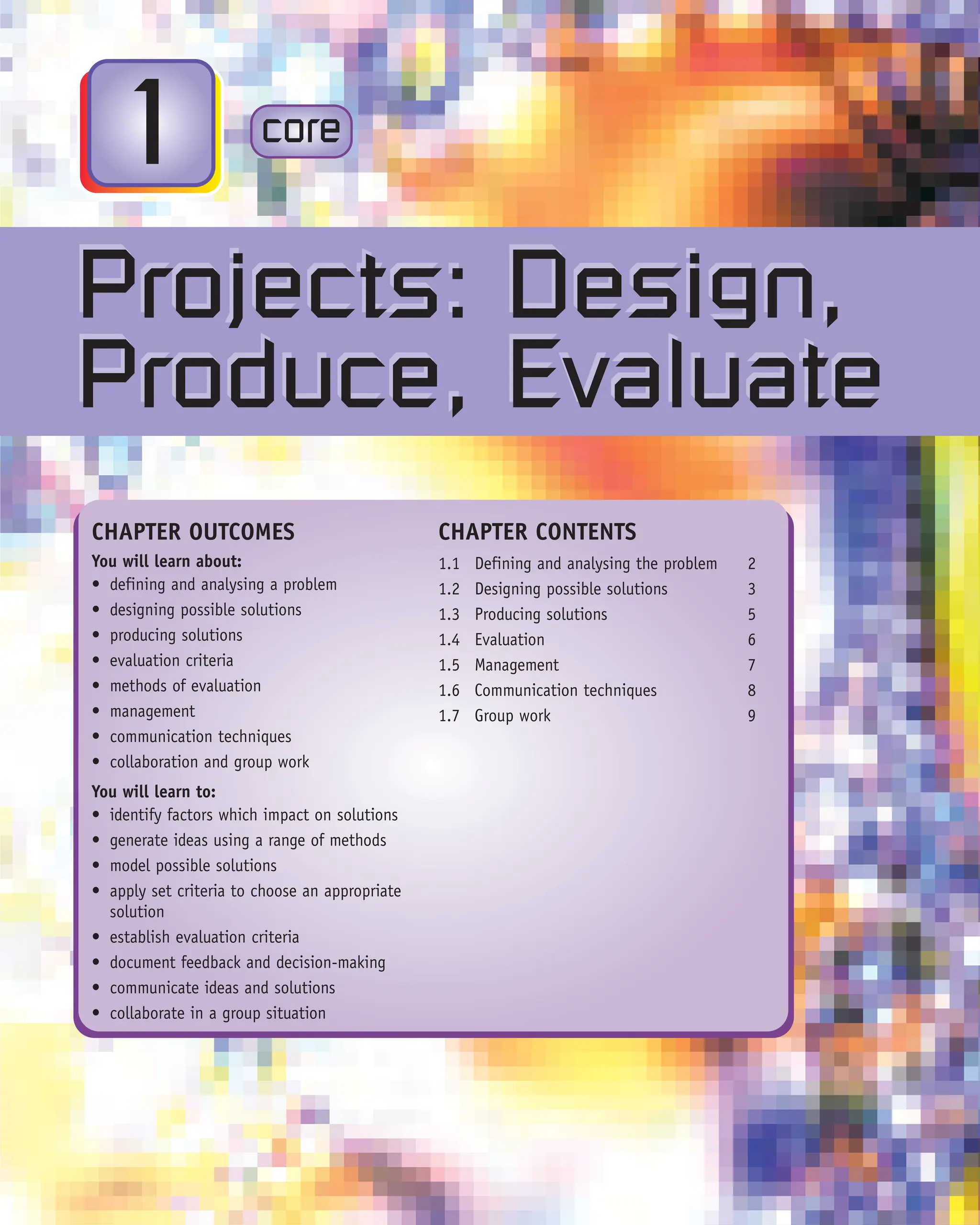 CORE
x.x
CHAPTER OUTCOMES
You will learn about:
• defining and analysing a problem
• designing possible solutions
• producing solutions
• evaluation criteria
• methods of evaluation
• management
• communication techniques
• collaboration and group work
You will learn to:
• identify factors which impact on solutions
• generate ideas using a range of methods
• model possible solutions
• apply set criteria to choose an appropriate
solution
• establish evaluation criteria
• document feedback and decision-making
• communicate ideas and solutions
• collaborate in a group situation
CHAPTER CONTENTS
1.1 Defining and analysing the problem 2
1.2 Designing possible solutions 3
1.3 Producing solutions 5
1.4 Evaluation 6
1.5 Management 7
1.6 Communication techniques 8
1.7 Group work 9
Projects: Design,
Produce, Evaluate
Projects: Design,
Produce, Evaluate
core
1
 