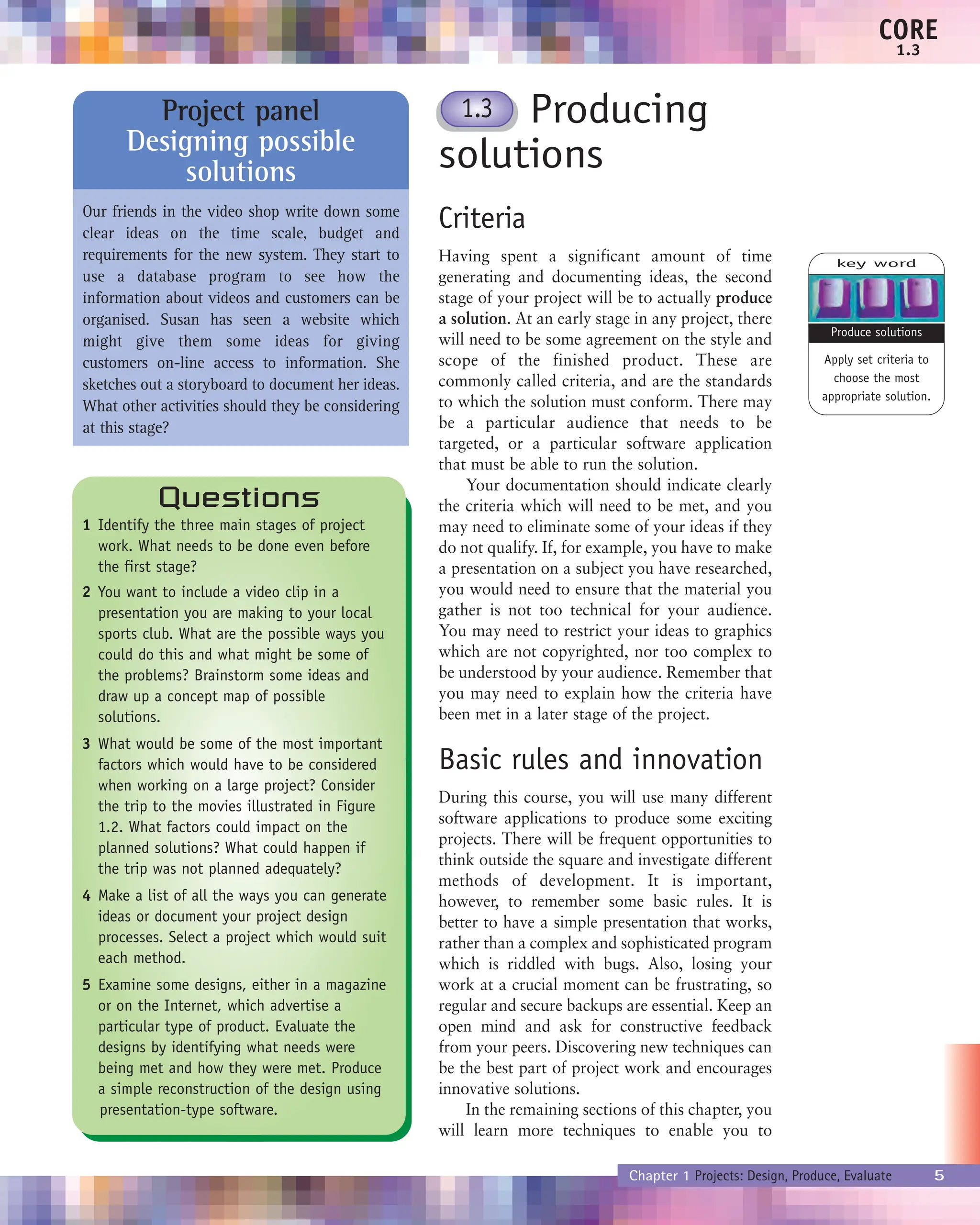 Producing
solutions
Criteria
Having spent a significant amount of time
generating and documenting ideas, the second
stage of your project will be to actually produce
a solution. At an early stage in any project, there
will need to be some agreement on the style and
scope of the finished product. These are
commonly called criteria, and are the standards
to which the solution must conform. There may
be a particular audience that needs to be
targeted, or a particular software application
that must be able to run the solution.
Your documentation should indicate clearly
the criteria which will need to be met, and you
may need to eliminate some of your ideas if they
do not qualify. If, for example, you have to make
a presentation on a subject you have researched,
you would need to ensure that the material you
gather is not too technical for your audience.
You may need to restrict your ideas to graphics
which are not copyrighted, nor too complex to
be understood by your audience. Remember that
you may need to explain how the criteria have
been met in a later stage of the project.
Basic rules and innovation
During this course, you will use many different
software applications to produce some exciting
projects. There will be frequent opportunities to
think outside the square and investigate different
methods of development. It is important,
however, to remember some basic rules. It is
better to have a simple presentation that works,
rather than a complex and sophisticated program
which is riddled with bugs. Also, losing your
work at a crucial moment can be frustrating, so
regular and secure backups are essential. Keep an
open mind and ask for constructive feedback
from your peers. Discovering new techniques can
be the best part of project work and encourages
innovative solutions.
In the remaining sections of this chapter, you
will learn more techniques to enable you to
Chapter 1 Projects: Design, Produce, Evaluate 5
CORE
1.3
Questions
1 Identify the three main stages of project
work. What needs to be done even before
the first stage?
2 You want to include a video clip in a
presentation you are making to your local
sports club. What are the possible ways you
could do this and what might be some of
the problems? Brainstorm some ideas and
draw up a concept map of possible
solutions.
3 What would be some of the most important
factors which would have to be considered
when working on a large project? Consider
the trip to the movies illustrated in Figure
1.2. What factors could impact on the
planned solutions? What could happen if
the trip was not planned adequately?
4 Make a list of all the ways you can generate
ideas or document your project design
processes. Select a project which would suit
each method.
5 Examine some designs, either in a magazine
or on the Internet, which advertise a
particular type of product. Evaluate the
designs by identifying what needs were
being met and how they were met. Produce
a simple reconstruction of the design using
presentation-type software.
1.3
key word
Apply set criteria to
choose the most
appropriate solution.
Produce solutions
Project panel
Designing possible
solutions
Our friends in the video shop write down some
clear ideas on the time scale, budget and
requirements for the new system. They start to
use a database program to see how the
information about videos and customers can be
organised. Susan has seen a website which
might give them some ideas for giving
customers on-line access to information. She
sketches out a storyboard to document her ideas.
What other activities should they be considering
at this stage?
 