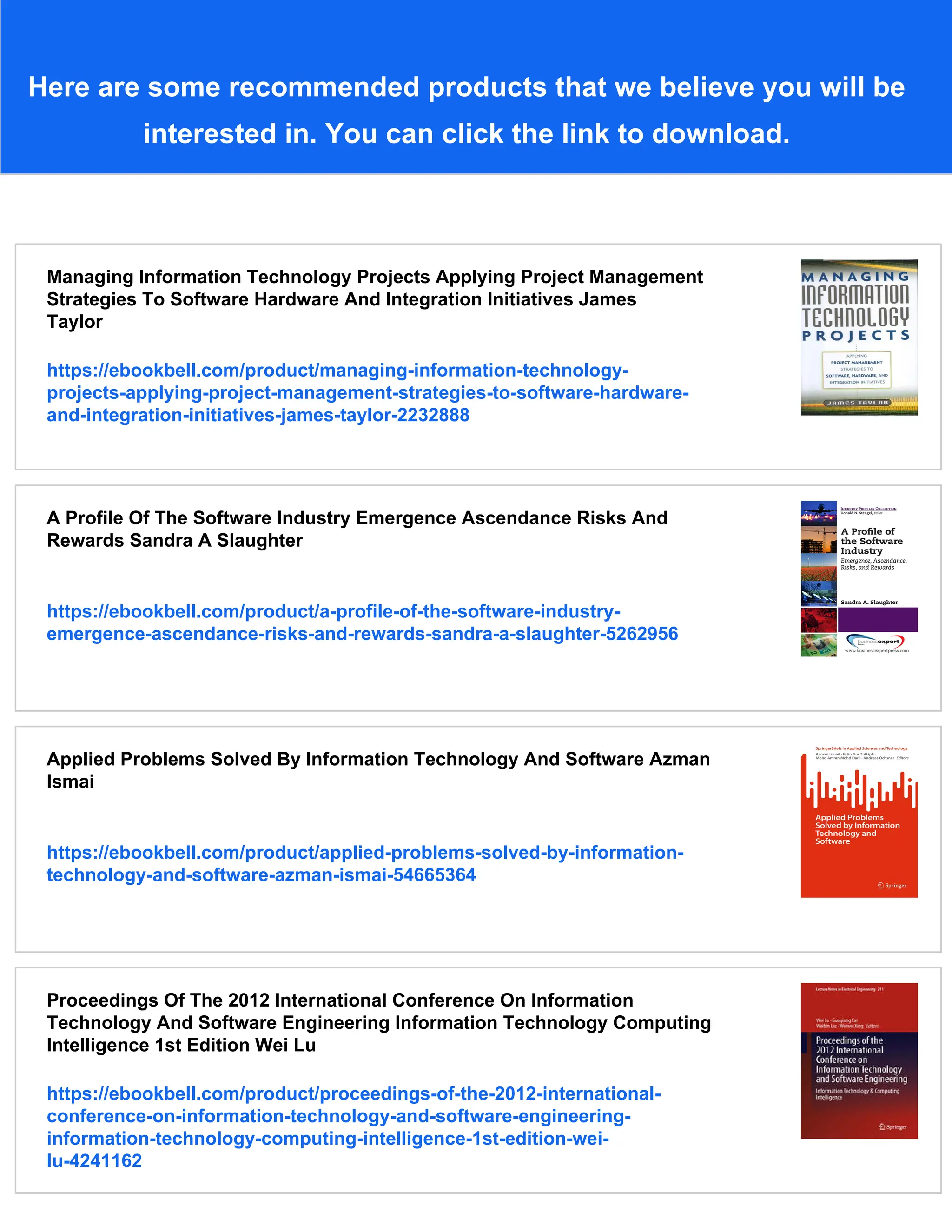 Here are some recommended products that we believe you will be
interested in. You can click the link to download.
Managing Information Technology Projects Applying Project Management
Strategies To Software Hardware And Integration Initiatives James
Taylor
https://ebookbell.com/product/managing-information-technology-
projects-applying-project-management-strategies-to-software-hardware-
and-integration-initiatives-james-taylor-2232888
A Profile Of The Software Industry Emergence Ascendance Risks And
Rewards Sandra A Slaughter
https://ebookbell.com/product/a-profile-of-the-software-industry-
emergence-ascendance-risks-and-rewards-sandra-a-slaughter-5262956
Applied Problems Solved By Information Technology And Software Azman
Ismai
https://ebookbell.com/product/applied-problems-solved-by-information-
technology-and-software-azman-ismai-54665364
Proceedings Of The 2012 International Conference On Information
Technology And Software Engineering Information Technology Computing
Intelligence 1st Edition Wei Lu
https://ebookbell.com/product/proceedings-of-the-2012-international-
conference-on-information-technology-and-software-engineering-
information-technology-computing-intelligence-1st-edition-wei-
lu-4241162
 