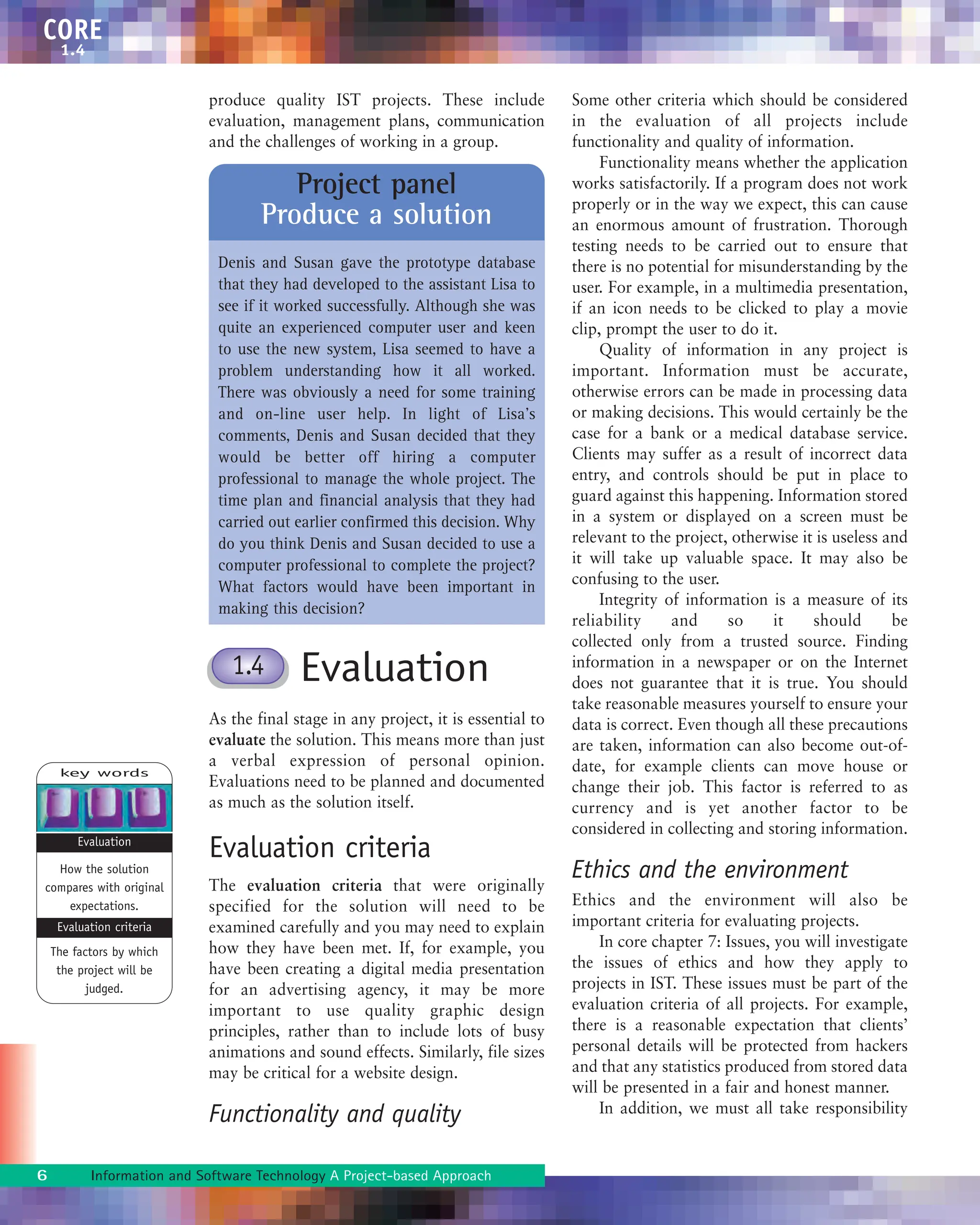 produce quality IST projects. These include
evaluation, management plans, communication
and the challenges of working in a group.
Evaluation
As the final stage in any project, it is essential to
evaluate the solution. This means more than just
a verbal expression of personal opinion.
Evaluations need to be planned and documented
as much as the solution itself.
Evaluation criteria
The evaluation criteria that were originally
specified for the solution will need to be
examined carefully and you may need to explain
how they have been met. If, for example, you
have been creating a digital media presentation
for an advertising agency, it may be more
important to use quality graphic design
principles, rather than to include lots of busy
animations and sound effects. Similarly, file sizes
may be critical for a website design.
Functionality and quality
Some other criteria which should be considered
in the evaluation of all projects include
functionality and quality of information.
Functionality means whether the application
works satisfactorily. If a program does not work
properly or in the way we expect, this can cause
an enormous amount of frustration. Thorough
testing needs to be carried out to ensure that
there is no potential for misunderstanding by the
user. For example, in a multimedia presentation,
if an icon needs to be clicked to play a movie
clip, prompt the user to do it.
Quality of information in any project is
important. Information must be accurate,
otherwise errors can be made in processing data
or making decisions. This would certainly be the
case for a bank or a medical database service.
Clients may suffer as a result of incorrect data
entry, and controls should be put in place to
guard against this happening. Information stored
in a system or displayed on a screen must be
relevant to the project, otherwise it is useless and
it will take up valuable space. It may also be
confusing to the user.
Integrity of information is a measure of its
reliability and so it should be
collected only from a trusted source. Finding
information in a newspaper or on the Internet
does not guarantee that it is true. You should
take reasonable measures yourself to ensure your
data is correct. Even though all these precautions
are taken, information can also become out-of-
date, for example clients can move house or
change their job. This factor is referred to as
currency and is yet another factor to be
considered in collecting and storing information.
Ethics and the environment
Ethics and the environment will also be
important criteria for evaluating projects.
In core chapter 7: Issues, you will investigate
the issues of ethics and how they apply to
projects in IST. These issues must be part of the
evaluation criteria of all projects. For example,
there is a reasonable expectation that clients’
personal details will be protected from hackers
and that any statistics produced from stored data
will be presented in a fair and honest manner.
In addition, we must all take responsibility
6 Information and Software Technology A Project-based Approach
CORE
1.4
Project panel
Produce a solution
Denis and Susan gave the prototype database
that they had developed to the assistant Lisa to
see if it worked successfully. Although she was
quite an experienced computer user and keen
to use the new system, Lisa seemed to have a
problem understanding how it all worked.
There was obviously a need for some training
and on-line user help. In light of Lisa’s
comments, Denis and Susan decided that they
would be better off hiring a computer
professional to manage the whole project. The
time plan and financial analysis that they had
carried out earlier confirmed this decision. Why
do you think Denis and Susan decided to use a
computer professional to complete the project?
What factors would have been important in
making this decision?
key words
How the solution
compares with original
expectations.
The factors by which
the project will be
judged.
Evaluation
Evaluation criteria
1.4
 