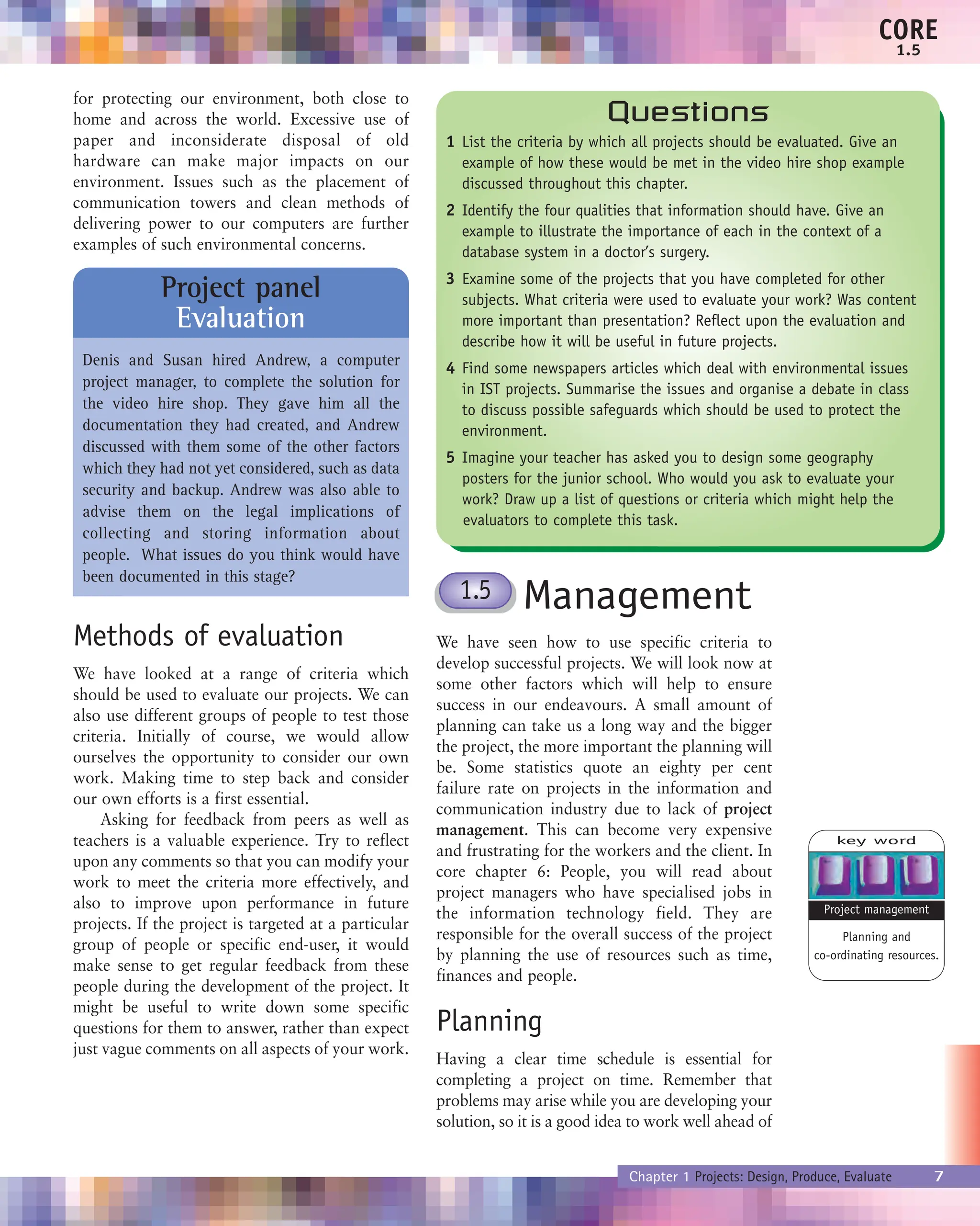 for protecting our environment, both close to
home and across the world. Excessive use of
paper and inconsiderate disposal of old
hardware can make major impacts on our
environment. Issues such as the placement of
communication towers and clean methods of
delivering power to our computers are further
examples of such environmental concerns.
Methods of evaluation
We have looked at a range of criteria which
should be used to evaluate our projects. We can
also use different groups of people to test those
criteria. Initially of course, we would allow
ourselves the opportunity to consider our own
work. Making time to step back and consider
our own efforts is a first essential.
Asking for feedback from peers as well as
teachers is a valuable experience. Try to reflect
upon any comments so that you can modify your
work to meet the criteria more effectively, and
also to improve upon performance in future
projects. If the project is targeted at a particular
group of people or specific end-user, it would
make sense to get regular feedback from these
people during the development of the project. It
might be useful to write down some specific
questions for them to answer, rather than expect
just vague comments on all aspects of your work.
Management
We have seen how to use specific criteria to
develop successful projects. We will look now at
some other factors which will help to ensure
success in our endeavours. A small amount of
planning can take us a long way and the bigger
the project, the more important the planning will
be. Some statistics quote an eighty per cent
failure rate on projects in the information and
communication industry due to lack of project
management. This can become very expensive
and frustrating for the workers and the client. In
core chapter 6: People, you will read about
project managers who have specialised jobs in
the information technology field. They are
responsible for the overall success of the project
by planning the use of resources such as time,
finances and people.
Planning
Having a clear time schedule is essential for
completing a project on time. Remember that
problems may arise while you are developing your
solution, so it is a good idea to work well ahead of
Chapter 1 Projects: Design, Produce, Evaluate 7
CORE
1.5
Project panel
Evaluation
Denis and Susan hired Andrew, a computer
project manager, to complete the solution for
the video hire shop. They gave him all the
documentation they had created, and Andrew
discussed with them some of the other factors
which they had not yet considered, such as data
security and backup. Andrew was also able to
advise them on the legal implications of
collecting and storing information about
people. What issues do you think would have
been documented in this stage?
Questions
1 List the criteria by which all projects should be evaluated. Give an
example of how these would be met in the video hire shop example
discussed throughout this chapter.
2 Identify the four qualities that information should have. Give an
example to illustrate the importance of each in the context of a
database system in a doctor’s surgery.
3 Examine some of the projects that you have completed for other
subjects. What criteria were used to evaluate your work? Was content
more important than presentation? Reflect upon the evaluation and
describe how it will be useful in future projects.
4 Find some newspapers articles which deal with environmental issues
in IST projects. Summarise the issues and organise a debate in class
to discuss possible safeguards which should be used to protect the
environment.
5 Imagine your teacher has asked you to design some geography
posters for the junior school. Who would you ask to evaluate your
work? Draw up a list of questions or criteria which might help the
evaluators to complete this task.
1.5
key word
Planning and
co-ordinating resources.
Project management
 