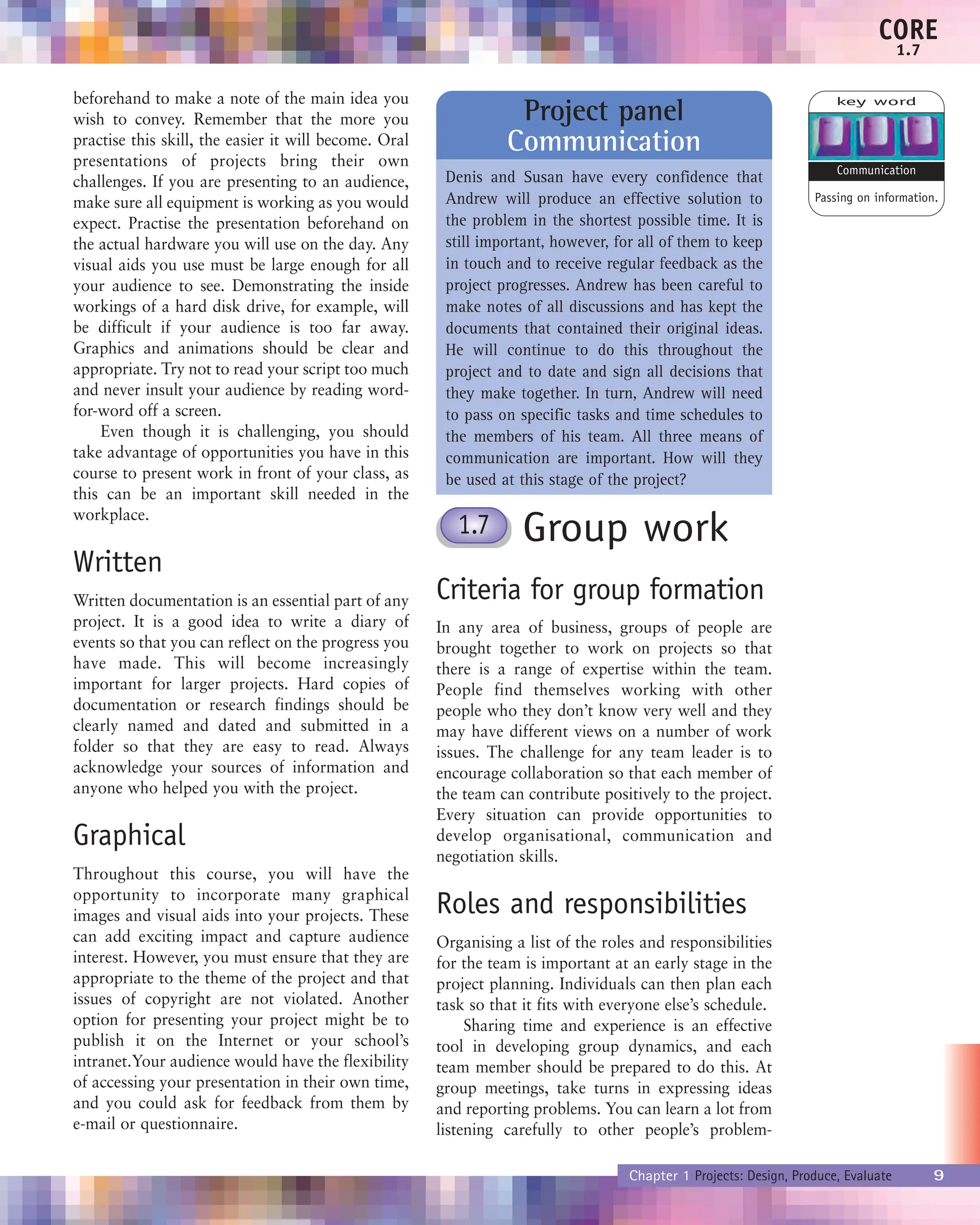 beforehand to make a note of the main idea you
wish to convey. Remember that the more you
practise this skill, the easier it will become. Oral
presentations of projects bring their own
challenges. If you are presenting to an audience,
make sure all equipment is working as you would
expect. Practise the presentation beforehand on
the actual hardware you will use on the day. Any
visual aids you use must be large enough for all
your audience to see. Demonstrating the inside
workings of a hard disk drive, for example, will
be difficult if your audience is too far away.
Graphics and animations should be clear and
appropriate. Try not to read your script too much
and never insult your audience by reading word-
for-word off a screen.
Even though it is challenging, you should
take advantage of opportunities you have in this
course to present work in front of your class, as
this can be an important skill needed in the
workplace.
Written
Written documentation is an essential part of any
project. It is a good idea to write a diary of
events so that you can reflect on the progress you
have made. This will become increasingly
important for larger projects. Hard copies of
documentation or research findings should be
clearly named and dated and submitted in a
folder so that they are easy to read. Always
acknowledge your sources of information and
anyone who helped you with the project.
Graphical
Throughout this course, you will have the
opportunity to incorporate many graphical
images and visual aids into your projects. These
can add exciting impact and capture audience
interest. However, you must ensure that they are
appropriate to the theme of the project and that
issues of copyright are not violated. Another
option for presenting your project might be to
publish it on the Internet or your school’s
intranet.Your audience would have the flexibility
of accessing your presentation in their own time,
and you could ask for feedback from them by
e-mail or questionnaire.
Group work
Criteria for group formation
In any area of business, groups of people are
brought together to work on projects so that
there is a range of expertise within the team.
People find themselves working with other
people who they don’t know very well and they
may have different views on a number of work
issues. The challenge for any team leader is to
encourage collaboration so that each member of
the team can contribute positively to the project.
Every situation can provide opportunities to
develop organisational, communication and
negotiation skills.
Roles and responsibilities
Organising a list of the roles and responsibilities
for the team is important at an early stage in the
project planning. Individuals can then plan each
task so that it fits with everyone else’s schedule.
Sharing time and experience is an effective
tool in developing group dynamics, and each
team member should be prepared to do this. At
group meetings, take turns in expressing ideas
and reporting problems. You can learn a lot from
listening carefully to other people’s problem-
Project panel
Communication
Denis and Susan have every confidence that
Andrew will produce an effective solution to
the problem in the shortest possible time. It is
still important, however, for all of them to keep
in touch and to receive regular feedback as the
project progresses. Andrew has been careful to
make notes of all discussions and has kept the
documents that contained their original ideas.
He will continue to do this throughout the
project and to date and sign all decisions that
they make together. In turn, Andrew will need
to pass on specific tasks and time schedules to
the members of his team. All three means of
communication are important. How will they
be used at this stage of the project?
Chapter 1 Projects: Design, Produce, Evaluate 9
CORE
1.7
key word
Passing on information.
Communication
1.7
 