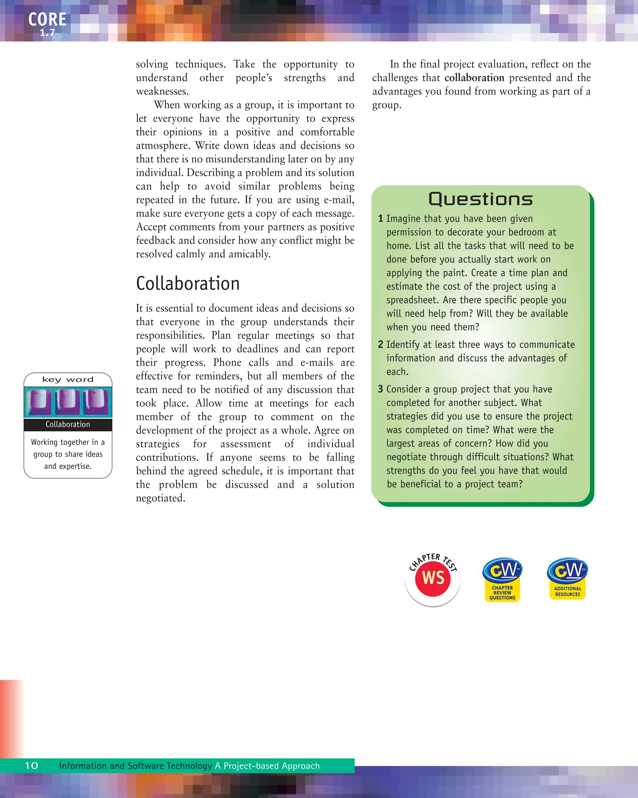 solving techniques. Take the opportunity to
understand other people’s strengths and
weaknesses.
When working as a group, it is important to
let everyone have the opportunity to express
their opinions in a positive and comfortable
atmosphere. Write down ideas and decisions so
that there is no misunderstanding later on by any
individual. Describing a problem and its solution
can help to avoid similar problems being
repeated in the future. If you are using e-mail,
make sure everyone gets a copy of each message.
Accept comments from your partners as positive
feedback and consider how any conflict might be
resolved calmly and amicably.
Collaboration
It is essential to document ideas and decisions so
that everyone in the group understands their
responsibilities. Plan regular meetings so that
people will work to deadlines and can report
their progress. Phone calls and e-mails are
effective for reminders, but all members of the
team need to be notified of any discussion that
took place. Allow time at meetings for each
member of the group to comment on the
development of the project as a whole. Agree on
strategies for assessment of individual
contributions. If anyone seems to be falling
behind the agreed schedule, it is important that
the problem be discussed and a solution
negotiated.
In the final project evaluation, reflect on the
challenges that collaboration presented and the
advantages you found from working as part of a
group.
10 Information and Software Technology A Project-based Approach
CORE
1.7
key word
Working together in a
group to share ideas
and expertise.
Collaboration
Questions
1 Imagine that you have been given
permission to decorate your bedroom at
home. List all the tasks that will need to be
done before you actually start work on
applying the paint. Create a time plan and
estimate the cost of the project using a
spreadsheet. Are there specific people you
will need help from? Will they be available
when you need them?
2 Identify at least three ways to communicate
information and discuss the advantages of
each.
3 Consider a group project that you have
completed for another subject. What
strategies did you use to ensure the project
was completed on time? What were the
largest areas of concern? How did you
negotiate through difficult situations? What
strengths do you feel you have that would
be beneficial to a project team?
WS
C
H
APTER TE
S
T
 