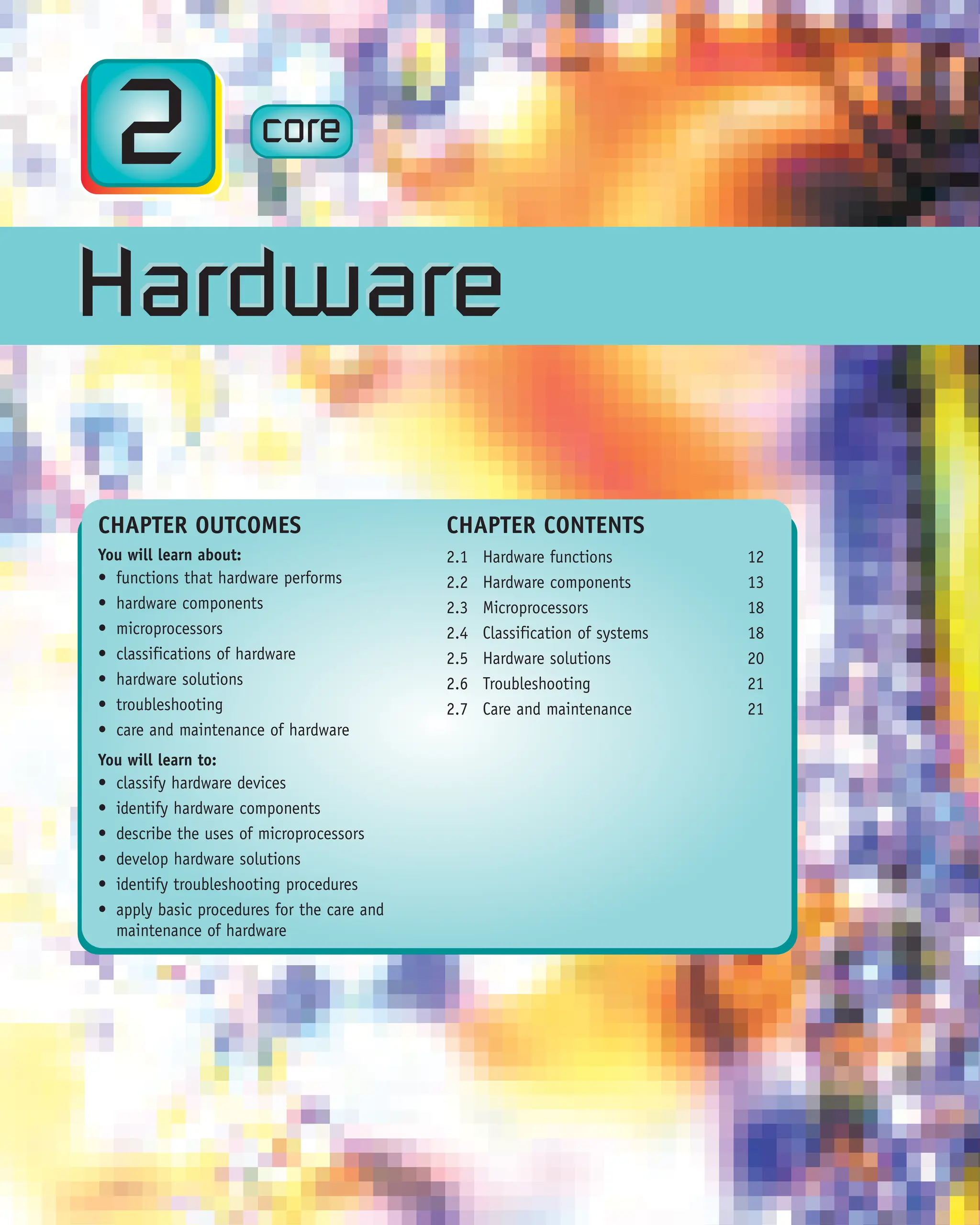 CORE
x.x
2 core
CHAPTER OUTCOMES
You will learn about:
• functions that hardware performs
• hardware components
• microprocessors
• classifications of hardware
• hardware solutions
• troubleshooting
• care and maintenance of hardware
You will learn to:
• classify hardware devices
• identify hardware components
• describe the uses of microprocessors
• develop hardware solutions
• identify troubleshooting procedures
• apply basic procedures for the care and
maintenance of hardware
CHAPTER CONTENTS
2.1 Hardware functions 12
2.2 Hardware components 13
2.3 Microprocessors 18
2.4 Classification of systems 18
2.5 Hardware solutions 20
2.6 Troubleshooting 21
2.7 Care and maintenance 21
Hardware
Hardware
 