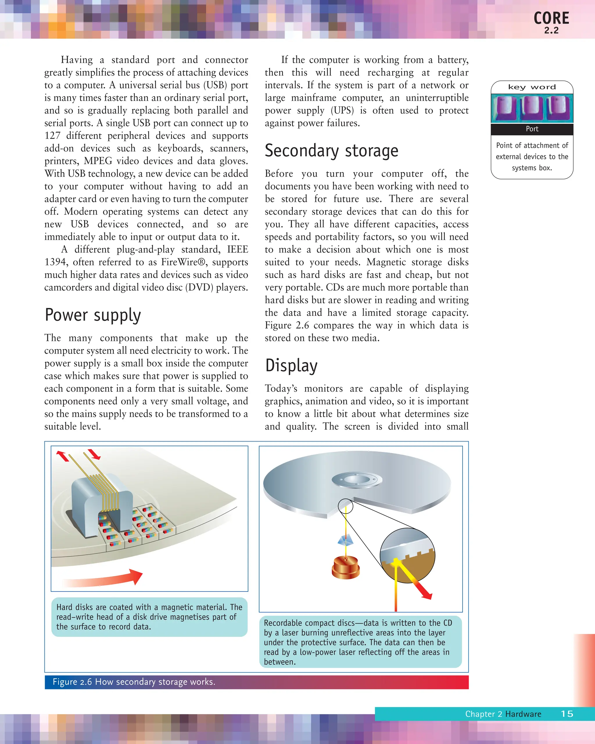 Having a standard port and connector
greatly simplifies the process of attaching devices
to a computer. A universal serial bus (USB) port
is many times faster than an ordinary serial port,
and so is gradually replacing both parallel and
serial ports. A single USB port can connect up to
127 different peripheral devices and supports
add-on devices such as keyboards, scanners,
printers, MPEG video devices and data gloves.
With USB technology, a new device can be added
to your computer without having to add an
adapter card or even having to turn the computer
off. Modern operating systems can detect any
new USB devices connected, and so are
immediately able to input or output data to it.
A different plug-and-play standard, IEEE
1394, often referred to as FireWire®, supports
much higher data rates and devices such as video
camcorders and digital video disc (DVD) players.
Power supply
The many components that make up the
computer system all need electricity to work. The
power supply is a small box inside the computer
case which makes sure that power is supplied to
each component in a form that is suitable. Some
components need only a very small voltage, and
so the mains supply needs to be transformed to a
suitable level.
If the computer is working from a battery,
then this will need recharging at regular
intervals. If the system is part of a network or
large mainframe computer, an uninterruptible
power supply (UPS) is often used to protect
against power failures.
Secondary storage
Before you turn your computer off, the
documents you have been working with need to
be stored for future use. There are several
secondary storage devices that can do this for
you. They all have different capacities, access
speeds and portability factors, so you will need
to make a decision about which one is most
suited to your needs. Magnetic storage disks
such as hard disks are fast and cheap, but not
very portable. CDs are much more portable than
hard disks but are slower in reading and writing
the data and have a limited storage capacity.
Figure 2.6 compares the way in which data is
stored on these two media.
Display
Today’s monitors are capable of displaying
graphics, animation and video, so it is important
to know a little bit about what determines size
and quality. The screen is divided into small
Chapter 2 Hardware 15
CORE
2.2
key word
Point of attachment of
external devices to the
systems box.
Port
Figure 2.6 How secondary storage works.
Hard disks are coated with a magnetic material. The
read–write head of a disk drive magnetises part of
the surface to record data. Recordable compact discs—data is written to the CD
by a laser burning unreflective areas into the layer
under the protective surface. The data can then be
read by a low-power laser reflecting off the areas in
between.
 