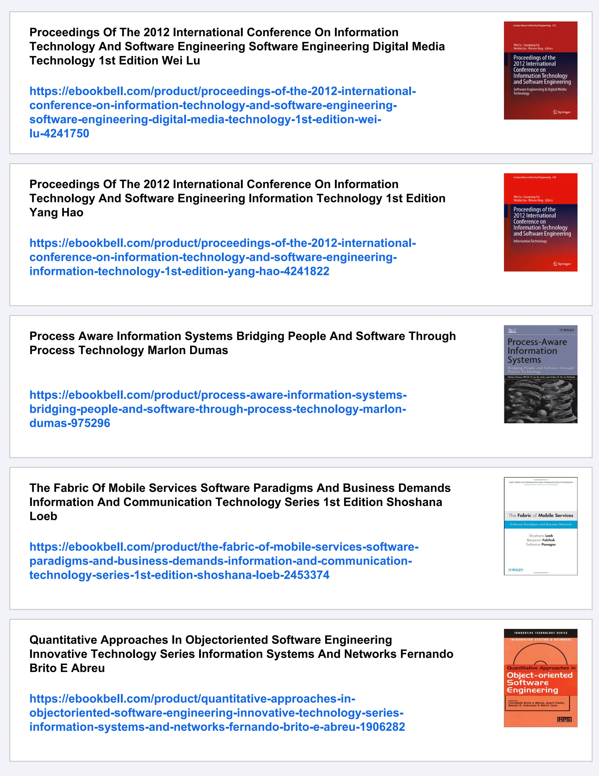 Proceedings Of The 2012 International Conference On Information
Technology And Software Engineering Software Engineering Digital Media
Technology 1st Edition Wei Lu
https://ebookbell.com/product/proceedings-of-the-2012-international-
conference-on-information-technology-and-software-engineering-
software-engineering-digital-media-technology-1st-edition-wei-
lu-4241750
Proceedings Of The 2012 International Conference On Information
Technology And Software Engineering Information Technology 1st Edition
Yang Hao
https://ebookbell.com/product/proceedings-of-the-2012-international-
conference-on-information-technology-and-software-engineering-
information-technology-1st-edition-yang-hao-4241822
Process Aware Information Systems Bridging People And Software Through
Process Technology Marlon Dumas
https://ebookbell.com/product/process-aware-information-systems-
bridging-people-and-software-through-process-technology-marlon-
dumas-975296
The Fabric Of Mobile Services Software Paradigms And Business Demands
Information And Communication Technology Series 1st Edition Shoshana
Loeb
https://ebookbell.com/product/the-fabric-of-mobile-services-software-
paradigms-and-business-demands-information-and-communication-
technology-series-1st-edition-shoshana-loeb-2453374
Quantitative Approaches In Objectoriented Software Engineering
Innovative Technology Series Information Systems And Networks Fernando
Brito E Abreu
https://ebookbell.com/product/quantitative-approaches-in-
objectoriented-software-engineering-innovative-technology-series-
information-systems-and-networks-fernando-brito-e-abreu-1906282
 