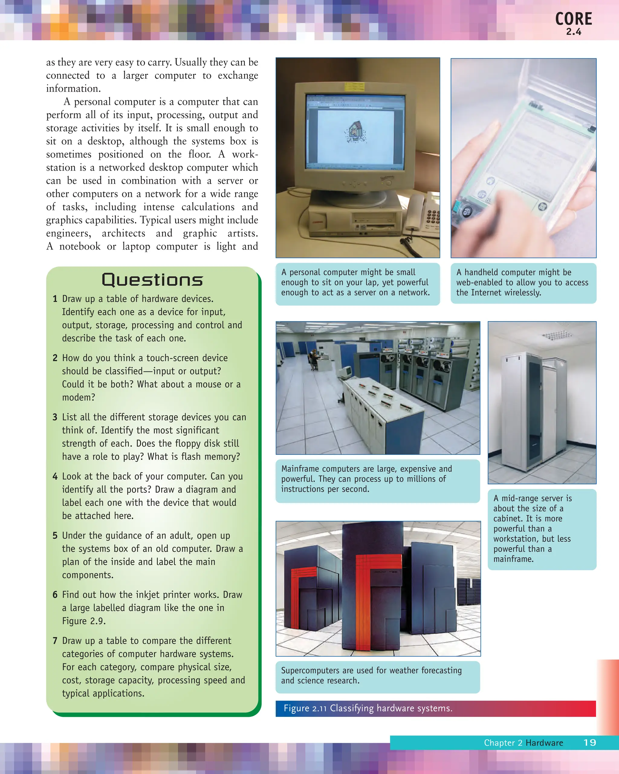 as they are very easy to carry. Usually they can be
connected to a larger computer to exchange
information.
A personal computer is a computer that can
perform all of its input, processing, output and
storage activities by itself. It is small enough to
sit on a desktop, although the systems box is
sometimes positioned on the floor. A work-
station is a networked desktop computer which
can be used in combination with a server or
other computers on a network for a wide range
of tasks, including intense calculations and
graphics capabilities. Typical users might include
engineers, architects and graphic artists.
A notebook or laptop computer is light and
Chapter 2 Hardware 19
CORE
2.4
A handheld computer might be
web-enabled to allow you to access
the Internet wirelessly.
A personal computer might be small
enough to sit on your lap, yet powerful
enough to act as a server on a network.
A mid-range server is
about the size of a
cabinet. It is more
powerful than a
workstation, but less
powerful than a
mainframe.
Mainframe computers are large, expensive and
powerful. They can process up to millions of
instructions per second.
Supercomputers are used for weather forecasting
and science research.
Figure 2.11 Classifying hardware systems.
Questions
1 Draw up a table of hardware devices.
Identify each one as a device for input,
output, storage, processing and control and
describe the task of each one.
2 How do you think a touch-screen device
should be classified—input or output?
Could it be both? What about a mouse or a
modem?
3 List all the different storage devices you can
think of. Identify the most significant
strength of each. Does the floppy disk still
have a role to play? What is flash memory?
4 Look at the back of your computer. Can you
identify all the ports? Draw a diagram and
label each one with the device that would
be attached here.
5 Under the guidance of an adult, open up
the systems box of an old computer. Draw a
plan of the inside and label the main
components.
6 Find out how the inkjet printer works. Draw
a large labelled diagram like the one in
Figure 2.9.
7 Draw up a table to compare the different
categories of computer hardware systems.
For each category, compare physical size,
cost, storage capacity, processing speed and
typical applications.
 