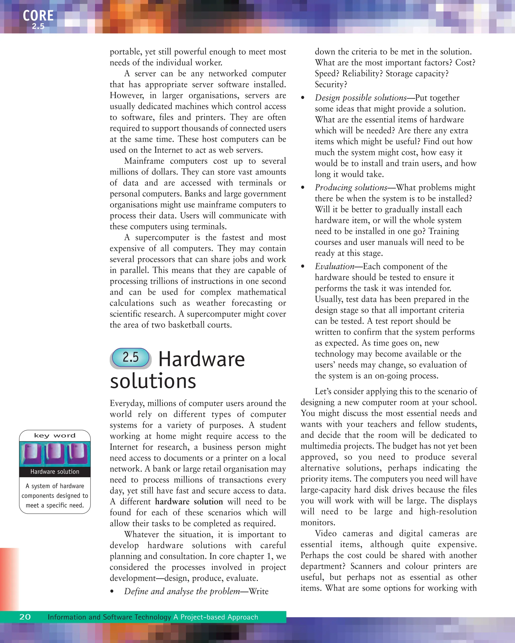 portable, yet still powerful enough to meet most
needs of the individual worker.
A server can be any networked computer
that has appropriate server software installed.
However, in larger organisations, servers are
usually dedicated machines which control access
to software, files and printers. They are often
required to support thousands of connected users
at the same time. These host computers can be
used on the Internet to act as web servers.
Mainframe computers cost up to several
millions of dollars. They can store vast amounts
of data and are accessed with terminals or
personal computers. Banks and large government
organisations might use mainframe computers to
process their data. Users will communicate with
these computers using terminals.
A supercomputer is the fastest and most
expensive of all computers. They may contain
several processors that can share jobs and work
in parallel. This means that they are capable of
processing trillions of instructions in one second
and can be used for complex mathematical
calculations such as weather forecasting or
scientific research. A supercomputer might cover
the area of two basketball courts.
Hardware
solutions
Everyday, millions of computer users around the
world rely on different types of computer
systems for a variety of purposes. A student
working at home might require access to the
Internet for research, a business person might
need access to documents or a printer on a local
network. A bank or large retail organisation may
need to process millions of transactions every
day, yet still have fast and secure access to data.
A different hardware solution will need to be
found for each of these scenarios which will
allow their tasks to be completed as required.
Whatever the situation, it is important to
develop hardware solutions with careful
planning and consultation. In core chapter 1, we
considered the processes involved in project
development—design, produce, evaluate.
• Define and analyse the problem—Write
down the criteria to be met in the solution.
What are the most important factors? Cost?
Speed? Reliability? Storage capacity?
Security?
• Design possible solutions—Put together
some ideas that might provide a solution.
What are the essential items of hardware
which will be needed? Are there any extra
items which might be useful? Find out how
much the system might cost, how easy it
would be to install and train users, and how
long it would take.
• Producing solutions—What problems might
there be when the system is to be installed?
Will it be better to gradually install each
hardware item, or will the whole system
need to be installed in one go? Training
courses and user manuals will need to be
ready at this stage.
• Evaluation—Each component of the
hardware should be tested to ensure it
performs the task it was intended for.
Usually, test data has been prepared in the
design stage so that all important criteria
can be tested. A test report should be
written to confirm that the system performs
as expected. As time goes on, new
technology may become available or the
users’ needs may change, so evaluation of
the system is an on-going process.
Let’s consider applying this to the scenario of
designing a new computer room at your school.
You might discuss the most essential needs and
wants with your teachers and fellow students,
and decide that the room will be dedicated to
multimedia projects. The budget has not yet been
approved, so you need to produce several
alternative solutions, perhaps indicating the
priority items. The computers you need will have
large-capacity hard disk drives because the files
you will work with will be large. The displays
will need to be large and high-resolution
monitors.
Video cameras and digital cameras are
essential items, although quite expensive.
Perhaps the cost could be shared with another
department? Scanners and colour printers are
useful, but perhaps not as essential as other
items. What are some options for working with
20 Information and Software Technology A Project-based Approach
CORE
2.5
2.5
key word
A system of hardware
components designed to
meet a specific need.
Hardware solution
 