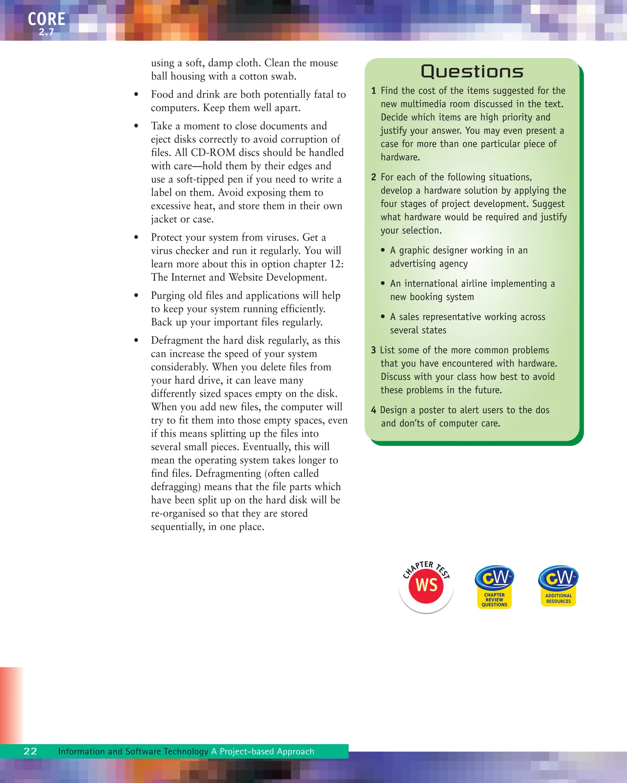 using a soft, damp cloth. Clean the mouse
ball housing with a cotton swab.
• Food and drink are both potentially fatal to
computers. Keep them well apart.
• Take a moment to close documents and
eject disks correctly to avoid corruption of
files. All CD-ROM discs should be handled
with care—hold them by their edges and
use a soft-tipped pen if you need to write a
label on them. Avoid exposing them to
excessive heat, and store them in their own
jacket or case.
• Protect your system from viruses. Get a
virus checker and run it regularly. You will
learn more about this in option chapter 12:
The Internet and Website Development.
• Purging old files and applications will help
to keep your system running efficiently.
Back up your important files regularly.
• Defragment the hard disk regularly, as this
can increase the speed of your system
considerably. When you delete files from
your hard drive, it can leave many
differently sized spaces empty on the disk.
When you add new files, the computer will
try to fit them into those empty spaces, even
if this means splitting up the files into
several small pieces. Eventually, this will
mean the operating system takes longer to
find files. Defragmenting (often called
defragging) means that the file parts which
have been split up on the hard disk will be
re-organised so that they are stored
sequentially, in one place.
22 Information and Software Technology A Project-based Approach
CORE
2.7
Questions
1 Find the cost of the items suggested for the
new multimedia room discussed in the text.
Decide which items are high priority and
justify your answer. You may even present a
case for more than one particular piece of
hardware.
2 For each of the following situations,
develop a hardware solution by applying the
four stages of project development. Suggest
what hardware would be required and justify
your selection.
• A graphic designer working in an
advertising agency
• An international airline implementing a
new booking system
• A sales representative working across
several states
3 List some of the more common problems
that you have encountered with hardware.
Discuss with your class how best to avoid
these problems in the future.
4 Design a poster to alert users to the dos
and don’ts of computer care.
WS
C
H
APTER TE
S
T
 