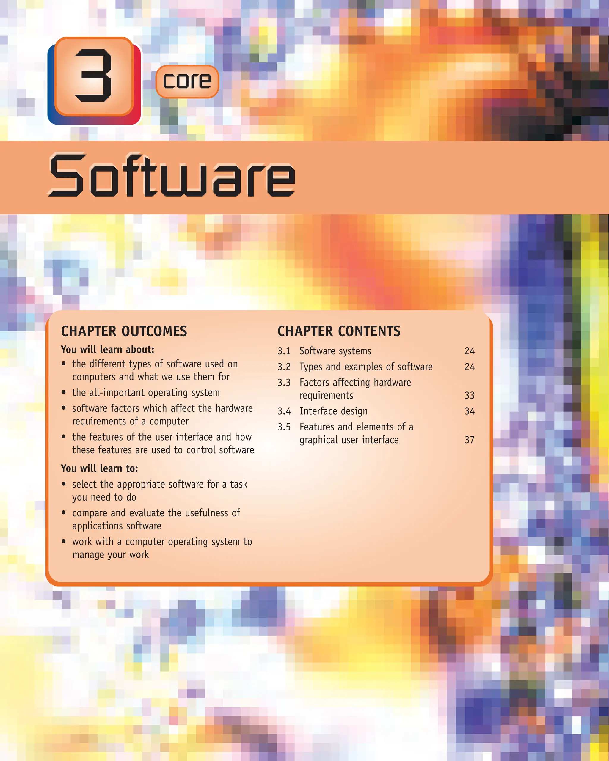 CORE
x.x
3
Software
Software
CHAPTER OUTCOMES
You will learn about:
• the different types of software used on
computers and what we use them for
• the all-important operating system
• software factors which affect the hardware
requirements of a computer
• the features of the user interface and how
these features are used to control software
You will learn to:
• select the appropriate software for a task
you need to do
• compare and evaluate the usefulness of
applications software
• work with a computer operating system to
manage your work
CHAPTER CONTENTS
3.1 Software systems 24
3.2 Types and examples of software 24
3.3 Factors affecting hardware
requirements 33
3.4 Interface design 34
3.5 Features and elements of a
graphical user interface 37
core
 