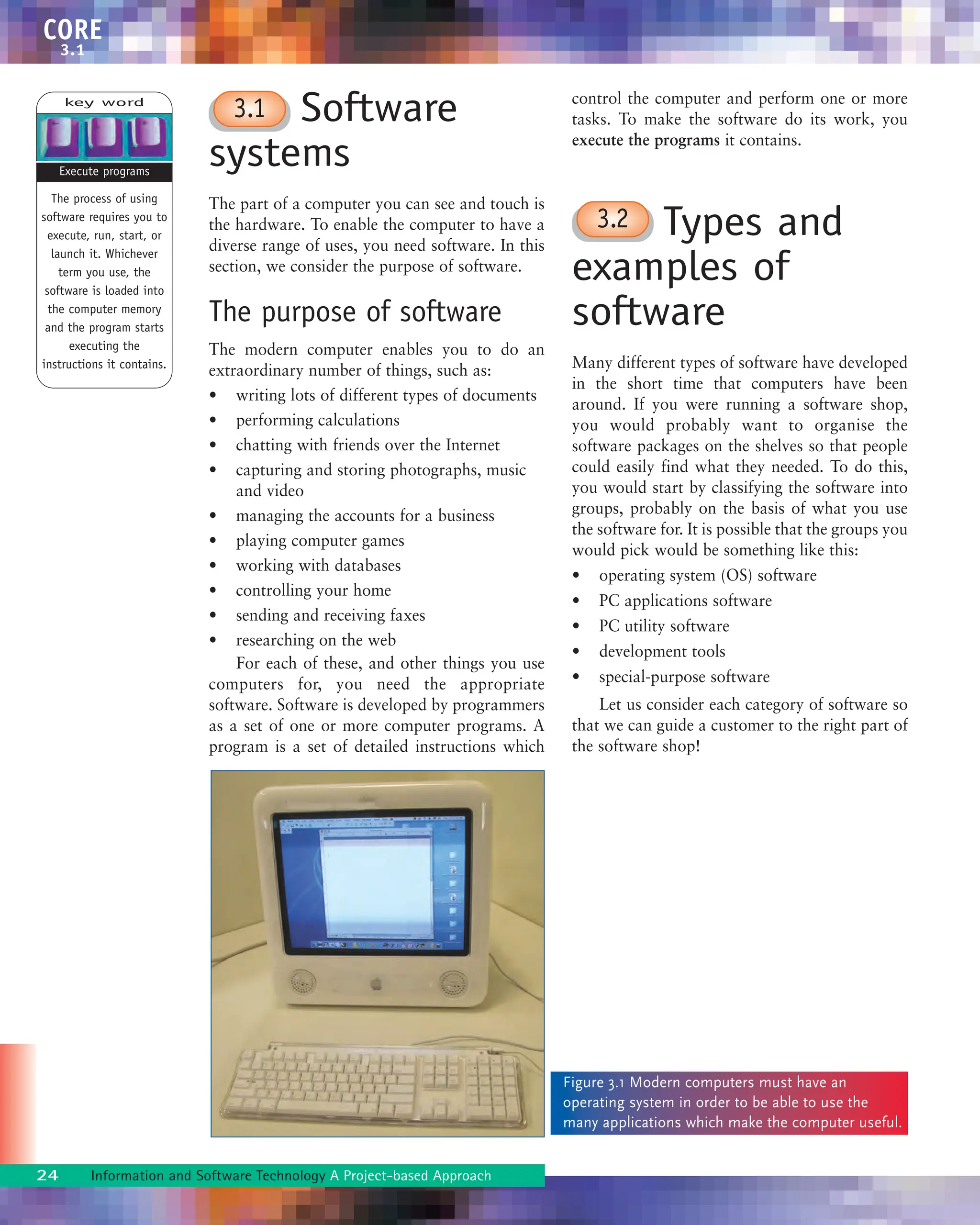 CORE
3.1
Software
systems
The part of a computer you can see and touch is
the hardware. To enable the computer to have a
diverse range of uses, you need software. In this
section, we consider the purpose of software.
The purpose of software
The modern computer enables you to do an
extraordinary number of things, such as:
• writing lots of different types of documents
• performing calculations
• chatting with friends over the Internet
• capturing and storing photographs, music
and video
• managing the accounts for a business
• playing computer games
• working with databases
• controlling your home
• sending and receiving faxes
• researching on the web
For each of these, and other things you use
computers for, you need the appropriate
software. Software is developed by programmers
as a set of one or more computer programs. A
program is a set of detailed instructions which
control the computer and perform one or more
tasks. To make the software do its work, you
execute the programs it contains.
Types and
examples of
software
Many different types of software have developed
in the short time that computers have been
around. If you were running a software shop,
you would probably want to organise the
software packages on the shelves so that people
could easily find what they needed. To do this,
you would start by classifying the software into
groups, probably on the basis of what you use
the software for. It is possible that the groups you
would pick would be something like this:
• operating system (OS) software
• PC applications software
• PC utility software
• development tools
• special-purpose software
Let us consider each category of software so
that we can guide a customer to the right part of
the software shop!
3.1
3.2
key word
The process of using
software requires you to
execute, run, start, or
launch it. Whichever
term you use, the
software is loaded into
the computer memory
and the program starts
executing the
instructions it contains.
Execute programs
Figure 3.1 Modern computers must have an
operating system in order to be able to use the
many applications which make the computer useful.
24 Information and Software Technology A Project-based Approach
 