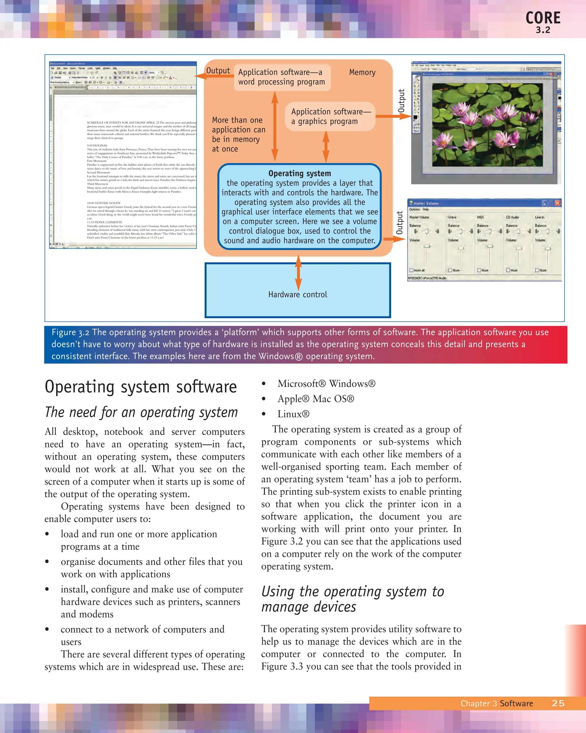 Operating system software
The need for an operating system
All desktop, notebook and server computers
need to have an operating system—in fact,
without an operating system, these computers
would not work at all. What you see on the
screen of a computer when it starts up is some of
the output of the operating system.
Operating systems have been designed to
enable computer users to:
• load and run one or more application
programs at a time
• organise documents and other files that you
work on with applications
• install, configure and make use of computer
hardware devices such as printers, scanners
and modems
• connect to a network of computers and
users
There are several different types of operating
systems which are in widespread use. These are:
• Microsoft® Windows®
• Apple® Mac OS®
• Linux®
The operating system is created as a group of
program components or sub-systems which
communicate with each other like members of a
well-organised sporting team. Each member of
an operating system ‘team’ has a job to perform.
The printing sub-system exists to enable printing
so that when you click the printer icon in a
software application, the document you are
working with will print onto your printer. In
Figure 3.2 you can see that the applications used
on a computer rely on the work of the computer
operating system.
Using the operating system to
manage devices
The operating system provides utility software to
help us to manage the devices which are in the
computer or connected to the computer. In
Figure 3.3 you can see that the tools provided in
Chapter 3 Software 25
CORE
3.2
Memory
Output
More than one
application can
be in memory
at once
SCHEDULE OF EVENTS FOR SATURDAY APRIL 22 The ancient poet and philosop
glorious music, man would be silent. It is our universal tongue and the mother of all langua
musicians from around the globe. Each of the artists featured this year brings different genre
their music transcends cultural and national borders.We think you’ll be especially pleased w
range from classical to grunge.
9:00VIOLINAS
This trio of violinists hails from Provençe, France.They have been touring for over ten year
series of engagements in Southeast Asia, sponsored by Winkydink Popcorn™.Today they w
ballet,“The Dark Corner of Paradise,” at 9:00 a.m. in the lower pavilion.
First Movement
Paradise is engineered onVos, the hidden sister planet of Earth that orbits the sun directly o
satyrs dance to the music of love and bounty; the seer arrives to warn of the approaching D
Second Movement
Los the Irrational attempts to stifle the music; the sirens and satyrs are concerned, but are to
whichVos rotates grinds to a halt; the birds and insects leave Paradise; the Darkness begins.
Third Movement
Many sirens and satyrs perish in the frigid Darkness; Emau stumbles across a hollow reed in
Irrational battles Emau with Silence; Emau triumphs; light returns to Paradise.
10:00 GUNTER GOUDY
German opera legend Gunter Goudy joins the festival for the second year in a row. Former
after he sawed through a beam he was standing on and fell 10 meters.“I guess I wasn’t cut
accident. Good thing, or the world might never have heard his wonderful voice. Goudy per
a.m.
11:15 FIONA CLEMENTE
Virtually unknown before her victory at last year’s Grammy Awards, Italian artist Fiona Cle
blending elements of traditional folk music with her own contemporary jazz style. Only 17
unbridled vitality and youthful flair.Already, her debut album “The Other Side” has sold ov
Don't miss Fiona Clemente in the lower pavilion at 11:15 a.m.!
Application software—a
word processing program
Application software—
a graphics program
Hardware control
Figure 3.2 The operating system provides a ‘platform’ which supports other forms of software. The application software you use
doesn’t have to worry about what type of hardware is installed as the operating system conceals this detail and presents a
consistent interface. The examples here are from the Windows® operating system.
Operating system
the operating system provides a layer that
interacts with and controls the hardware. The
operating system also provides all the
graphical user interface elements that we see
on a computer screen. Here we see a volume
control dialogue box, used to control the
sound and audio hardware on the computer.
Output
Output
 