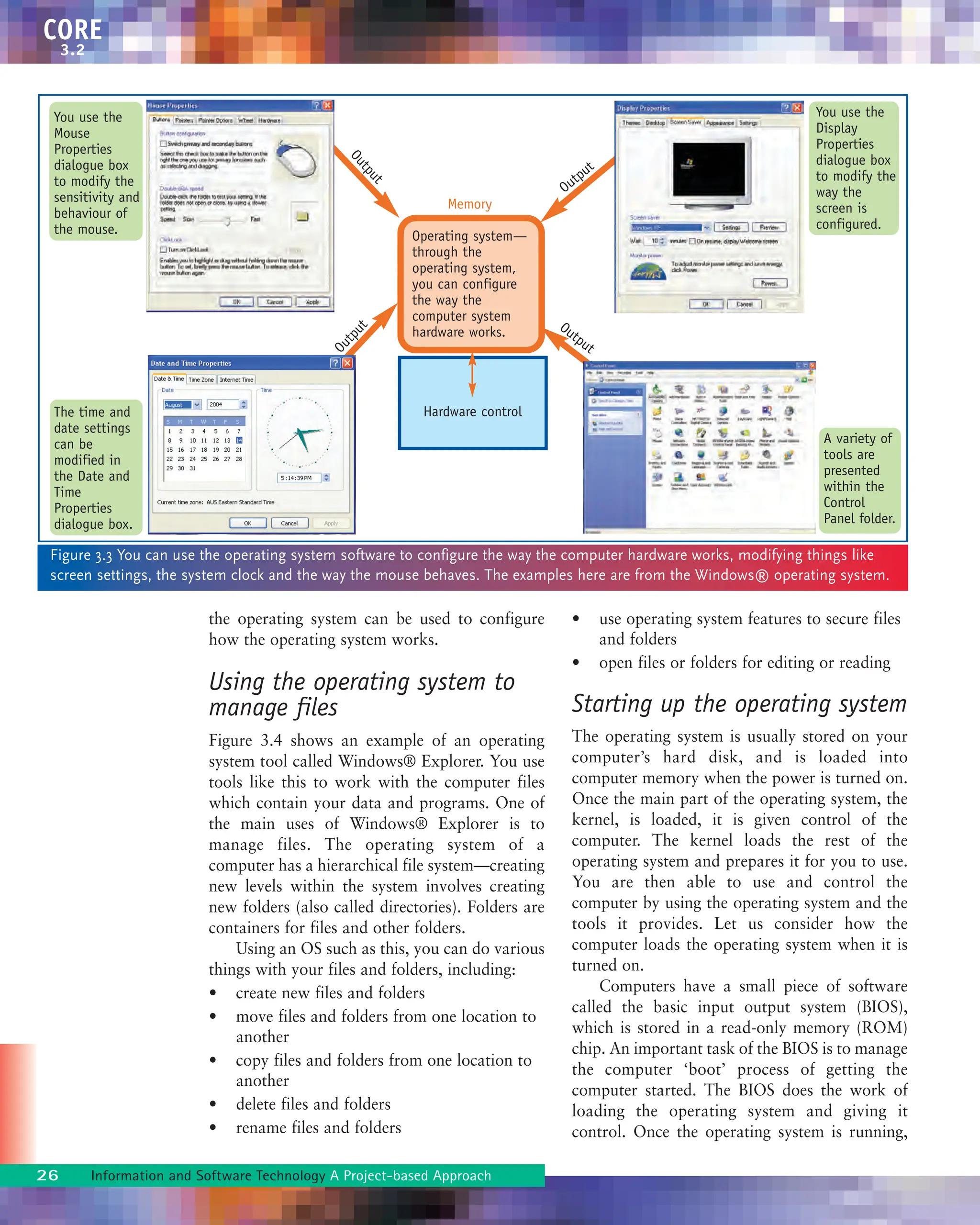 the operating system can be used to configure
how the operating system works.
Using the operating system to
manage files
Figure 3.4 shows an example of an operating
system tool called Windows® Explorer. You use
tools like this to work with the computer files
which contain your data and programs. One of
the main uses of Windows® Explorer is to
manage files. The operating system of a
computer has a hierarchical file system—creating
new levels within the system involves creating
new folders (also called directories). Folders are
containers for files and other folders.
Using an OS such as this, you can do various
things with your files and folders, including:
• create new files and folders
• move files and folders from one location to
another
• copy files and folders from one location to
another
• delete files and folders
• rename files and folders
• use operating system features to secure files
and folders
• open files or folders for editing or reading
Starting up the operating system
The operating system is usually stored on your
computer’s hard disk, and is loaded into
computer memory when the power is turned on.
Once the main part of the operating system, the
kernel, is loaded, it is given control of the
computer. The kernel loads the rest of the
operating system and prepares it for you to use.
You are then able to use and control the
computer by using the operating system and the
tools it provides. Let us consider how the
computer loads the operating system when it is
turned on.
Computers have a small piece of software
called the basic input output system (BIOS),
which is stored in a read-only memory (ROM)
chip. An important task of the BIOS is to manage
the computer ‘boot’ process of getting the
computer started. The BIOS does the work of
loading the operating system and giving it
control. Once the operating system is running,
26 Information and Software Technology A Project-based Approach
CORE
3.2
O
u
t
p
u
t
Hardware control
Operating system—
through the
operating system,
you can configure
the way the
computer system
hardware works.
Memory
Figure 3.3 You can use the operating system software to configure the way the computer hardware works, modifying things like
screen settings, the system clock and the way the mouse behaves. The examples here are from the Windows® operating system.
You use the
Mouse
Properties
dialogue box
to modify the
sensitivity and
behaviour of
the mouse.
A variety of
tools are
presented
within the
Control
Panel folder.
The time and
date settings
can be
modified in
the Date and
Time
Properties
dialogue box.
You use the
Display
Properties
dialogue box
to modify the
way the
screen is
configured.
Output
Output
O
u
t
p
u
t
 