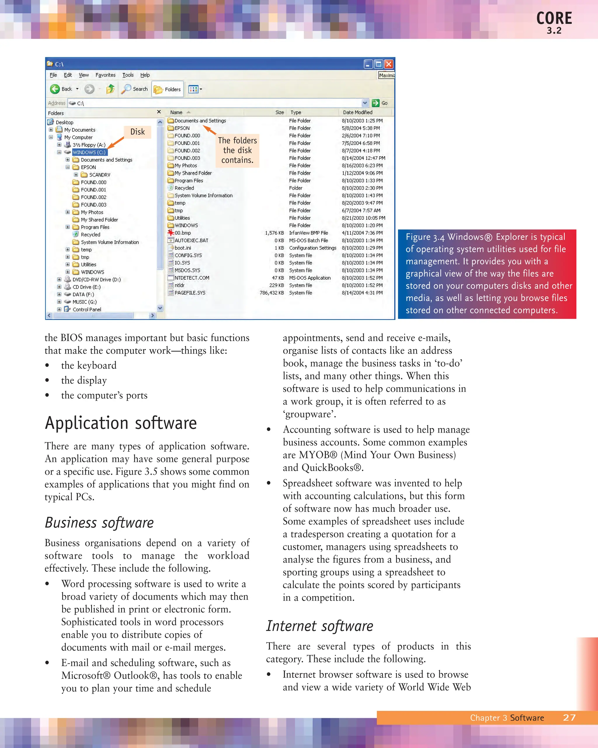 the BIOS manages important but basic functions
that make the computer work—things like:
• the keyboard
• the display
• the computer’s ports
Application software
There are many types of application software.
An application may have some general purpose
or a specific use. Figure 3.5 shows some common
examples of applications that you might find on
typical PCs.
Business software
Business organisations depend on a variety of
software tools to manage the workload
effectively. These include the following.
• Word processing software is used to write a
broad variety of documents which may then
be published in print or electronic form.
Sophisticated tools in word processors
enable you to distribute copies of
documents with mail or e-mail merges.
• E-mail and scheduling software, such as
Microsoft® Outlook®, has tools to enable
you to plan your time and schedule
appointments, send and receive e-mails,
organise lists of contacts like an address
book, manage the business tasks in ‘to-do’
lists, and many other things. When this
software is used to help communications in
a work group, it is often referred to as
‘groupware’.
• Accounting software is used to help manage
business accounts. Some common examples
are MYOB® (Mind Your Own Business)
and QuickBooks®.
• Spreadsheet software was invented to help
with accounting calculations, but this form
of software now has much broader use.
Some examples of spreadsheet uses include
a tradesperson creating a quotation for a
customer, managers using spreadsheets to
analyse the figures from a business, and
sporting groups using a spreadsheet to
calculate the points scored by participants
in a competition.
Internet software
There are several types of products in this
category. These include the following.
• Internet browser software is used to browse
and view a wide variety of World Wide Web
Chapter 3 Software 27
CORE
3.2
Figure 3.4 Windows® Explorer is typical
of operating system utilities used for file
management. It provides you with a
graphical view of the way the files are
stored on your computers disks and other
media, as well as letting you browse files
stored on other connected computers.
Disk
The folders
the disk
contains.
 