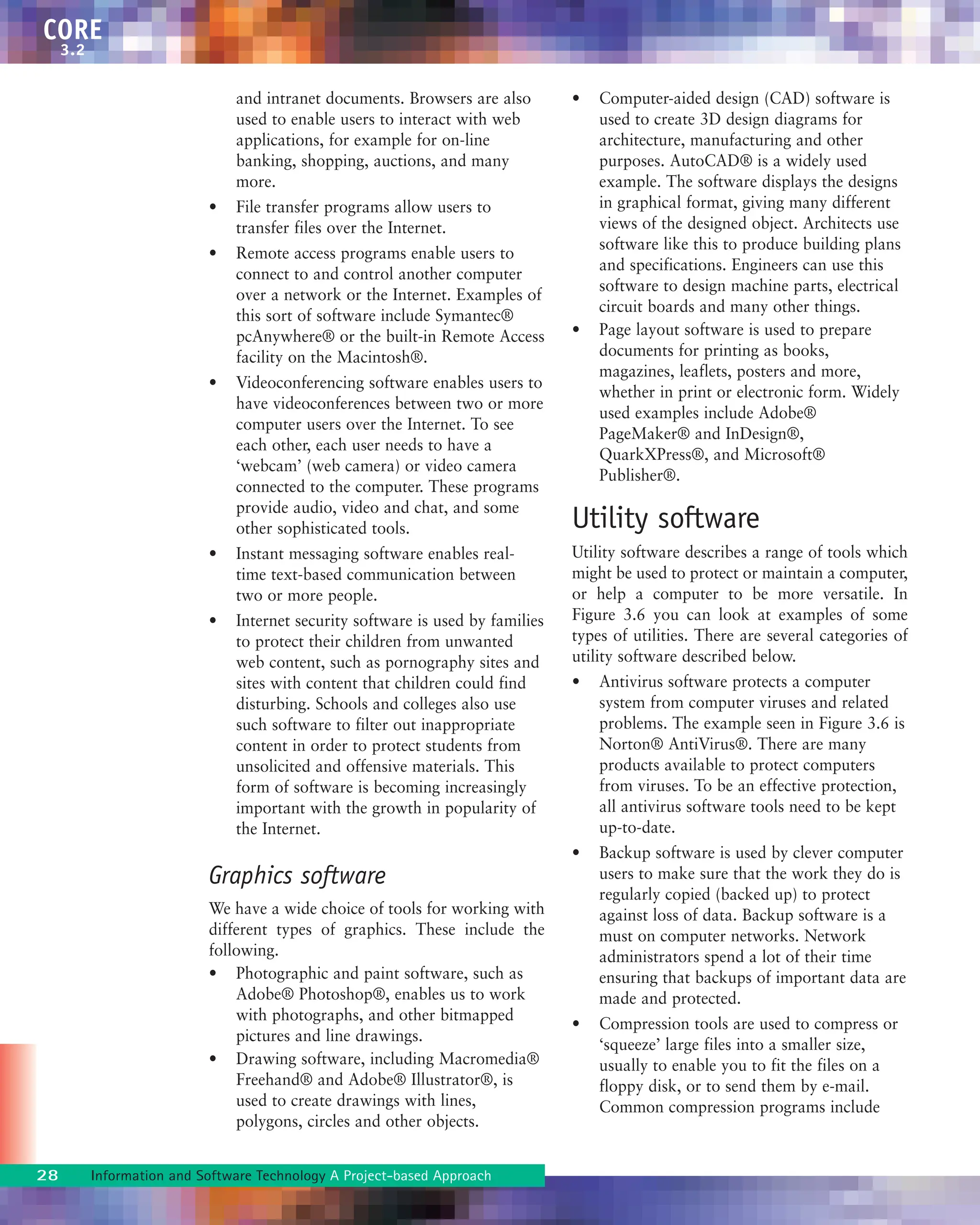 28 Information and Software Technology A Project-based Approach
CORE
3.2
and intranet documents. Browsers are also
used to enable users to interact with web
applications, for example for on-line
banking, shopping, auctions, and many
more.
• File transfer programs allow users to
transfer files over the Internet.
• Remote access programs enable users to
connect to and control another computer
over a network or the Internet. Examples of
this sort of software include Symantec®
pcAnywhere® or the built-in Remote Access
facility on the Macintosh®.
• Videoconferencing software enables users to
have videoconferences between two or more
computer users over the Internet. To see
each other, each user needs to have a
‘webcam’ (web camera) or video camera
connected to the computer. These programs
provide audio, video and chat, and some
other sophisticated tools.
• Instant messaging software enables real-
time text-based communication between
two or more people.
• Internet security software is used by families
to protect their children from unwanted
web content, such as pornography sites and
sites with content that children could find
disturbing. Schools and colleges also use
such software to filter out inappropriate
content in order to protect students from
unsolicited and offensive materials. This
form of software is becoming increasingly
important with the growth in popularity of
the Internet.
Graphics software
We have a wide choice of tools for working with
different types of graphics. These include the
following.
• Photographic and paint software, such as
Adobe® Photoshop®, enables us to work
with photographs, and other bitmapped
pictures and line drawings.
• Drawing software, including Macromedia®
Freehand® and Adobe® Illustrator®, is
used to create drawings with lines,
polygons, circles and other objects.
• Computer-aided design (CAD) software is
used to create 3D design diagrams for
architecture, manufacturing and other
purposes. AutoCAD® is a widely used
example. The software displays the designs
in graphical format, giving many different
views of the designed object. Architects use
software like this to produce building plans
and specifications. Engineers can use this
software to design machine parts, electrical
circuit boards and many other things.
• Page layout software is used to prepare
documents for printing as books,
magazines, leaflets, posters and more,
whether in print or electronic form. Widely
used examples include Adobe®
PageMaker® and InDesign®,
QuarkXPress®, and Microsoft®
Publisher®.
Utility software
Utility software describes a range of tools which
might be used to protect or maintain a computer,
or help a computer to be more versatile. In
Figure 3.6 you can look at examples of some
types of utilities. There are several categories of
utility software described below.
• Antivirus software protects a computer
system from computer viruses and related
problems. The example seen in Figure 3.6 is
Norton® AntiVirus®. There are many
products available to protect computers
from viruses. To be an effective protection,
all antivirus software tools need to be kept
up-to-date.
• Backup software is used by clever computer
users to make sure that the work they do is
regularly copied (backed up) to protect
against loss of data. Backup software is a
must on computer networks. Network
administrators spend a lot of their time
ensuring that backups of important data are
made and protected.
• Compression tools are used to compress or
‘squeeze’ large files into a smaller size,
usually to enable you to fit the files on a
floppy disk, or to send them by e-mail.
Common compression programs include
 
