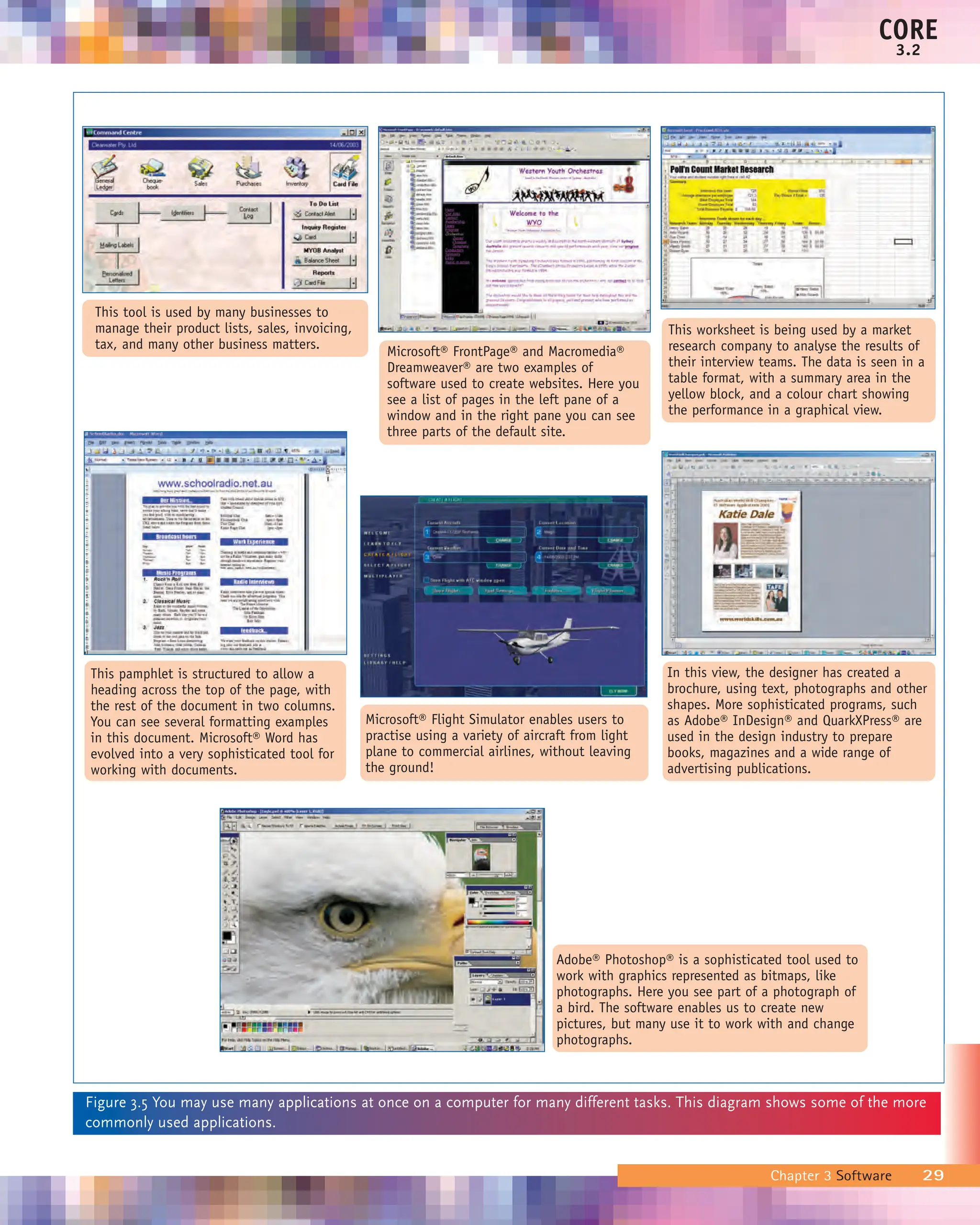 Chapter 3 Software 29
CORE
3.2
This tool is used by many businesses to
manage their product lists, sales, invoicing,
tax, and many other business matters.
Microsoft® Flight Simulator enables users to
practise using a variety of aircraft from light
plane to commercial airlines, without leaving
the ground!
In this view, the designer has created a
brochure, using text, photographs and other
shapes. More sophisticated programs, such
as Adobe® InDesign® and QuarkXPress® are
used in the design industry to prepare
books, magazines and a wide range of
advertising publications.
This pamphlet is structured to allow a
heading across the top of the page, with
the rest of the document in two columns.
You can see several formatting examples
in this document. Microsoft® Word has
evolved into a very sophisticated tool for
working with documents.
Adobe® Photoshop® is a sophisticated tool used to
work with graphics represented as bitmaps, like
photographs. Here you see part of a photograph of
a bird. The software enables us to create new
pictures, but many use it to work with and change
photographs.
Microsoft® FrontPage® and Macromedia®
Dreamweaver® are two examples of
software used to create websites. Here you
see a list of pages in the left pane of a
window and in the right pane you can see
three parts of the default site.
This worksheet is being used by a market
research company to analyse the results of
their interview teams. The data is seen in a
table format, with a summary area in the
yellow block, and a colour chart showing
the performance in a graphical view.
Figure 3.5 You may use many applications at once on a computer for many different tasks. This diagram shows some of the more
commonly used applications.
 