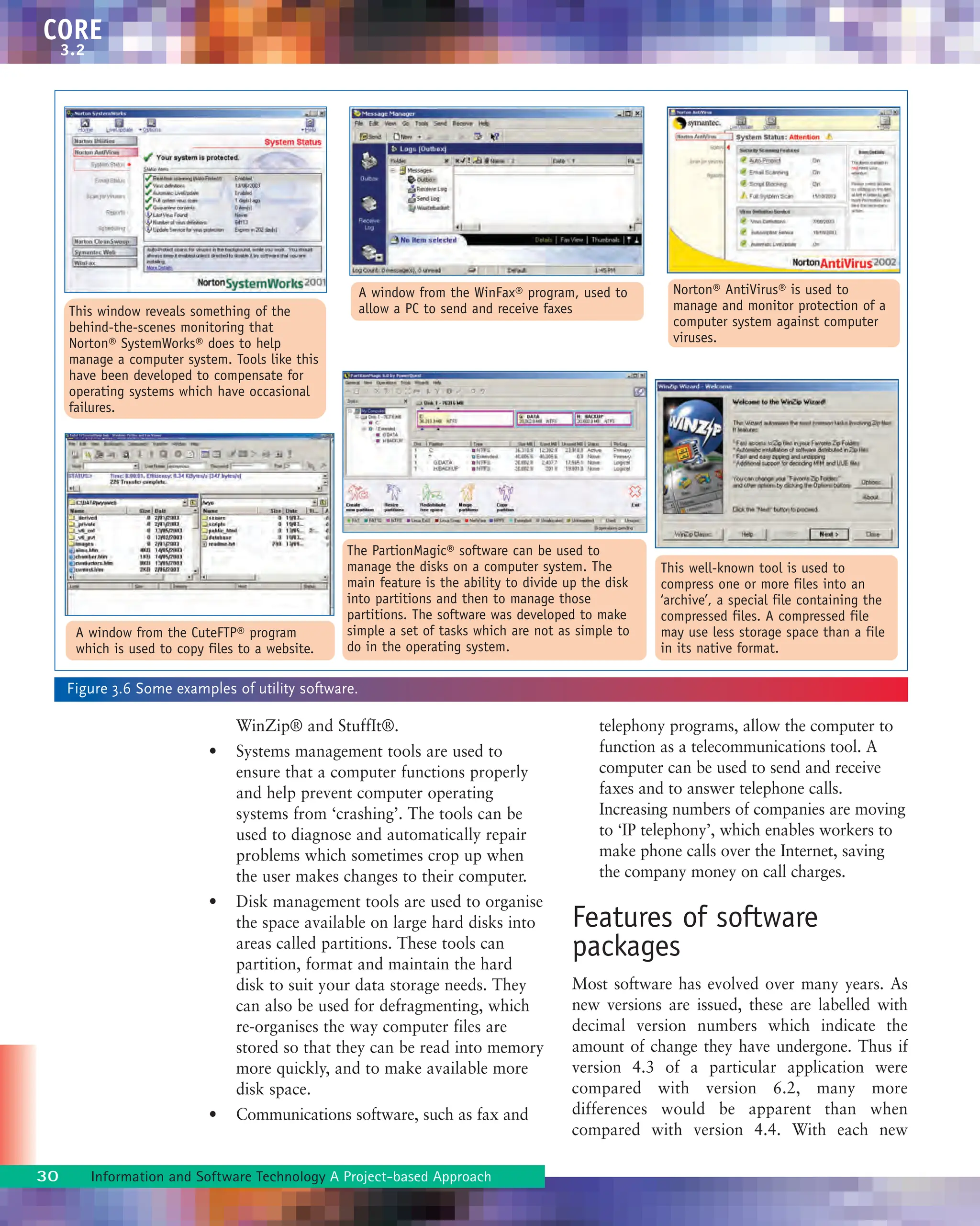 WinZip® and StuffIt®.
• Systems management tools are used to
ensure that a computer functions properly
and help prevent computer operating
systems from ‘crashing’. The tools can be
used to diagnose and automatically repair
problems which sometimes crop up when
the user makes changes to their computer.
• Disk management tools are used to organise
the space available on large hard disks into
areas called partitions. These tools can
partition, format and maintain the hard
disk to suit your data storage needs. They
can also be used for defragmenting, which
re-organises the way computer files are
stored so that they can be read into memory
more quickly, and to make available more
disk space.
• Communications software, such as fax and
telephony programs, allow the computer to
function as a telecommunications tool. A
computer can be used to send and receive
faxes and to answer telephone calls.
Increasing numbers of companies are moving
to ‘IP telephony’, which enables workers to
make phone calls over the Internet, saving
the company money on call charges.
Features of software
packages
Most software has evolved over many years. As
new versions are issued, these are labelled with
decimal version numbers which indicate the
amount of change they have undergone. Thus if
version 4.3 of a particular application were
compared with version 6.2, many more
differences would be apparent than when
compared with version 4.4. With each new
30 Information and Software Technology A Project-based Approach
CORE
3.2
Figure 3.6 Some examples of utility software.
A window from the CuteFTP® program
which is used to copy files to a website.
This window reveals something of the
behind-the-scenes monitoring that
Norton® SystemWorks® does to help
manage a computer system. Tools like this
have been developed to compensate for
operating systems which have occasional
failures.
A window from the WinFax® program, used to
allow a PC to send and receive faxes
Norton® AntiVirus® is used to
manage and monitor protection of a
computer system against computer
viruses.
The PartionMagic® software can be used to
manage the disks on a computer system. The
main feature is the ability to divide up the disk
into partitions and then to manage those
partitions. The software was developed to make
simple a set of tasks which are not as simple to
do in the operating system.
This well-known tool is used to
compress one or more files into an
‘archive’, a special file containing the
compressed files. A compressed file
may use less storage space than a file
in its native format.
 