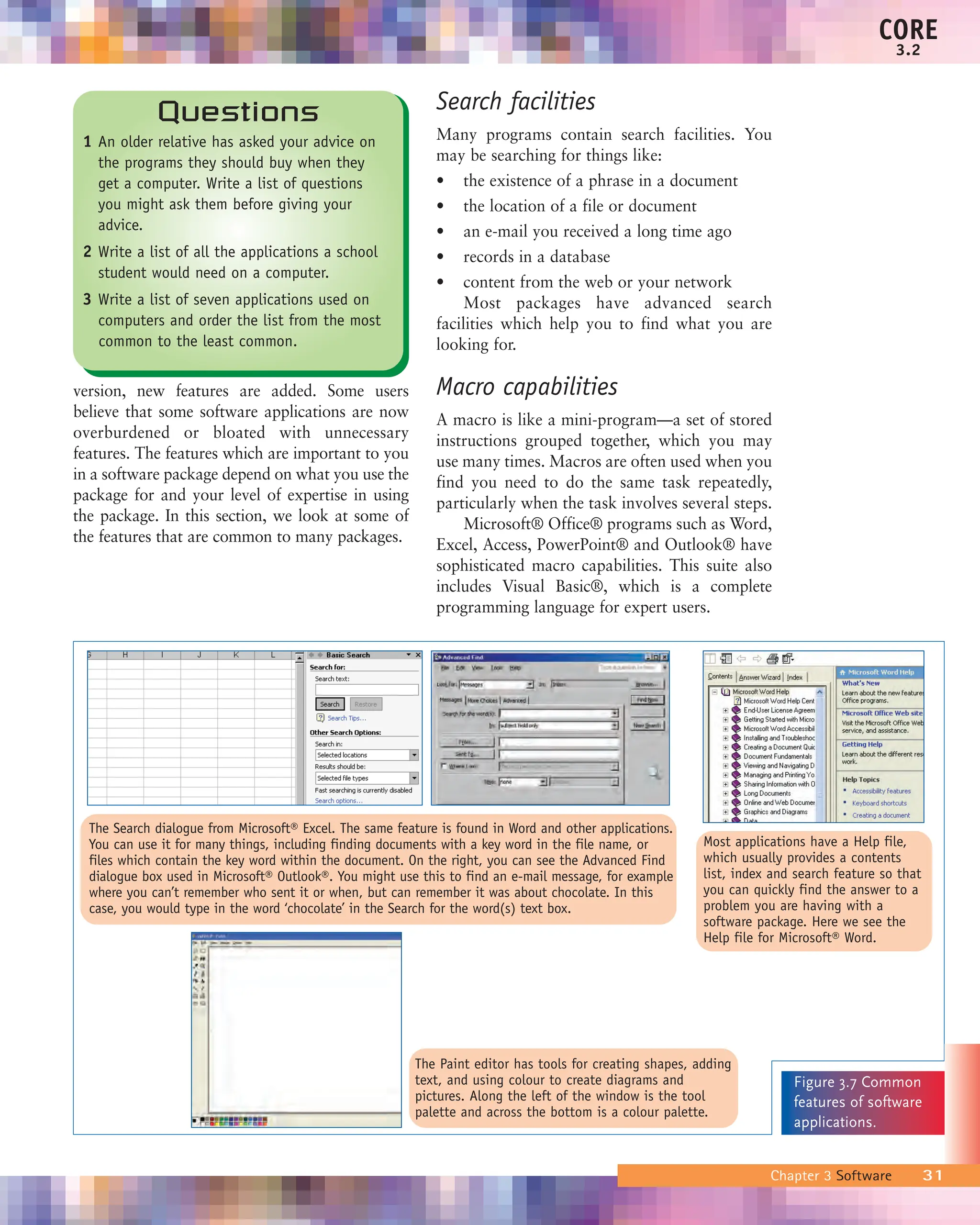 version, new features are added. Some users
believe that some software applications are now
overburdened or bloated with unnecessary
features. The features which are important to you
in a software package depend on what you use the
package for and your level of expertise in using
the package. In this section, we look at some of
the features that are common to many packages.
Search facilities
Many programs contain search facilities. You
may be searching for things like:
• the existence of a phrase in a document
• the location of a file or document
• an e-mail you received a long time ago
• records in a database
• content from the web or your network
Most packages have advanced search
facilities which help you to find what you are
looking for.
Macro capabilities
A macro is like a mini-program—a set of stored
instructions grouped together, which you may
use many times. Macros are often used when you
find you need to do the same task repeatedly,
particularly when the task involves several steps.
Microsoft® Office® programs such as Word,
Excel, Access, PowerPoint® and Outlook® have
sophisticated macro capabilities. This suite also
includes Visual Basic®, which is a complete
programming language for expert users.
Chapter 3 Software 31
CORE
3.2
The Search dialogue from Microsoft® Excel. The same feature is found in Word and other applications.
You can use it for many things, including finding documents with a key word in the file name, or
files which contain the key word within the document. On the right, you can see the Advanced Find
dialogue box used in Microsoft® Outlook®. You might use this to find an e-mail message, for example
where you can’t remember who sent it or when, but can remember it was about chocolate. In this
case, you would type in the word ‘chocolate’ in the Search for the word(s) text box.
The Paint editor has tools for creating shapes, adding
text, and using colour to create diagrams and
pictures. Along the left of the window is the tool
palette and across the bottom is a colour palette.
Most applications have a Help file,
which usually provides a contents
list, index and search feature so that
you can quickly find the answer to a
problem you are having with a
software package. Here we see the
Help file for Microsoft® Word.
Figure 3.7 Common
features of software
applications.
Questions
1 An older relative has asked your advice on
the programs they should buy when they
get a computer. Write a list of questions
you might ask them before giving your
advice.
2 Write a list of all the applications a school
student would need on a computer.
3 Write a list of seven applications used on
computers and order the list from the most
common to the least common.
 