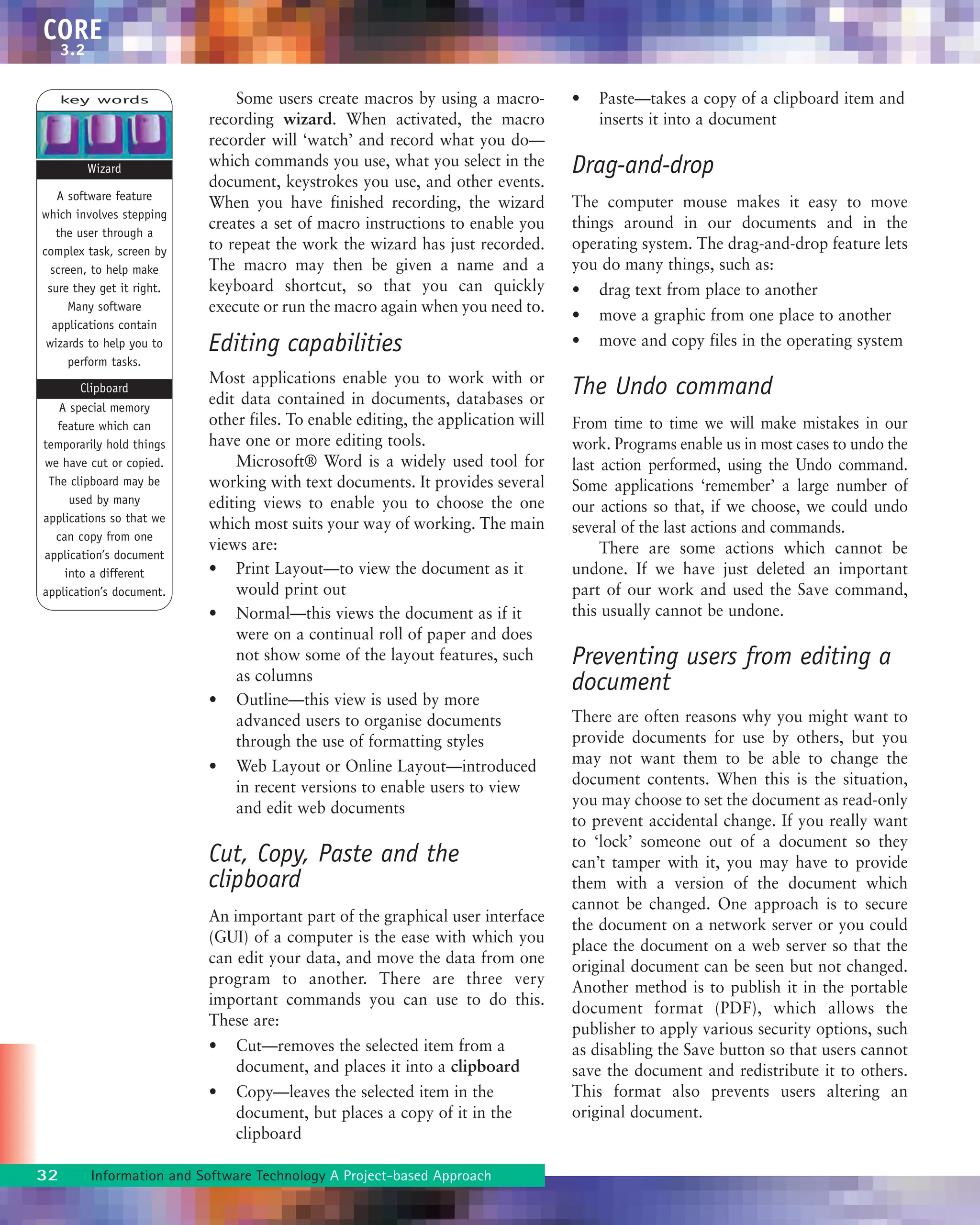 32 Information and Software Technology A Project-based Approach
CORE
3.2
Some users create macros by using a macro-
recording wizard. When activated, the macro
recorder will ‘watch’ and record what you do—
which commands you use, what you select in the
document, keystrokes you use, and other events.
When you have finished recording, the wizard
creates a set of macro instructions to enable you
to repeat the work the wizard has just recorded.
The macro may then be given a name and a
keyboard shortcut, so that you can quickly
execute or run the macro again when you need to.
Editing capabilities
Most applications enable you to work with or
edit data contained in documents, databases or
other files. To enable editing, the application will
have one or more editing tools.
Microsoft® Word is a widely used tool for
working with text documents. It provides several
editing views to enable you to choose the one
which most suits your way of working. The main
views are:
• Print Layout—to view the document as it
would print out
• Normal—this views the document as if it
were on a continual roll of paper and does
not show some of the layout features, such
as columns
• Outline—this view is used by more
advanced users to organise documents
through the use of formatting styles
• Web Layout or Online Layout—introduced
in recent versions to enable users to view
and edit web documents
Cut, Copy, Paste and the
clipboard
An important part of the graphical user interface
(GUI) of a computer is the ease with which you
can edit your data, and move the data from one
program to another. There are three very
important commands you can use to do this.
These are:
• Cut—removes the selected item from a
document, and places it into a clipboard
• Copy—leaves the selected item in the
document, but places a copy of it in the
clipboard
• Paste—takes a copy of a clipboard item and
inserts it into a document
Drag-and-drop
The computer mouse makes it easy to move
things around in our documents and in the
operating system. The drag-and-drop feature lets
you do many things, such as:
• drag text from place to another
• move a graphic from one place to another
• move and copy files in the operating system
The Undo command
From time to time we will make mistakes in our
work. Programs enable us in most cases to undo the
last action performed, using the Undo command.
Some applications ‘remember’ a large number of
our actions so that, if we choose, we could undo
several of the last actions and commands.
There are some actions which cannot be
undone. If we have just deleted an important
part of our work and used the Save command,
this usually cannot be undone.
Preventing users from editing a
document
There are often reasons why you might want to
provide documents for use by others, but you
may not want them to be able to change the
document contents. When this is the situation,
you may choose to set the document as read-only
to prevent accidental change. If you really want
to ‘lock’ someone out of a document so they
can’t tamper with it, you may have to provide
them with a version of the document which
cannot be changed. One approach is to secure
the document on a network server or you could
place the document on a web server so that the
original document can be seen but not changed.
Another method is to publish it in the portable
document format (PDF), which allows the
publisher to apply various security options, such
as disabling the Save button so that users cannot
save the document and redistribute it to others.
This format also prevents users altering an
original document.
key words
A software feature
which involves stepping
the user through a
complex task, screen by
screen, to help make
sure they get it right.
Many software
applications contain
wizards to help you to
perform tasks.
A special memory
feature which can
temporarily hold things
we have cut or copied.
The clipboard may be
used by many
applications so that we
can copy from one
application’s document
into a different
application’s document.
Wizard
Clipboard
 