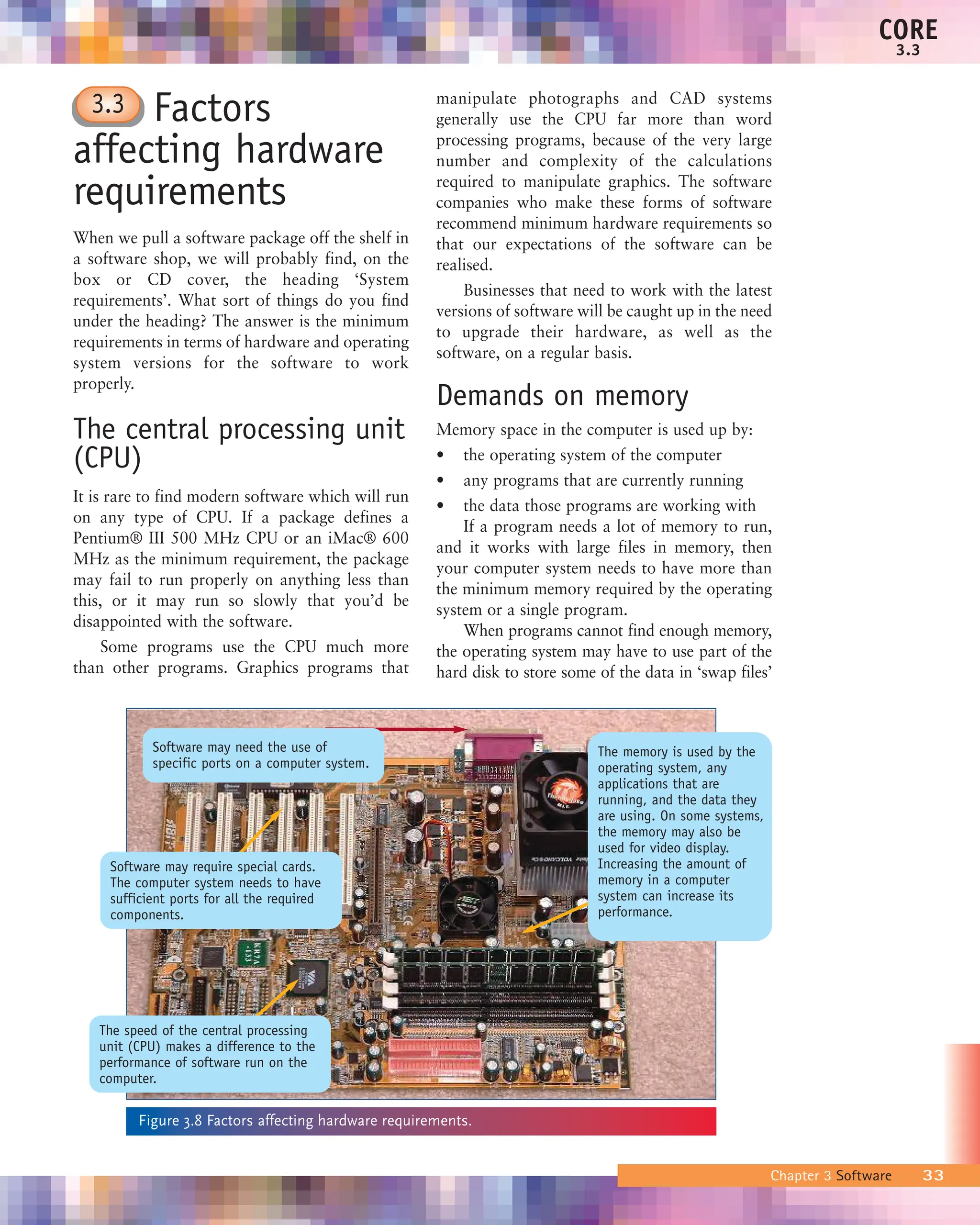Factors
affecting hardware
requirements
When we pull a software package off the shelf in
a software shop, we will probably find, on the
box or CD cover, the heading ‘System
requirements’. What sort of things do you find
under the heading? The answer is the minimum
requirements in terms of hardware and operating
system versions for the software to work
properly.
The central processing unit
(CPU)
It is rare to find modern software which will run
on any type of CPU. If a package defines a
Pentium® III 500 MHz CPU or an iMac® 600
MHz as the minimum requirement, the package
may fail to run properly on anything less than
this, or it may run so slowly that you’d be
disappointed with the software.
Some programs use the CPU much more
than other programs. Graphics programs that
manipulate photographs and CAD systems
generally use the CPU far more than word
processing programs, because of the very large
number and complexity of the calculations
required to manipulate graphics. The software
companies who make these forms of software
recommend minimum hardware requirements so
that our expectations of the software can be
realised.
Businesses that need to work with the latest
versions of software will be caught up in the need
to upgrade their hardware, as well as the
software, on a regular basis.
Demands on memory
Memory space in the computer is used up by:
• the operating system of the computer
• any programs that are currently running
• the data those programs are working with
If a program needs a lot of memory to run,
and it works with large files in memory, then
your computer system needs to have more than
the minimum memory required by the operating
system or a single program.
When programs cannot find enough memory,
the operating system may have to use part of the
hard disk to store some of the data in ‘swap files’
Chapter 3 Software 33
CORE
3.3
Figure 3.8 Factors affecting hardware requirements.
3.3
Software may need the use of
specific ports on a computer system.
Software may require special cards.
The computer system needs to have
sufficient ports for all the required
components.
The memory is used by the
operating system, any
applications that are
running, and the data they
are using. On some systems,
the memory may also be
used for video display.
Increasing the amount of
memory in a computer
system can increase its
performance.
The speed of the central processing
unit (CPU) makes a difference to the
performance of software run on the
computer.
 