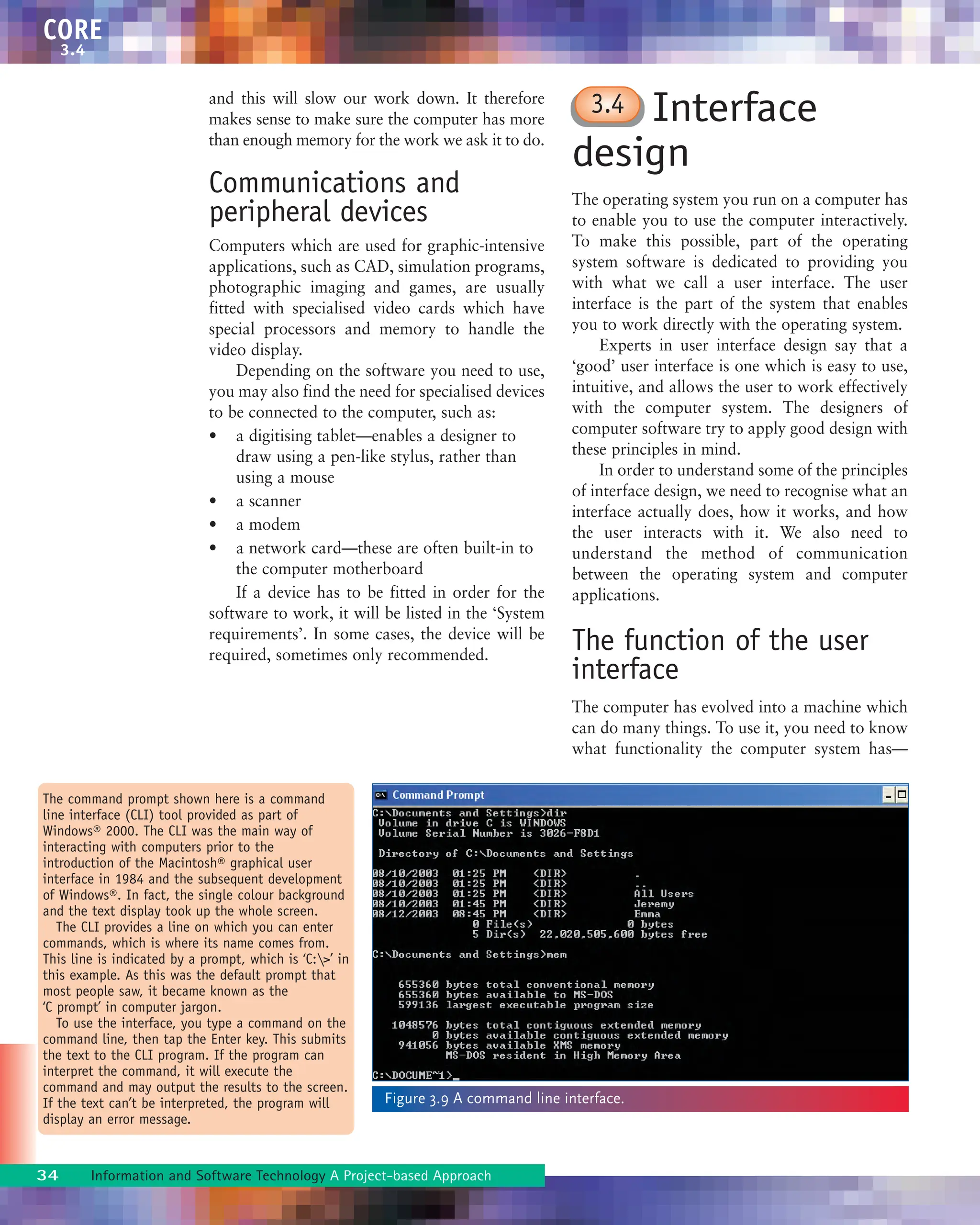 and this will slow our work down. It therefore
makes sense to make sure the computer has more
than enough memory for the work we ask it to do.
Communications and
peripheral devices
Computers which are used for graphic-intensive
applications, such as CAD, simulation programs,
photographic imaging and games, are usually
fitted with specialised video cards which have
special processors and memory to handle the
video display.
Depending on the software you need to use,
you may also find the need for specialised devices
to be connected to the computer, such as:
• a digitising tablet—enables a designer to
draw using a pen-like stylus, rather than
using a mouse
• a scanner
• a modem
• a network card—these are often built-in to
the computer motherboard
If a device has to be fitted in order for the
software to work, it will be listed in the ‘System
requirements’. In some cases, the device will be
required, sometimes only recommended.
Interface
design
The operating system you run on a computer has
to enable you to use the computer interactively.
To make this possible, part of the operating
system software is dedicated to providing you
with what we call a user interface. The user
interface is the part of the system that enables
you to work directly with the operating system.
Experts in user interface design say that a
‘good’ user interface is one which is easy to use,
intuitive, and allows the user to work effectively
with the computer system. The designers of
computer software try to apply good design with
these principles in mind.
In order to understand some of the principles
of interface design, we need to recognise what an
interface actually does, how it works, and how
the user interacts with it. We also need to
understand the method of communication
between the operating system and computer
applications.
The function of the user
interface
The computer has evolved into a machine which
can do many things. To use it, you need to know
what functionality the computer system has—
34 Information and Software Technology A Project-based Approach
CORE
3.4
The command prompt shown here is a command
line interface (CLI) tool provided as part of
Windows® 2000. The CLI was the main way of
interacting with computers prior to the
introduction of the Macintosh® graphical user
interface in 1984 and the subsequent development
of Windows®. In fact, the single colour background
and the text display took up the whole screen.
The CLI provides a line on which you can enter
commands, which is where its name comes from.
This line is indicated by a prompt, which is ‘C:>’ in
this example. As this was the default prompt that
most people saw, it became known as the
‘C prompt’ in computer jargon.
To use the interface, you type a command on the
command line, then tap the Enter key. This submits
the text to the CLI program. If the program can
interpret the command, it will execute the
command and may output the results to the screen.
If the text can’t be interpreted, the program will
display an error message.
Figure 3.9 A command line interface.
3.4
 