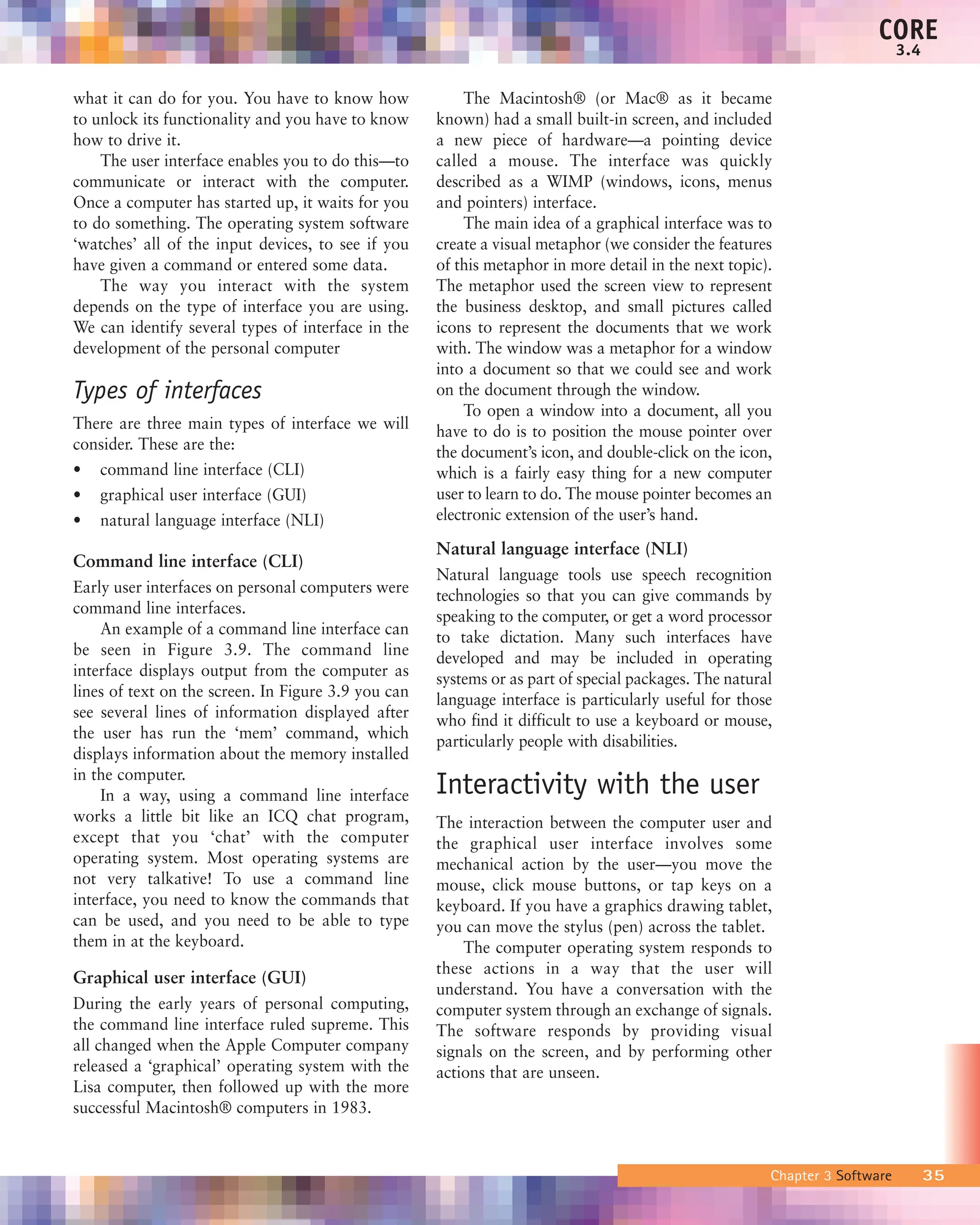 what it can do for you. You have to know how
to unlock its functionality and you have to know
how to drive it.
The user interface enables you to do this—to
communicate or interact with the computer.
Once a computer has started up, it waits for you
to do something. The operating system software
‘watches’ all of the input devices, to see if you
have given a command or entered some data.
The way you interact with the system
depends on the type of interface you are using.
We can identify several types of interface in the
development of the personal computer
Types of interfaces
There are three main types of interface we will
consider. These are the:
• command line interface (CLI)
• graphical user interface (GUI)
• natural language interface (NLI)
Command line interface (CLI)
Early user interfaces on personal computers were
command line interfaces.
An example of a command line interface can
be seen in Figure 3.9. The command line
interface displays output from the computer as
lines of text on the screen. In Figure 3.9 you can
see several lines of information displayed after
the user has run the ‘mem’ command, which
displays information about the memory installed
in the computer.
In a way, using a command line interface
works a little bit like an ICQ chat program,
except that you ‘chat’ with the computer
operating system. Most operating systems are
not very talkative! To use a command line
interface, you need to know the commands that
can be used, and you need to be able to type
them in at the keyboard.
Graphical user interface (GUI)
During the early years of personal computing,
the command line interface ruled supreme. This
all changed when the Apple Computer company
released a ‘graphical’ operating system with the
Lisa computer, then followed up with the more
successful Macintosh® computers in 1983.
The Macintosh® (or Mac® as it became
known) had a small built-in screen, and included
a new piece of hardware—a pointing device
called a mouse. The interface was quickly
described as a WIMP (windows, icons, menus
and pointers) interface.
The main idea of a graphical interface was to
create a visual metaphor (we consider the features
of this metaphor in more detail in the next topic).
The metaphor used the screen view to represent
the business desktop, and small pictures called
icons to represent the documents that we work
with. The window was a metaphor for a window
into a document so that we could see and work
on the document through the window.
To open a window into a document, all you
have to do is to position the mouse pointer over
the document’s icon, and double-click on the icon,
which is a fairly easy thing for a new computer
user to learn to do. The mouse pointer becomes an
electronic extension of the user’s hand.
Natural language interface (NLI)
Natural language tools use speech recognition
technologies so that you can give commands by
speaking to the computer, or get a word processor
to take dictation. Many such interfaces have
developed and may be included in operating
systems or as part of special packages. The natural
language interface is particularly useful for those
who find it difficult to use a keyboard or mouse,
particularly people with disabilities.
Interactivity with the user
The interaction between the computer user and
the graphical user interface involves some
mechanical action by the user—you move the
mouse, click mouse buttons, or tap keys on a
keyboard. If you have a graphics drawing tablet,
you can move the stylus (pen) across the tablet.
The computer operating system responds to
these actions in a way that the user will
understand. You have a conversation with the
computer system through an exchange of signals.
The software responds by providing visual
signals on the screen, and by performing other
actions that are unseen.
Chapter 3 Software 35
CORE
3.4
 