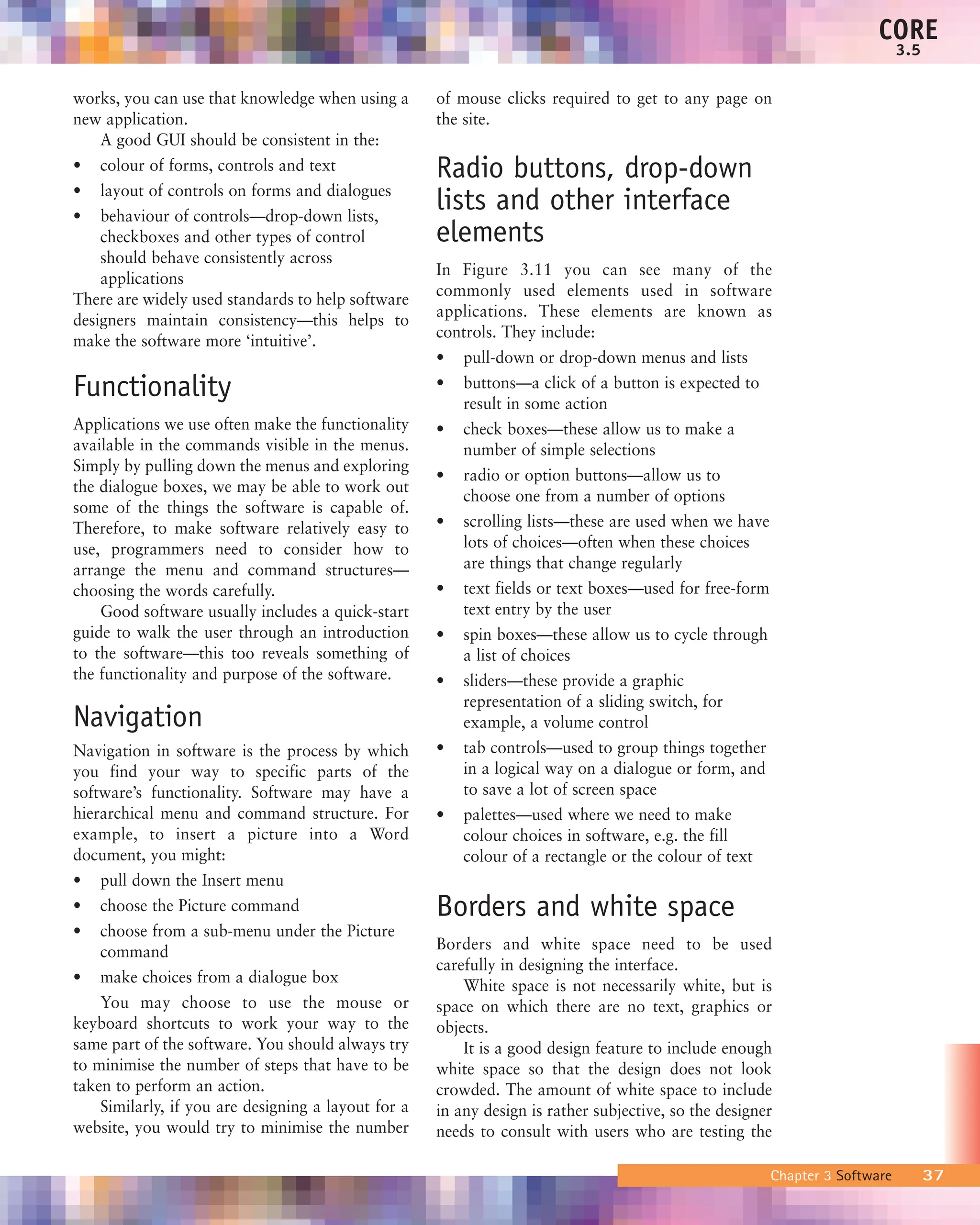 CORE
x.x
works, you can use that knowledge when using a
new application.
A good GUI should be consistent in the:
• colour of forms, controls and text
• layout of controls on forms and dialogues
• behaviour of controls—drop-down lists,
checkboxes and other types of control
should behave consistently across
applications
There are widely used standards to help software
designers maintain consistency—this helps to
make the software more ‘intuitive’.
Functionality
Applications we use often make the functionality
available in the commands visible in the menus.
Simply by pulling down the menus and exploring
the dialogue boxes, we may be able to work out
some of the things the software is capable of.
Therefore, to make software relatively easy to
use, programmers need to consider how to
arrange the menu and command structures—
choosing the words carefully.
Good software usually includes a quick-start
guide to walk the user through an introduction
to the software—this too reveals something of
the functionality and purpose of the software.
Navigation
Navigation in software is the process by which
you find your way to specific parts of the
software’s functionality. Software may have a
hierarchical menu and command structure. For
example, to insert a picture into a Word
document, you might:
• pull down the Insert menu
• choose the Picture command
• choose from a sub-menu under the Picture
command
• make choices from a dialogue box
You may choose to use the mouse or
keyboard shortcuts to work your way to the
same part of the software. You should always try
to minimise the number of steps that have to be
taken to perform an action.
Similarly, if you are designing a layout for a
website, you would try to minimise the number
of mouse clicks required to get to any page on
the site.
Radio buttons, drop-down
lists and other interface
elements
In Figure 3.11 you can see many of the
commonly used elements used in software
applications. These elements are known as
controls. They include:
• pull-down or drop-down menus and lists
• buttons—a click of a button is expected to
result in some action
• check boxes—these allow us to make a
number of simple selections
• radio or option buttons—allow us to
choose one from a number of options
• scrolling lists—these are used when we have
lots of choices—often when these choices
are things that change regularly
• text fields or text boxes—used for free-form
text entry by the user
• spin boxes—these allow us to cycle through
a list of choices
• sliders—these provide a graphic
representation of a sliding switch, for
example, a volume control
• tab controls—used to group things together
in a logical way on a dialogue or form, and
to save a lot of screen space
• palettes—used where we need to make
colour choices in software, e.g. the fill
colour of a rectangle or the colour of text
Borders and white space
Borders and white space need to be used
carefully in designing the interface.
White space is not necessarily white, but is
space on which there are no text, graphics or
objects.
It is a good design feature to include enough
white space so that the design does not look
crowded. The amount of white space to include
in any design is rather subjective, so the designer
needs to consult with users who are testing the
CORE
3.5
Chapter 3 Software 37
 