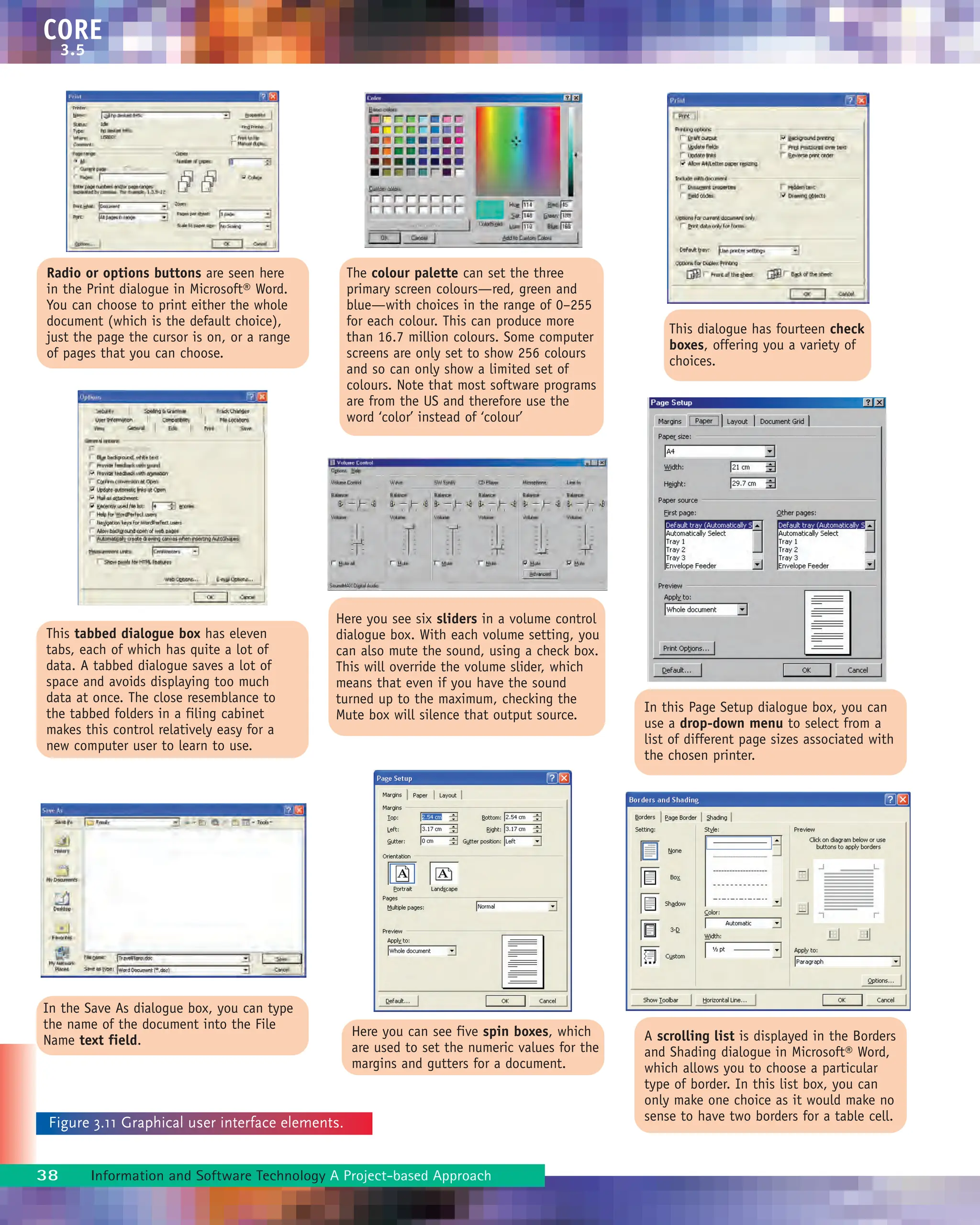 CORE
3.5
38 Information and Software Technology A Project-based Approach
Radio or options buttons are seen here
in the Print dialogue in Microsoft® Word.
You can choose to print either the whole
document (which is the default choice),
just the page the cursor is on, or a range
of pages that you can choose.
Here you can see five spin boxes, which
are used to set the numeric values for the
margins and gutters for a document.
In this Page Setup dialogue box, you can
use a drop-down menu to select from a
list of different page sizes associated with
the chosen printer.
A scrolling list is displayed in the Borders
and Shading dialogue in Microsoft® Word,
which allows you to choose a particular
type of border. In this list box, you can
only make one choice as it would make no
sense to have two borders for a table cell.
This tabbed dialogue box has eleven
tabs, each of which has quite a lot of
data. A tabbed dialogue saves a lot of
space and avoids displaying too much
data at once. The close resemblance to
the tabbed folders in a filing cabinet
makes this control relatively easy for a
new computer user to learn to use.
Here you see six sliders in a volume control
dialogue box. With each volume setting, you
can also mute the sound, using a check box.
This will override the volume slider, which
means that even if you have the sound
turned up to the maximum, checking the
Mute box will silence that output source.
The colour palette can set the three
primary screen colours—red, green and
blue—with choices in the range of 0–255
for each colour. This can produce more
than 16.7 million colours. Some computer
screens are only set to show 256 colours
and so can only show a limited set of
colours. Note that most software programs
are from the US and therefore use the
word ‘color’ instead of ‘colour’
This dialogue has fourteen check
boxes, offering you a variety of
choices.
Figure 3.11 Graphical user interface elements.
In the Save As dialogue box, you can type
the name of the document into the File
Name text field.
 
