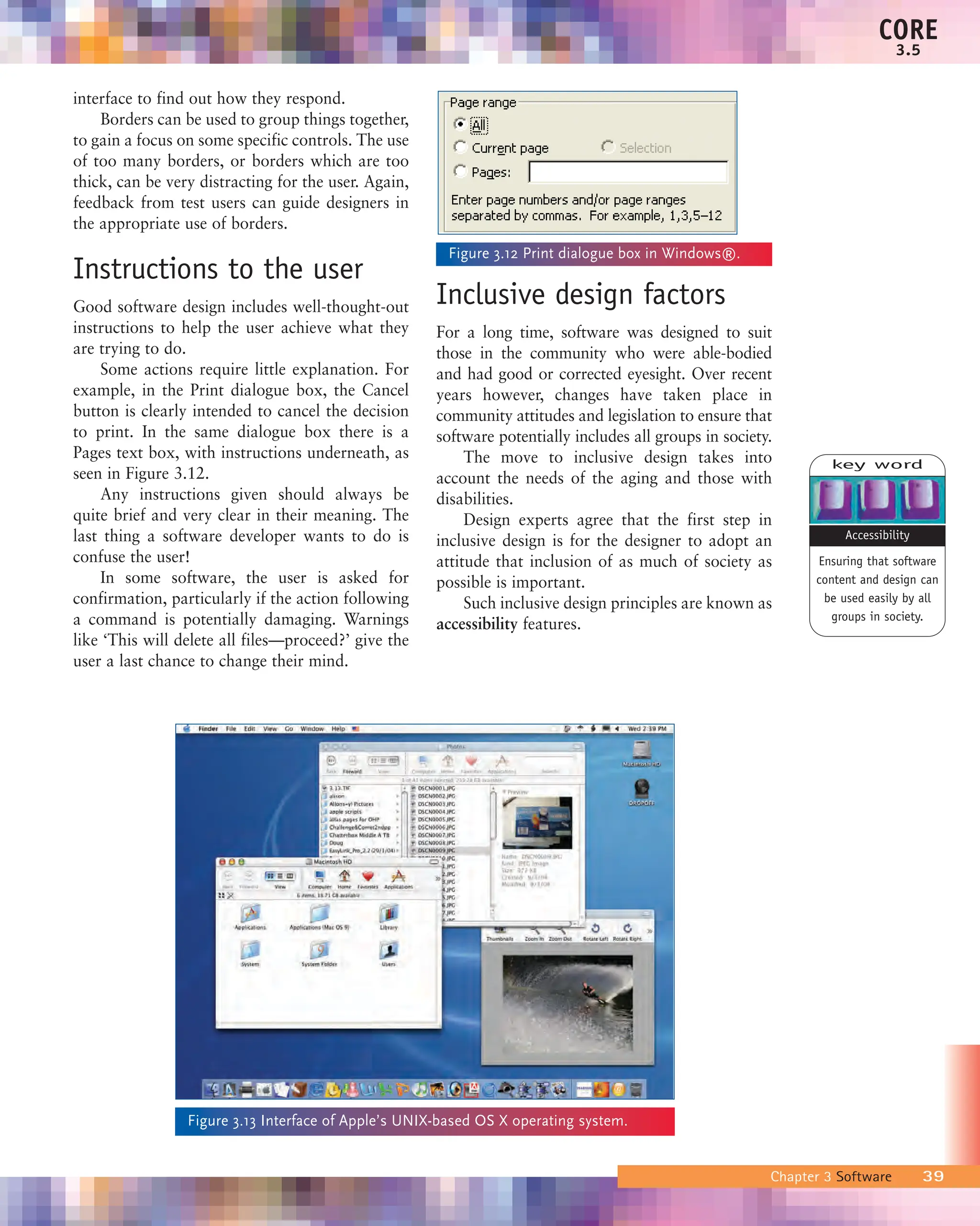 interface to find out how they respond.
Borders can be used to group things together,
to gain a focus on some specific controls. The use
of too many borders, or borders which are too
thick, can be very distracting for the user. Again,
feedback from test users can guide designers in
the appropriate use of borders.
Instructions to the user
Good software design includes well-thought-out
instructions to help the user achieve what they
are trying to do.
Some actions require little explanation. For
example, in the Print dialogue box, the Cancel
button is clearly intended to cancel the decision
to print. In the same dialogue box there is a
Pages text box, with instructions underneath, as
seen in Figure 3.12.
Any instructions given should always be
quite brief and very clear in their meaning. The
last thing a software developer wants to do is
confuse the user!
In some software, the user is asked for
confirmation, particularly if the action following
a command is potentially damaging. Warnings
like ‘This will delete all files—proceed?’ give the
user a last chance to change their mind.
Inclusive design factors
For a long time, software was designed to suit
those in the community who were able-bodied
and had good or corrected eyesight. Over recent
years however, changes have taken place in
community attitudes and legislation to ensure that
software potentially includes all groups in society.
The move to inclusive design takes into
account the needs of the aging and those with
disabilities.
Design experts agree that the first step in
inclusive design is for the designer to adopt an
attitude that inclusion of as much of society as
possible is important.
Such inclusive design principles are known as
accessibility features.
Chapter 3 Software 39
CORE
3.5
Figure 3.12 Print dialogue box in Windows®.
Figure 3.13 Interface of Apple’s UNIX-based OS X operating system.
key word
Ensuring that software
content and design can
be used easily by all
groups in society.
Accessibility
 