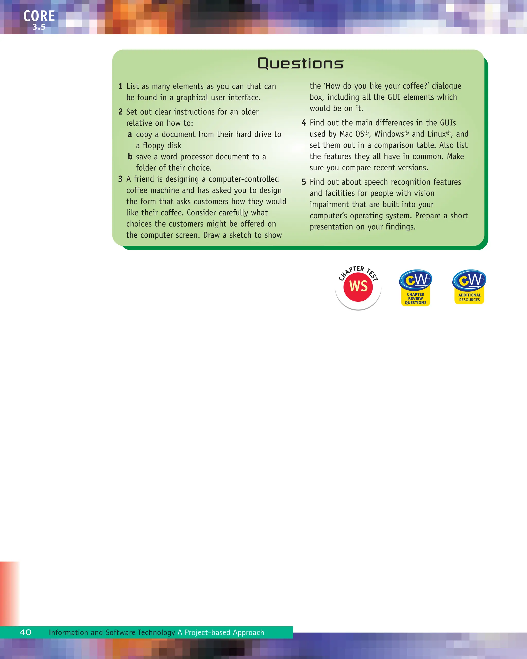 40 Information and Software Technology A Project-based Approach
CORE
3.5
1 List as many elements as you can that can
be found in a graphical user interface.
2 Set out clear instructions for an older
relative on how to:
a copy a document from their hard drive to
a floppy disk
b save a word processor document to a
folder of their choice.
3 A friend is designing a computer-controlled
coffee machine and has asked you to design
the form that asks customers how they would
like their coffee. Consider carefully what
choices the customers might be offered on
the computer screen. Draw a sketch to show
the ‘How do you like your coffee?’ dialogue
box, including all the GUI elements which
would be on it.
4 Find out the main differences in the GUIs
used by Mac OS®, Windows® and Linux®, and
set them out in a comparison table. Also list
the features they all have in common. Make
sure you compare recent versions.
5 Find out about speech recognition features
and facilities for people with vision
impairment that are built into your
computer’s operating system. Prepare a short
presentation on your findings.
Questions
WS
C
H
APTER TE
S
T
 