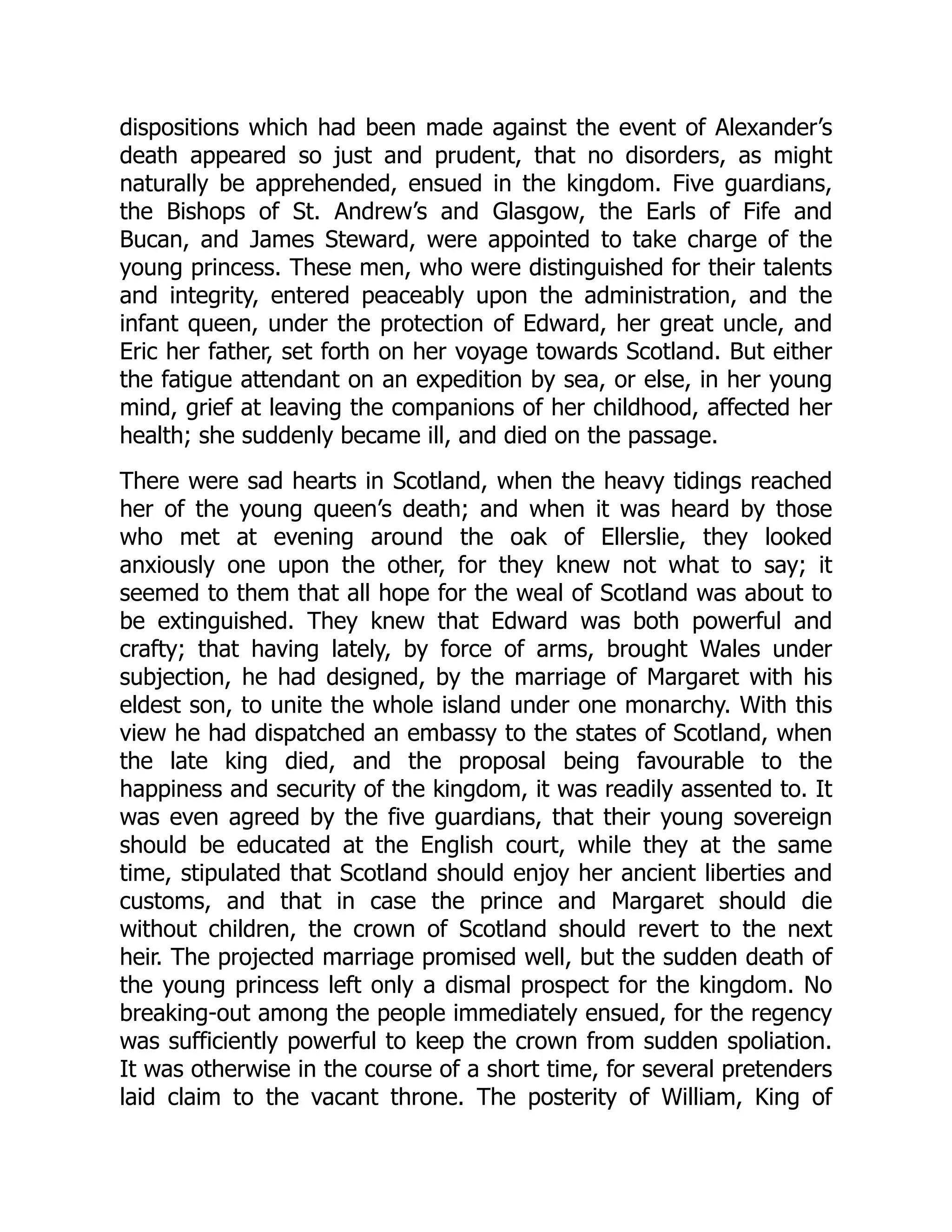 dispositions which had been made against the event of Alexander’s
death appeared so just and prudent, that no disorders, as might
naturally be apprehended, ensued in the kingdom. Five guardians,
the Bishops of St. Andrew’s and Glasgow, the Earls of Fife and
Bucan, and James Steward, were appointed to take charge of the
young princess. These men, who were distinguished for their talents
and integrity, entered peaceably upon the administration, and the
infant queen, under the protection of Edward, her great uncle, and
Eric her father, set forth on her voyage towards Scotland. But either
the fatigue attendant on an expedition by sea, or else, in her young
mind, grief at leaving the companions of her childhood, affected her
health; she suddenly became ill, and died on the passage.
There were sad hearts in Scotland, when the heavy tidings reached
her of the young queen’s death; and when it was heard by those
who met at evening around the oak of Ellerslie, they looked
anxiously one upon the other, for they knew not what to say; it
seemed to them that all hope for the weal of Scotland was about to
be extinguished. They knew that Edward was both powerful and
crafty; that having lately, by force of arms, brought Wales under
subjection, he had designed, by the marriage of Margaret with his
eldest son, to unite the whole island under one monarchy. With this
view he had dispatched an embassy to the states of Scotland, when
the late king died, and the proposal being favourable to the
happiness and security of the kingdom, it was readily assented to. It
was even agreed by the five guardians, that their young sovereign
should be educated at the English court, while they at the same
time, stipulated that Scotland should enjoy her ancient liberties and
customs, and that in case the prince and Margaret should die
without children, the crown of Scotland should revert to the next
heir. The projected marriage promised well, but the sudden death of
the young princess left only a dismal prospect for the kingdom. No
breaking-out among the people immediately ensued, for the regency
was sufficiently powerful to keep the crown from sudden spoliation.
It was otherwise in the course of a short time, for several pretenders
laid claim to the vacant throne. The posterity of William, King of
 