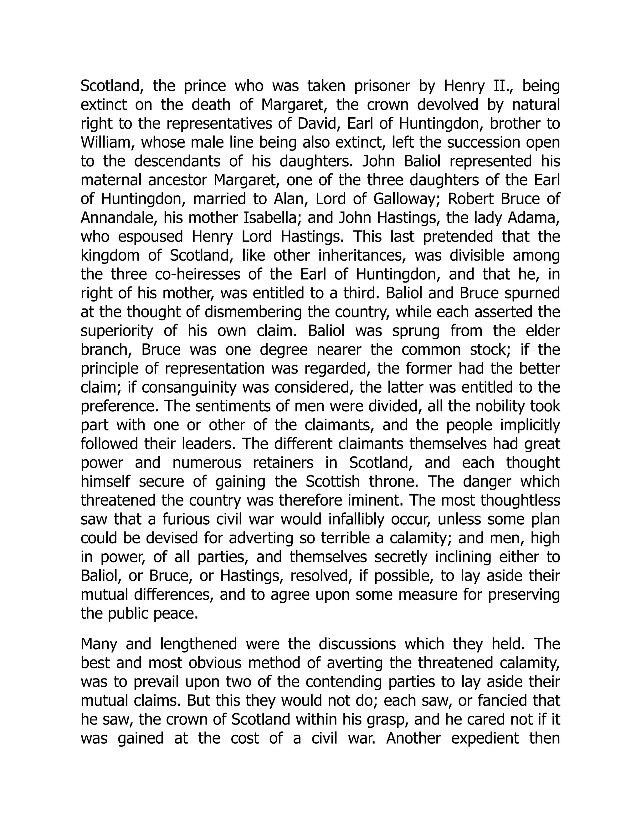 Scotland, the prince who was taken prisoner by Henry II., being
extinct on the death of Margaret, the crown devolved by natural
right to the representatives of David, Earl of Huntingdon, brother to
William, whose male line being also extinct, left the succession open
to the descendants of his daughters. John Baliol represented his
maternal ancestor Margaret, one of the three daughters of the Earl
of Huntingdon, married to Alan, Lord of Galloway; Robert Bruce of
Annandale, his mother Isabella; and John Hastings, the lady Adama,
who espoused Henry Lord Hastings. This last pretended that the
kingdom of Scotland, like other inheritances, was divisible among
the three co-heiresses of the Earl of Huntingdon, and that he, in
right of his mother, was entitled to a third. Baliol and Bruce spurned
at the thought of dismembering the country, while each asserted the
superiority of his own claim. Baliol was sprung from the elder
branch, Bruce was one degree nearer the common stock; if the
principle of representation was regarded, the former had the better
claim; if consanguinity was considered, the latter was entitled to the
preference. The sentiments of men were divided, all the nobility took
part with one or other of the claimants, and the people implicitly
followed their leaders. The different claimants themselves had great
power and numerous retainers in Scotland, and each thought
himself secure of gaining the Scottish throne. The danger which
threatened the country was therefore iminent. The most thoughtless
saw that a furious civil war would infallibly occur, unless some plan
could be devised for adverting so terrible a calamity; and men, high
in power, of all parties, and themselves secretly inclining either to
Baliol, or Bruce, or Hastings, resolved, if possible, to lay aside their
mutual differences, and to agree upon some measure for preserving
the public peace.
Many and lengthened were the discussions which they held. The
best and most obvious method of averting the threatened calamity,
was to prevail upon two of the contending parties to lay aside their
mutual claims. But this they would not do; each saw, or fancied that
he saw, the crown of Scotland within his grasp, and he cared not if it
was gained at the cost of a civil war. Another expedient then
 