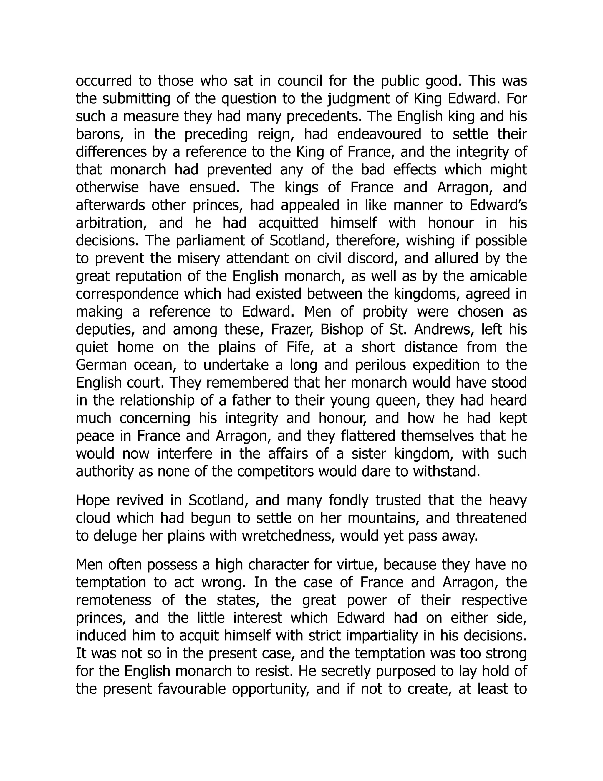 occurred to those who sat in council for the public good. This was
the submitting of the question to the judgment of King Edward. For
such a measure they had many precedents. The English king and his
barons, in the preceding reign, had endeavoured to settle their
differences by a reference to the King of France, and the integrity of
that monarch had prevented any of the bad effects which might
otherwise have ensued. The kings of France and Arragon, and
afterwards other princes, had appealed in like manner to Edward’s
arbitration, and he had acquitted himself with honour in his
decisions. The parliament of Scotland, therefore, wishing if possible
to prevent the misery attendant on civil discord, and allured by the
great reputation of the English monarch, as well as by the amicable
correspondence which had existed between the kingdoms, agreed in
making a reference to Edward. Men of probity were chosen as
deputies, and among these, Frazer, Bishop of St. Andrews, left his
quiet home on the plains of Fife, at a short distance from the
German ocean, to undertake a long and perilous expedition to the
English court. They remembered that her monarch would have stood
in the relationship of a father to their young queen, they had heard
much concerning his integrity and honour, and how he had kept
peace in France and Arragon, and they flattered themselves that he
would now interfere in the affairs of a sister kingdom, with such
authority as none of the competitors would dare to withstand.
Hope revived in Scotland, and many fondly trusted that the heavy
cloud which had begun to settle on her mountains, and threatened
to deluge her plains with wretchedness, would yet pass away.
Men often possess a high character for virtue, because they have no
temptation to act wrong. In the case of France and Arragon, the
remoteness of the states, the great power of their respective
princes, and the little interest which Edward had on either side,
induced him to acquit himself with strict impartiality in his decisions.
It was not so in the present case, and the temptation was too strong
for the English monarch to resist. He secretly purposed to lay hold of
the present favourable opportunity, and if not to create, at least to
 