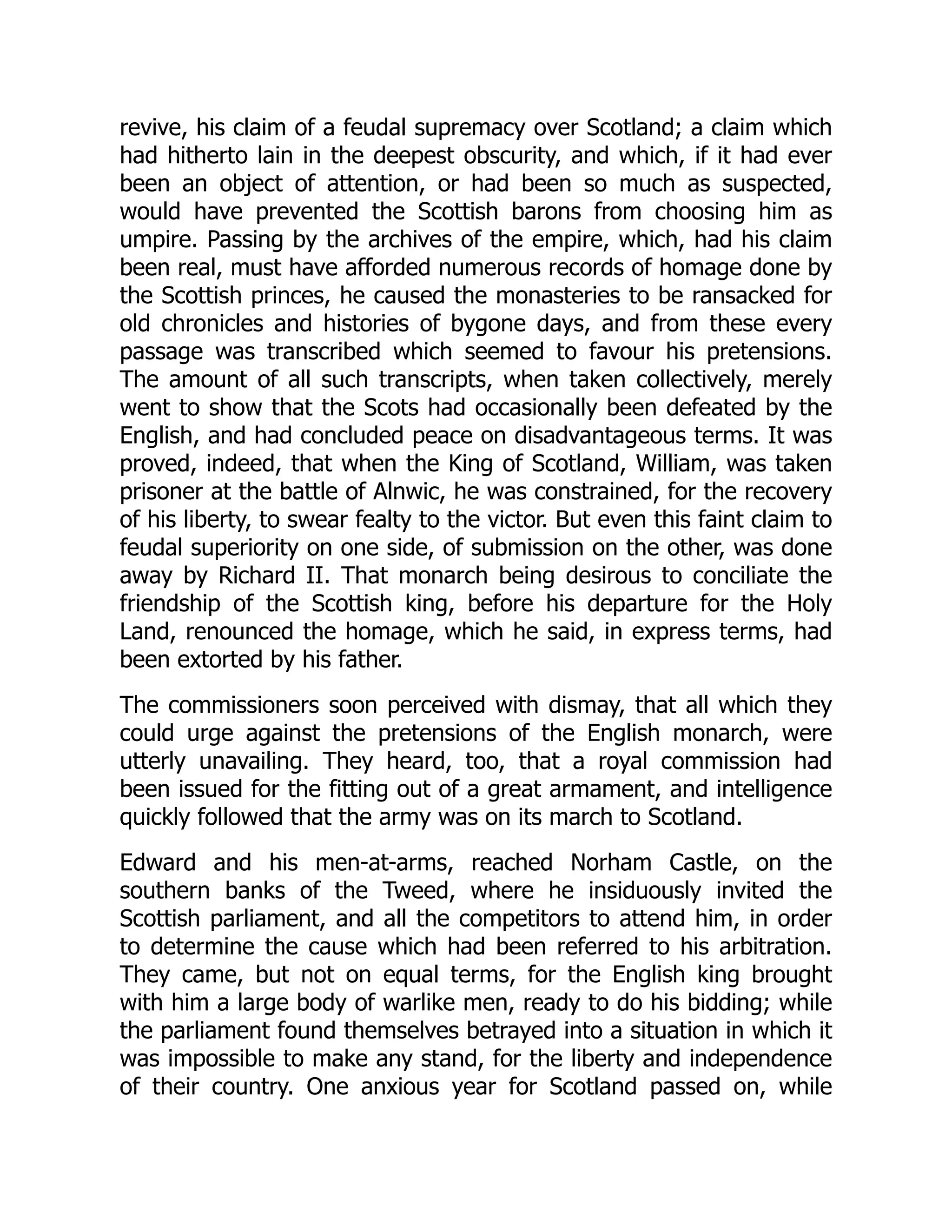 revive, his claim of a feudal supremacy over Scotland; a claim which
had hitherto lain in the deepest obscurity, and which, if it had ever
been an object of attention, or had been so much as suspected,
would have prevented the Scottish barons from choosing him as
umpire. Passing by the archives of the empire, which, had his claim
been real, must have afforded numerous records of homage done by
the Scottish princes, he caused the monasteries to be ransacked for
old chronicles and histories of bygone days, and from these every
passage was transcribed which seemed to favour his pretensions.
The amount of all such transcripts, when taken collectively, merely
went to show that the Scots had occasionally been defeated by the
English, and had concluded peace on disadvantageous terms. It was
proved, indeed, that when the King of Scotland, William, was taken
prisoner at the battle of Alnwic, he was constrained, for the recovery
of his liberty, to swear fealty to the victor. But even this faint claim to
feudal superiority on one side, of submission on the other, was done
away by Richard II. That monarch being desirous to conciliate the
friendship of the Scottish king, before his departure for the Holy
Land, renounced the homage, which he said, in express terms, had
been extorted by his father.
The commissioners soon perceived with dismay, that all which they
could urge against the pretensions of the English monarch, were
utterly unavailing. They heard, too, that a royal commission had
been issued for the fitting out of a great armament, and intelligence
quickly followed that the army was on its march to Scotland.
Edward and his men-at-arms, reached Norham Castle, on the
southern banks of the Tweed, where he insiduously invited the
Scottish parliament, and all the competitors to attend him, in order
to determine the cause which had been referred to his arbitration.
They came, but not on equal terms, for the English king brought
with him a large body of warlike men, ready to do his bidding; while
the parliament found themselves betrayed into a situation in which it
was impossible to make any stand, for the liberty and independence
of their country. One anxious year for Scotland passed on, while
 