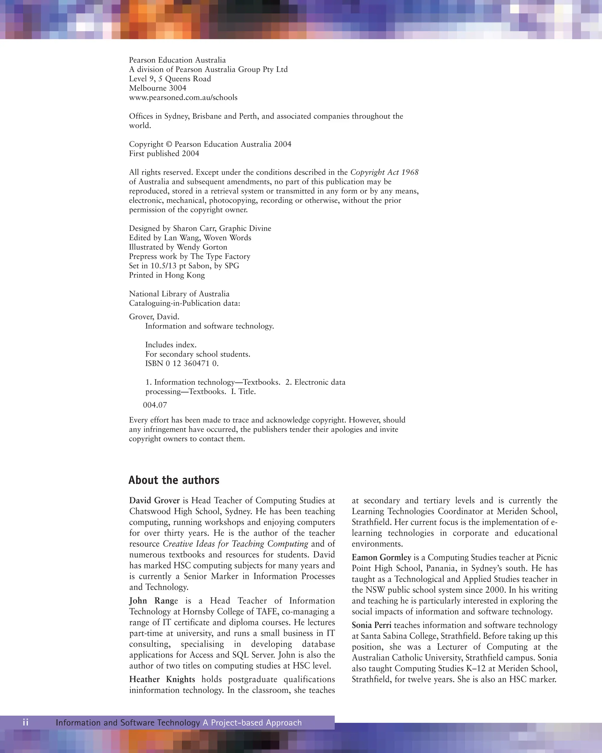 ii Information and Software Technology A Project-based Approach
David Grover is Head Teacher of Computing Studies at
Chatswood High School, Sydney. He has been teaching
computing, running workshops and enjoying computers
for over thirty years. He is the author of the teacher
resource Creative Ideas for Teaching Computing and of
numerous textbooks and resources for students. David
has marked HSC computing subjects for many years and
is currently a Senior Marker in Information Processes
and Technology.
John Range is a Head Teacher of Information
Technology at Hornsby College of TAFE, co-managing a
range of IT certificate and diploma courses. He lectures
part-time at university, and runs a small business in IT
consulting, specialising in developing database
applications for Access and SQL Server. John is also the
author of two titles on computing studies at HSC level.
Heather Knights holds postgraduate qualifications
ininformation technology. In the classroom, she teaches
at secondary and tertiary levels and is currently the
Learning Technologies Coordinator at Meriden School,
Strathfield. Her current focus is the implementation of e-
learning technologies in corporate and educational
environments.
Eamon Gormley is a Computing Studies teacher at Picnic
Point High School, Panania, in Sydney’s south. He has
taught as a Technological and Applied Studies teacher in
the NSW public school system since 2000. In his writing
and teaching he is particularly interested in exploring the
social impacts of information and software technology.
Sonia Perri teaches information and software technology
at Santa Sabina College, Strathfield. Before taking up this
position, she was a Lecturer of Computing at the
Australian Catholic University, Strathfield campus. Sonia
also taught Computing Studies K–12 at Meriden School,
Strathfield, for twelve years. She is also an HSC marker.
Pearson Education Australia
A division of Pearson Australia Group Pty Ltd
Level 9, 5 Queens Road
Melbourne 3004
www.pearsoned.com.au/schools
Offices in Sydney, Brisbane and Perth, and associated companies throughout the
world.
Copyright © Pearson Education Australia 2004
First published 2004
All rights reserved. Except under the conditions described in the Copyright Act 1968
of Australia and subsequent amendments, no part of this publication may be
reproduced, stored in a retrieval system or transmitted in any form or by any means,
electronic, mechanical, photocopying, recording or otherwise, without the prior
permission of the copyright owner.
Designed by Sharon Carr, Graphic Divine
Edited by Lan Wang, Woven Words
Illustrated by Wendy Gorton
Prepress work by The Type Factory
Set in 10.5/13 pt Sabon, by SPG
Printed in Hong Kong
National Library of Australia
Cataloguing-in-Publication data:
Grover, David.
Information and software technology.
Includes index.
For secondary school students.
ISBN 0 12 360471 0.
1. Information technology—Textbooks. 2. Electronic data
processing—Textbooks. I. Title.
004.07
Every effort has been made to trace and acknowledge copyright. However, should
any infringement have occurred, the publishers tender their apologies and invite
copyright owners to contact them.
About the authors
 