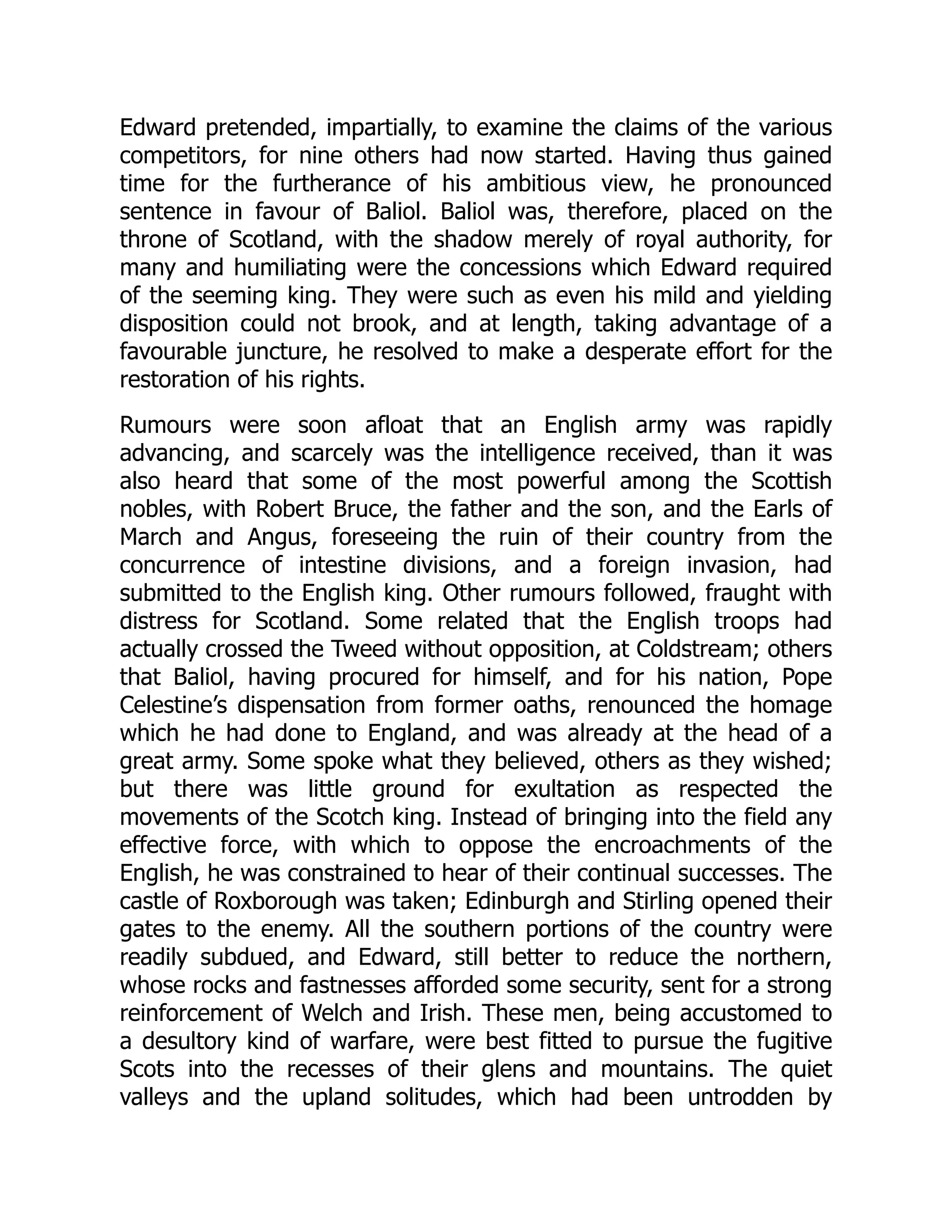 Edward pretended, impartially, to examine the claims of the various
competitors, for nine others had now started. Having thus gained
time for the furtherance of his ambitious view, he pronounced
sentence in favour of Baliol. Baliol was, therefore, placed on the
throne of Scotland, with the shadow merely of royal authority, for
many and humiliating were the concessions which Edward required
of the seeming king. They were such as even his mild and yielding
disposition could not brook, and at length, taking advantage of a
favourable juncture, he resolved to make a desperate effort for the
restoration of his rights.
Rumours were soon afloat that an English army was rapidly
advancing, and scarcely was the intelligence received, than it was
also heard that some of the most powerful among the Scottish
nobles, with Robert Bruce, the father and the son, and the Earls of
March and Angus, foreseeing the ruin of their country from the
concurrence of intestine divisions, and a foreign invasion, had
submitted to the English king. Other rumours followed, fraught with
distress for Scotland. Some related that the English troops had
actually crossed the Tweed without opposition, at Coldstream; others
that Baliol, having procured for himself, and for his nation, Pope
Celestine’s dispensation from former oaths, renounced the homage
which he had done to England, and was already at the head of a
great army. Some spoke what they believed, others as they wished;
but there was little ground for exultation as respected the
movements of the Scotch king. Instead of bringing into the field any
effective force, with which to oppose the encroachments of the
English, he was constrained to hear of their continual successes. The
castle of Roxborough was taken; Edinburgh and Stirling opened their
gates to the enemy. All the southern portions of the country were
readily subdued, and Edward, still better to reduce the northern,
whose rocks and fastnesses afforded some security, sent for a strong
reinforcement of Welch and Irish. These men, being accustomed to
a desultory kind of warfare, were best fitted to pursue the fugitive
Scots into the recesses of their glens and mountains. The quiet
valleys and the upland solitudes, which had been untrodden by
 