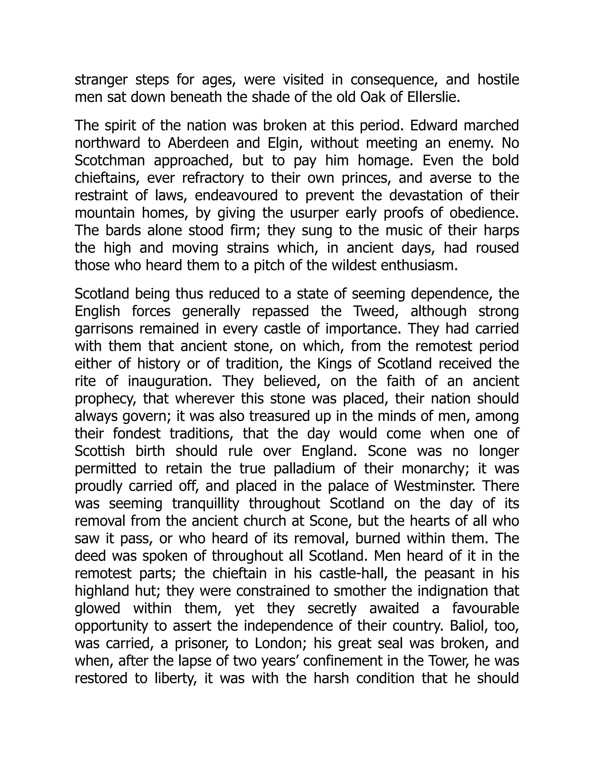 stranger steps for ages, were visited in consequence, and hostile
men sat down beneath the shade of the old Oak of Ellerslie.
The spirit of the nation was broken at this period. Edward marched
northward to Aberdeen and Elgin, without meeting an enemy. No
Scotchman approached, but to pay him homage. Even the bold
chieftains, ever refractory to their own princes, and averse to the
restraint of laws, endeavoured to prevent the devastation of their
mountain homes, by giving the usurper early proofs of obedience.
The bards alone stood firm; they sung to the music of their harps
the high and moving strains which, in ancient days, had roused
those who heard them to a pitch of the wildest enthusiasm.
Scotland being thus reduced to a state of seeming dependence, the
English forces generally repassed the Tweed, although strong
garrisons remained in every castle of importance. They had carried
with them that ancient stone, on which, from the remotest period
either of history or of tradition, the Kings of Scotland received the
rite of inauguration. They believed, on the faith of an ancient
prophecy, that wherever this stone was placed, their nation should
always govern; it was also treasured up in the minds of men, among
their fondest traditions, that the day would come when one of
Scottish birth should rule over England. Scone was no longer
permitted to retain the true palladium of their monarchy; it was
proudly carried off, and placed in the palace of Westminster. There
was seeming tranquillity throughout Scotland on the day of its
removal from the ancient church at Scone, but the hearts of all who
saw it pass, or who heard of its removal, burned within them. The
deed was spoken of throughout all Scotland. Men heard of it in the
remotest parts; the chieftain in his castle-hall, the peasant in his
highland hut; they were constrained to smother the indignation that
glowed within them, yet they secretly awaited a favourable
opportunity to assert the independence of their country. Baliol, too,
was carried, a prisoner, to London; his great seal was broken, and
when, after the lapse of two years’ confinement in the Tower, he was
restored to liberty, it was with the harsh condition that he should
 